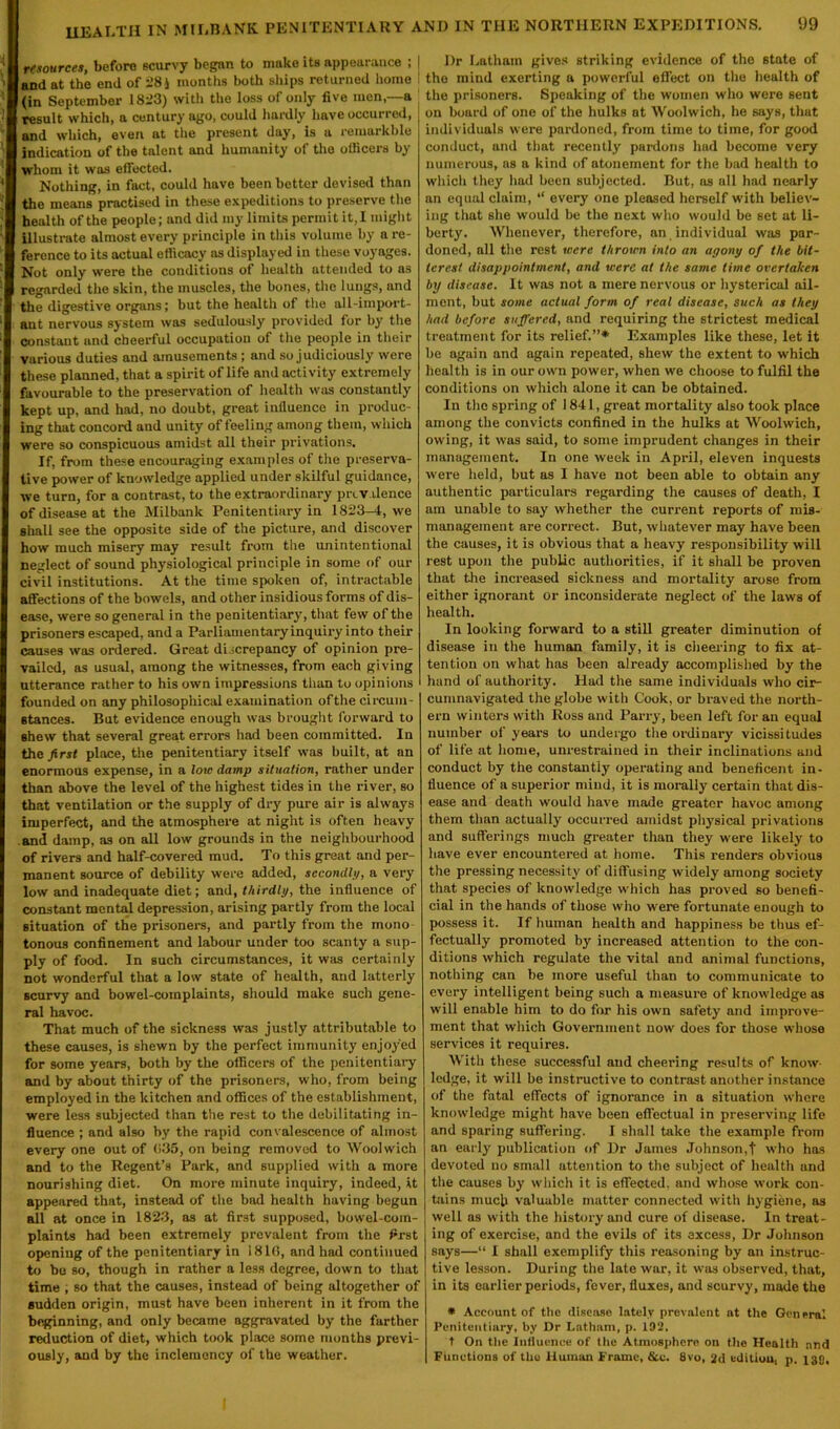 resources, before scurvy began to make its appearance ; | and at the end of 28) months both ships returned home I (in September 1823) with the loss of only five men,—a result which, a century ago, could hardly have occurred, ! and which, even at the present day, is a remarkbie indication of the talent and humanity of the ollicers by whom it was effected. Nothing, in fact, could have been better devised than the means practised in these expeditions to preserve the health of the people; and did my limits permit it, I might illustrate almost every principle in this volume by a re- ference to its actual efficacy as displayed in these voyages. Not only were the conditions of health attended to as regarded the skin, the muscles, the bones, the lungs, and the digestive organs; but the health of the all-import- ant nervous system was sedulously provided for by the constant and cheerful occupation of the people in their various duties and amusements ; and so judiciously were these planned, that a spirit of life and activity extremely favourable to the preservation of health was constantly kept up, and had, no doubt, great influence in produc- ing that concord and unity of feeling among them, which were so conspicuous amidst all their privations. If, from these encouraging examples of the preserva- tive power of knowledge applied under skilful guidance, we turn, for a contrast, to the extraordinary prevalence of disease at the Milbank Penitentiary in 1823-4, we shall see the opposite side of the picture, and discover how much misery may result from the unintentional neglect of sound physiological principle in some of our civil institutions. At the time spoken of, intractable a Sections of the bowels, and other insidious forms of dis- ease, were so general in the penitentiary, that few of the prisoners escaped, and a Parliamentary inquiry into their causes was ordered. Great discrepancy of opinion pre- vailed, as usual, among the witnesses, from each giving utterance rather to his own impressions than to opinions founded on any philosophical examination ofthe circum- stances. But evidence enough was brought forward to shew that several great errors had been committed. In the first place, the penitentiary itself was built, at an enormous expense, in a low damp situation, rather under than above the level of the highest tides in the river, so that ventilation or the supply of dry pure air is always imperfect, and the atmosphere at night is often heavy and damp, as on all low grounds in the neighbourhood of rivers and half-covered mud. To this great and per- manent source of debility were added, secondly, a very low and inadequate diet; and, thirdly, the influence of constant mental depression, arising partly from the local situation of the prisoners, and partly from the mono tonous confinement and labour under too scanty a sup- ply of food. In such circumstances, it was certainly not wonderful that a low state of health, and latterly scurvy and bowel-complaints, should make such gene- ral havoc. That much of the sickness was justly attributable to these causes, is shewn by the perfect immunity enjoyed for some years, both by the officers of the penitentiary and by about thirty of the prisoners, who, from being employed in the kitchen and offices of the establishment, were less subjected than the rest to the debilitating in- fluence ; and also by the rapid convalescence of almost every one out of <135, on being removed to Woolwich and to the Regent’s Park, and supplied with a more nourishing diet. On more minute inquiry, indeed, it appeared that, instead of the bad health having begun all at once in 1823, as at first supposed, bowel-com- plaints had been extremely prevalent from the first opening of the penitentiary in 1816, and had continued to bo so, though in rather a less degree, down to that time , so that the causes, instead of being altogether of sudden origin, must have been inherent in it from the beginning, and only became aggravated by the farther reduction of diet, which took place some months previ- ously, and by the inclemency of the weather. Dr Latham gives striking evidence of the state of the mind exerting a powerful effect on the health of the prisoners. Speaking of the women who were sent on board of one of the hulks at Woolwich, he says, that individuals were pardoned, from time to time, for good conduct, and that recently pardons had become very numerous, as a kind of atonement for the bad health to which they had been subjected. But, as all had nearly an equal claim, “ every one pleased herself with believ- ing that she would be the next who would be set at li- berty. Whenever, therefore, an individual was par- doned, all the rest were thrown into an agony of the bit- terest disappointment, and were at the same lime overtaken by disease. It was not a mere nervous or hysterical ail- ment, but some actual form of real disease, Such as they had before suffered, and requiring the strictest medical treatment for its relief.”* Examples like these, let it be again and again repeated, shew the extent to which health is in our own power, when we choose to fulfil the conditions on which alone it can be obtained. In the spring of 1841, great mortality also took place among the convicts confined in the hulks at Woolwich, owing, it was said, to some imprudent changes in their management. In one week in April, eleven inquests were held, but as I have not been able to obtain any authentic particulars regarding the causes of death, I am unable to say whether the current reports of mis- management are correct. But, whatever may have been the causes, it is obvious that a heavy responsibility will rest upon the public authorities, if it shall be proven that the increased sickness and mortality arose from either ignorant or inconsiderate neglect of the laws of health. In looking forward to a still greater diminution of disease in the human family, it is cheering to fix at- tention on what has been already accomplished by the hand of authority. Had the same individuals who cir- cumnavigated the globe with Cook, or braved the north- ern winters with Ross and Parry, been left for an equal number of years to undergo the ordinary vicissitudes of life at home, unrestrained in their inclinations and conduct by the constantly operating and beneficent in- fluence of a superior mind, it is morally certain that dis- ease and death would have made greater havoc among them than actually occurred amidst physical privations and sufferings much greater than they were likely to have ever encountered at home. This renders obvious the pressing necessity of diffusing widely among society that species of knowledge which has proved so benefi- cial in the hands of those who were fortunate enough to possess it. If human health and happiness be thus ef- fectually promoted by increased attention to the con- ditions which regulate the vital and animal functions, nothing can be more useful than to communicate to every intelligent being such a measure of knowledge as will enable him to do for his own safety and improve- ment that which Government now does for those whose services it requires. With these successful and cheering results of know- ledge, it will be instructive to contrast another instance of the fatal effects of ignorance in a situation where knowledge might have been effectual in preserving life and sparing suffering. I shall take the example from an early publication of Dr James Johnson,t who has devoted no small attention to the subject of health and the causes by which it is effected, and whose work con- tains much valuable matter connected with hygiene, as well as with the history and cure of disease. In treat- ing of exercise, and the evils of its excess, Dr Johnson says—“ I shall exemplify this reasoning by an instruc- tive lesson. During the late war, it was observed, that, in its earlier periods, fever, fluxes, and scurvy, made the * Account of the disease lately prevalent at the General Penitentiary, by Dr Latham, p. 192. t On the Influence of the Atmosphere on the Health and Functions of the Human Frame, &c. 8vo, 2d edition, p. 138,