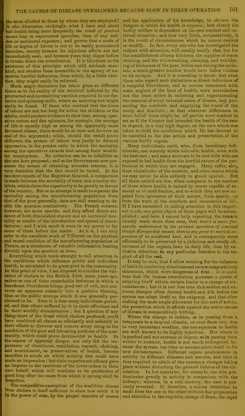 the term allotted to those by whom they are employed? It also illustrates, strikingly, what I have said about bad health being more frequently the result of gradual causes long in unperceived operation, than of-any sud- den or accidental exposure ; and proves that a mode of life or degree of labour is not to be rashly pronounced harmless, merely because its injurious effects are not immediately seen, and because years may elapse before it breaks down the constitution. It is blindness to the existence of this principle which still misleads man- kind, and renders them insensible to the agency of nu- merous hurtful influences, from which, by a little exer- tion, they might easily be relieved. Much angry discussion has token place at different times as to the reality of the mischief inflicted by the protracted and unremitting exertion required in our fac- tories and spinning-mills, where an unerring test might easily be found. If those who contend that the times of labour are not too long for either the children or the adults, could produce evidence to shew that, among oper- ative cotton and flax spinners, for example, the average of life is equally high as among the apparently more favoured classes, there would be at once and forever an end of the argument; while, should the result prove different, the system of labour may justly be deemed oppressive, in the precise ratio in which the mortality among the operatives exceeds that among their wealth- ier countrymen. No criterion can be so infallible as the one here proposed; and as the Government now pos- sesses the means of obtaining accurate returns, it is very desirable that the fact should be tested. In the two first reports of the Registrar-General, a comparison is made between the mortality of town and country dis- tricts, which shews the superiority to be greatly in favour of the countrjn But as no attempt is made to separate the mortality among the manufacturing population from that of the poor generally, data are still wanting to de- cide the question conclusively. The French returns, however, are more specific, and they afford direct evi- dence of both diminished stature and an increased mor- tality as results of the introduction and spread of manu- factures ; and I wish much it were in my power to lay some of them before the reader. As it is, I can only refer to the excellent work of Villerme on the physical and moral condition of the manufacturing population of France, as a storehouse of valuable information bearing directly upon the question at issue. Everything which tends strongly to call attention to the conditions which influence public and individual health, is calculated to do great good to the community. In this point of view, I am disposed to consider the visi- tation of cholera to the British Isles, some years ago, rather as one of those remarkable instances in which a beneficent Providence brings good out of evil, and con- verts an apparent calamity into a positive blessing, than as the public scourge which it was generally pro- claimed to be. True it is that many individuals perishr ed, and that others suffered by it in their affections and in their worldly circumstances ; but I question if any thing short of the dread which cholera produced, could have combined all classes so efficiently and ardently in their efforts to discover and remove every thing in the condition of the poor and labouring portions of the com- munity, which could prove detrimental to health. In the season of apparent danger, not only did the im- portance of cleanliness, ventilation, warmth, clothing, and nourishment, as preservatives of health, become manifest to minds on which nothing else could have made an impression ; but their experienced efficacy gave an impetus to the exertions of the lower orders in their own behalf, which will continue to be productive of good long after the cause from which it sprung shall be forgotten. The comparative exemption of the wealthier classes from cholera is itself sufficient to shew how much it is in the power of man, by the proper exercise of reason and the application of his knowledge, to obviate the | dangers to which his health is exposed ; how closely his bodily welfare is dependent on his own conduct and ex- ternal situation ; and how very little, comparatively, it is the result of circumstances which he cannot control or modify. In fact, every one who has investigated the subject with attention, will readily testify, that, but for the establishment of soup kitchens, the supplies of warm clothing, and the whitewashing, cleuning, and ventilat- ing of the houses of the poor, before and during the epide- mic, a much greater number would have fallen victims to its ravages. And it is consoling to know, that even those who regard such visitations as direct inflictions of a vengeful Providence, and as nowise connected with mere neglect of the laws of health, were nevertheless not the least active in enforcing and superintending the removal of every external cause of disease, an(j pro- moting the comforts and supplying the wants of the needy and destitute ; so that whatever differences in mere belief there might be, all parties were content to act as if the Creator had intended the health of the race to depend, in a very high degree, on the care which was taken to fulfil the conditions which He has decreed to be essential to the due action and preservation of the various bodily organs. Many individuals exist, who, from hereditary defi- ciencies, can scarcely attain tolerable health, even with the best care ; and many more are to be met w'ith who are exposed to bad health from the hurtful nature of the pro- fessions in which they are engaged. Many suffer, also, from vicissitudes of the weather, and other causes which we may never be able entirely to guard against. But all these united are few, when compared to the number of those whose health is ruined b}' causes capable of re- moval or of modification, and to which they are now ex- posed from ignorance of their nature, from apathy, or from the want of the comforts and necessaries of life. If I have succeeded in calling attention to this import- ant truth, one great object of these pages will be accom- plished ; and here I cannot help repeating the remark already made more than once, that health is more fre- quentlg undermined bg the gradual operation of constant though disregarded causes, than bg any great or marked ex- posures of an accidental kind, and is consequently more effectually to be preserved by a judicious and steady ob- servance of the organic laws in daily life, than by ex- clusive attention to any particular function to the ne- glect of all the rest. It may be said, that I allow nothing for the influence of habit in rendering situations and causes comparatively innocuous, which were dungerous at first, it is quite true that the human constitution possesses a power of adapting itself within certain limits to a change of cir- cumstances j but it is not less true that sudden and ex- treme changes often destroy health and life before the system can adapt itself to the exigency, and that after making the most ample allowance for this sort of safety, the protection which it affords against the active causes of disease is comparatively trifling. Where the change is sudden, as in passing from a temperate to a tropical climate, or even from very line to very inconstant weather, the consequences to health are well known to be highly injurious. But where it is gradual and not extreme in degree, as in passing from winter to summer, health is not mu<b endangered, be- cause the system has time to accomn odute itself to its new circumstances. Different organs predominate in activity in different climates and sea.'ons, and time is thus required to admit of the necessaiy changes taking place without disturbing the general balance of the cir- culation. In hot countries, for exam] le, the skin pre- dominates greatly in activity in comparison with the kidneys; whereas, in a cold country, the case is pre- cisely reversed. If, therefore, a sudden transition be made from the one to the other without due preparation and attention to the requisite change of dress, the rapid