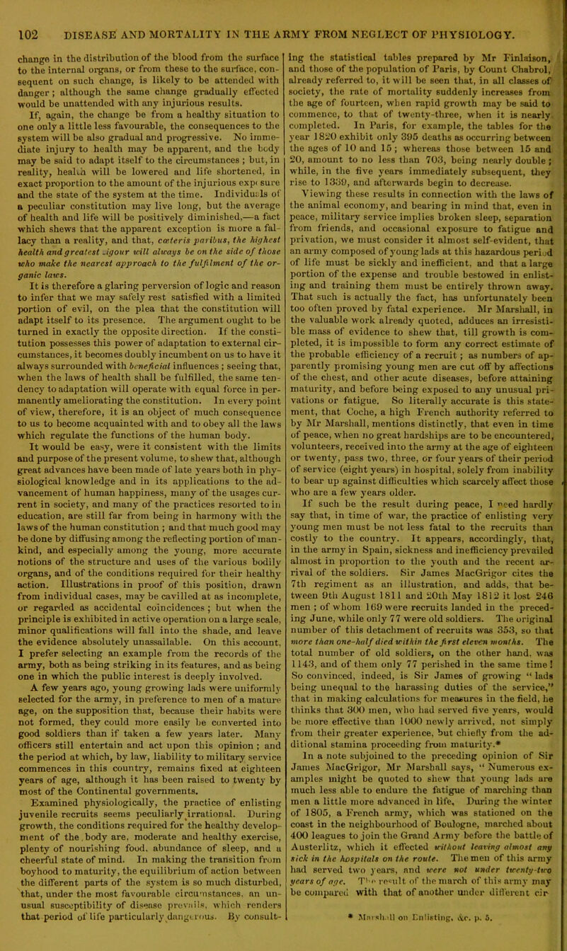 change in the distribution of the blood from the surface to the internal organs, or from these to the surface, con- sequent on such change, is likely to be attended with danger ; although the same change gradually effected would be unattended with any injurious results. If, again, the change be from a healthy situation to one only a little less favourable, the consequences to the system will be also gradual and progressive. No imme- diate injury to health may be apparent, and the body may be said to adapt itself to the circumstances ; but, in reality, health will be lowered and life shortened, in exact proportion to the amount of the injurious expi sure and the state of the system at the time. Individuals of a peculiar constitution may live long, but the average of health and life will be positively diminished,—a fact which shews that the apparent exception is more a fal- lacy than a reality, and that, ccsteris paribus, the highest health and greatest .igour will always be on the side of those who make the nearest approach to the fulfilment of the or- ganic laws. It is therefore a glaring perversion of logic and reason to infer that we may safely rest satisfied with a limited portion of evil, on the plea that the constitution will adapt itself to its presence. The argument ought to be turned in exactly the opposite direction. If the consti- tution possesses this power of adaptation to external cir- cumstances, it becomes doubly incumbent on us to have it always surrounded with beneficial influences ; seeing that, when the laws of health shall be fulfilled, the same ten- dency to adaptation will operate with equal force in per- manently ameliorating the constitution. In every point of view, therefore, it is an object of much consequence to us to become acquainted with and to obey all the laws which regulate the functions of the human body. It would be easy, were it consistent with the limits and purpose of the present volume, to shew that, although great advances have been made of late years both in phy- siological knowledge and in its applications to the ad- vancement of human happiness, many of the usages cur- rent in society, and many of the practices resorted to in education, are still far from being in harmony with the laws of the human constitution ; and that much good may be done by diffusing among the reflecting portion of man- kind, and especially among the young, more accurate notions of the structure and uses of the various bodily organs, and of the conditions required for their healthy action. Illustrations in proof of this position, drawn from individual cases, may be cavilled at as incomplete, or regarded as accidental coincidences ; but when the principle is exhibited in active operation on a large scale, minor qualifications will fall into the shade, and leave the evidence absolutely unassailable. On this account, I prefer selecting an example from the records of the army, both as being striking in its features, and as being one in which the public interest is deeply involved. A few years ago, young growing lads were uniformly selected for the army, in preference to men of a mature age, on the supposition that, because their habits were not formed, they could more easily be converted into good soldiers than if taken a few years later. Many officers still entertain and act upon this opinion ; and the period at which, by law, liability to military service commences in this country, remains fixed at eighteen years of age, although it has been raised to twenty by most of the Continental governments. Examined physiologically, the practice of enlisting juvenile recruits seems peculiarly irrational. During growth, the conditions required for the healthy develop- ment of the . body are, moderate and healthy exercise, plenty of nourishing food, abundance of sleep, and a cheerful state of mind. In making the transition from boyhood to maturity, the equilibrium of action between the different parts of the system is so much disturbed, that, under the most favourable circumstances, an un- usual susceptibility of disease prevails, which renders ing the statistical tables prepared by Mr Finlaison, and those of the population of Paris, by Count Chabrol, already referred to, it will be seen that, in all classes of society, the rate of mortality suddenly increases from the age of fourteen, when rapid growth may be said to commence, to that of twenty-three, when it is nearly, completed. In Paris, for example, the tables for the year 1820 exhibit only 395 deaths as occurring between the ages of 10 and 15 ; whereas those between 15 and 20, amount to no less than 703, being nearly double ; while, in the five years immediately subsequent, they rise to 1339, and afterwards begin to decrease. Viewing these results in connection with the law's of the animal economy, find bearing in mind that, even in peace, military service implies broken sleep, separation from friends, and occasional exposure to fatigue and privation, we must consider it almost self-evident, that an army composed of young lads at this hazardous period of life must be sickly and inefficient, and that a large portion of the expense and trouble bestowed in enlist- ing and training them must be entirely thrown away. That such is actually the fact, has unfortunately been too often proved by fatal experience. Mr Marshall, in the valuable work already quoted, adduces an irresisti- ble mass of evidence to shew that, till growth is com- pleted, it is impossible to form any correct estimate of the probable efficiency of a recruit; as numbers of ap- parently promising young men are cut off by affections of the chest, and other acute diseases, before attaining maturity, and before being exposed to any unusual pri- vations or fatigue. So literally accurate is this state- ment, that Coche, a high French authority referred to by Mr Marshall, mentions distinctly, that even in time of peace, when no great hardships are to be encountered, volunteers, received into the army at the age of eighteen or twenty, pass twro, three, or four years of their period of service (eight years) in hospital, solely from inability to bear up against difficulties which scarcely affect those who are a fewr years older. If such be the result during peace, I need hardly say that, in time of war, the practice of enlisting very young men must be not less fatal to the recruits than costly to the country. It appears, accordingly, that, in the army in Spain, sickness and inefficiency' prevailed almost in proportion to the youth and the recent ar- rival of the soldiers. Sir James MacGrigor cites the 7tb regiment as an illustration, and adds, that be- tween 9th August 1811 and 20th May 1812 it lost 246 men ; of whom 169 were recruits landed in the preced- ing June, while only 77 were old soldiers. The original number of this detachment of recruits was 353, so that more than one-half died within the fi rst eleven months. The total number of old soldiers, on the other hand, was 1143, and of them only 77 perished in the same time 1 So convinced, indeed, is Sir James of growing “ lads being unequal to the harassing duties of the service,” that in making calculations for measures in the field, he thinks that 300 men, who had served five years, wrould be more effective than 1000 newly arrived, not simply from their greater experience, but chiefly from the ad- ditional stamina proceeding from maturity.* In a note subjoined to the preceding opinion of Sir James MacGrigor, Mr Marshall says, “ Numerous ex- amples might be quoted to shew that young lads are much less able to endure the fatigue of marching than men a little more advanced in life. Diming the winter of 1805, a French army, which was stationed on the coast in the neighbourhood of Boulogne, marched about 400 leagues to join the Grand Army before the battle of Austerlitz, which it effected without leaving almost any sick in the hospitals on the route. The men of this army had served two years, and were not under twenty-two years of age. T'-o remit of the march of this army may be compared with that of another under different c.ir