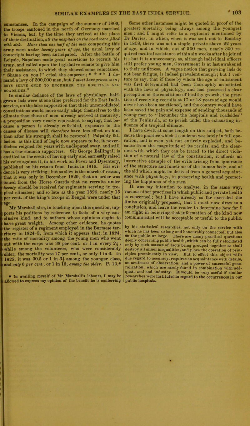 cumstances. In the campaign of the summer of 1809, the troops cantoned in the north of Germany marched to Vienna, but, by the time they arrived at the place of their destination, all the hospitals on the road were filled teith sick. More than one half of the men composing this army were under twenty years of age, the usual levy of conscripts having been anticipated. After the battle of Leipsic, Napoleon made groat exertions to recruit his army, and called upon the legislative senate to give him their assistance, to which they shewed some reluctance. “ Shame on you !” cried the emperor ; * * * “ I de- mand a levy of 300,000 men, but I must have grown men ; BOYS SERVE ONLY TO ENCUMBER TIIE HOSPITALS AND ROADSIDES.” In similar defiance of the laws of physiology, half- grown lads were at one time preferred for the East India service, on the false supposition that their unconsolidated constitutions would more easily adapt themselves to the climate than those of men already arrived at maturity, a proposition very nearly equivalent to saying, that be- cause a person is already enfeebled, exposure to the causes of disease will therefore have less effect on him than after his strength shall be restored! Palpably fal- laciou as this kind of logic now appears to be, it never- theless reigned for years with undisputed sway, and still has a few staunch supporters. Sir George Ballingall is entitled to the credit of having early and earnestly raised his voice against it, in his work on Fever and Dysentery, published on his return from India in 1819. His evi- dence is very striking; but so slow is the march of reason, that it was only in December 1829, that an order was issued from the Horse Guards that no recruits under twenty should be received for regiments serving in tro- pical climates; and so late as the year 1826, nearly 15 per cent, of the king’s troops in Bengal were under that age. Mr Marshall also, in touching upon this question, sup- ports his positions by reference to facts of a very con- clusive kind, and to authors whose opinions ought to have great weight. Among other evidence, he quotes the register of a regiment employed in the Burmese ter- ritory in 1824-5, from which it appears that, in 1824, the ratio of mortality among the young men who went out with the corps was 38 per cent, or 1 in every 2^ ; while among the volunteers, who were considerably older, the mortality was 17 per cent., or only 1 in 6. In 1825, it was 30.5 or 1 in 3J among the younger class, and only 6 per cent., or 1 in 16, among the older. P. 10.* • In availing myself of Mr Marshall’s labours, I may be allowed to express my opinion of the benefit he is conferring Some other instances might be quoted in proof of the greatest mortality being always among the youngest men; and I might refer to a regiment mentioned by Dr Davies, in which, when it was sent out to Bombay in 1808, there was not a single private above 22 years of age, and in which, out of 550 men, nearly 300 re- quired medical assistance within six weeks after he joined it; but it is unnecessary, as, although individual officers still prefer young men, Government is at last awakened to their unfitness. A vague notion that growing lads do not bear fatigue, is indeed prevalent enough ; but I ven- ture to say, that if those by whom the age of enlistment was first determined had been thoroughly acquainted with the laws of physiology, and had possessed a clear preception of the conditions of healthy growth, the prac- tice of receiving recruits at 17 or 18 years of age would never have been sanctioned, and the country would have been saved the pain and expense of sending thousands of young men to “ incumber the hospitals and roadsides” of the Peninsula, or to perish under the exhausting in- fluence of a tropical climate. I have dwelt at some length on this subject, both be- cause the practice which I condemn was lately in full ope- ration, and is even yet not entirely exploded, and be- cause from the magnitude of its results, and the clear- ness with which they can be traced to the direct viola- tion of a natural law of the constitution, it affords an instructive example of the evils arising from ignorance of the structure and functions of the human body, and of the aid which might be derived from a general acquaint- ance with physiology, in preserving health and promot- ing the happiness of the race. It was my intention to analyse, in the same way, various other practices in which public and private health is concerned; but I have already so far exceeded the limits originally proposed, that I must now draw to a conclusion, and leave the reader to determine how far I am right in believing that information of the kind now communicated will be acceptable or useful to the public. by his statistical researches, not only on the service with which he has been so long and honourably connected, but also on the public at large. There are many practical questions deeply concerning public health, which can be fully elucidated only by such masses of facts being grouped together as shall destroy all minor inequalities, and place the operation of prin- ciples prominently in view. But to effect this object with due regard to accuracy, requires an acquaintance with details, an acuteness of observation, and a power of successful gene- ralization, which are rarely found in combination with ade- quate zeal and industry. It would be very useful if similar researches were instituted in regard to the occurrences in our public hospitals.