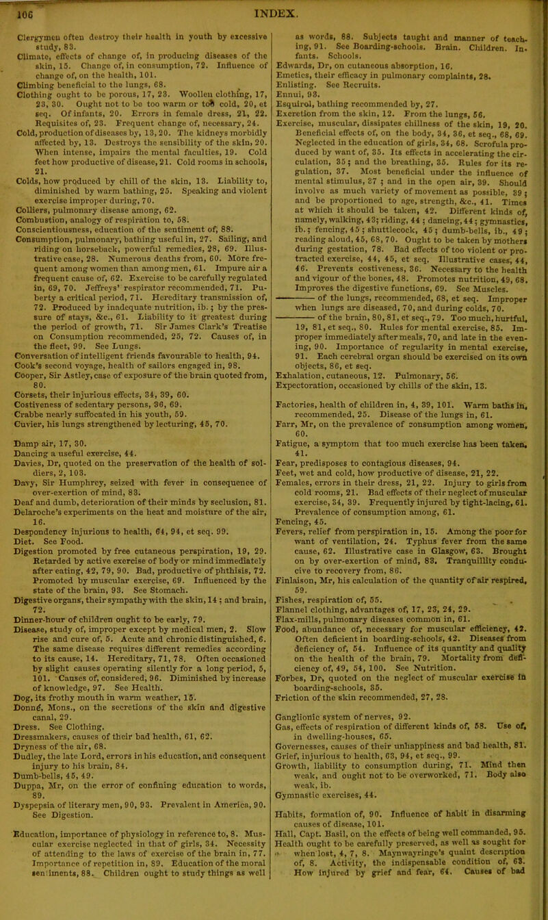 Clergymeu often destroy their health in youth by excessive study, 88. Climate, effects of change of, in producing diseases of the skin, 15. Change of, in consumption, 72. Influence of change of, on the health, 101. Climbing beneficial to the lungs, 08. Clothing ought to be porous, 17, 23. Woollen clothing, 17, 23, 30. Ought not to bo too warm or to& cold, 20, et seq. Of infants, 20. Errors in female dress, 21, 22. Requisites of, 23. Frequent change of, necessary, 24. Cold, production of diseases by, 13,20. The kidneys morbidly nffected by, 13. Destroys the sensibility of the skin, 20. When intense, impairs the mental faculties, 19. Cold feet how productive of disease, 21. Cold rooms in schools, 21. Colds, how produced by chill of the skin, 13. Liability to, diminished by warm bathing, 25. Speaking and violent exercise improper during, 70. Colliers, pulmonary disease among, 62. Combustion, analogy of respiration to, 58. Conscientiousness, education of the sentiment of, 88. Consumption, pulmonary, bathing useful in, 27. Sailing, and riding on horseback, powerful remedies, 28, 69. Illus- trative case, 28. Numerous deaths from, 60. More fre- quent among women than among men, 61. Impure air a frequent cause of, 62. Exercise to be carefully regulated in, 69, 70. Jeffreys’ respirator recommended, 71. Pu- berty a critical period, 71. Hereditary transmission of, 72. Produced by inadequate nutrition, ib.; by the pres- sure of stays, &c., 61. Liability to it greatest during the period of growth, 71. Sir James Clark’s Treatise on Consumption recommended, 25, 72. Causes of, in the fleet, 99. See Lungs. Conversation of intelligent friends favourable to health, 94. Cook’s second voynge, health of sailors engaged in, 98. Cooper, Sir Astley,case of exposure of the brain quoted from, 80. Corsets, their injurious effects, 34, 39, 60. Costiveness of sedentary persons, 36, 69, Crabbe nearly suffocated in his youth, 59. Cuvier, his lungs strengthened by lecturing, 45, 70. Damp air, 17, 30. Dancing a useful exercise, 44. Davies, Dr, quoted on the preservation of the health of sol- diers, 2, 103. Davy, Sir Humphrey, seized with fever in consequence of over-exertion of mind, 83. Deaf and dumb, deterioration of their minds by seclusion, 81. Delaroche’s experiments on the heat and moisture of the air, 16. Despondency injurious to health, 64, 94, et seq. 99. Diet. See Food. Digestion promoted by free cutaneous perspiration, 19, 29. Retarded by active exercise of body or mind immediately after eating, 42, 79, 90. Bad, productive of phthisis, 72. Promoted by muscular exercise, 69. Influenced by the state of the brain, 93. See Stomach. Digestive organs, their sympathy with the skin, 14 ; and brain, 72. Dinner-hour of children ought to be early, 79. Disease, study of, improper except by medical men, 2. Slow rise and cure of, 5. Acute and chronic distinguished, 6. The same disease requires different remedies according to its cause, 14. Hereditary, 71, 78. Often occasioned by slight causes operating silently for a long period, 5, 101. Causes of, considered, 96. Diminished by increase of knowledge, 97. See Health. Dog, its frothy mouth in warm weather, 15. Donng, Mons., on the secretions of the skin and digestive canal, 29. Dress. See Clothing. Dressmakers, causes of their bad health, 61, 62. Dryness of the air, 68. Dudley, the late Lord, errors in his education, and consequent injury to his brain, 84. Dumb-bells, 45, 49. Duppa, Mr, on the error of confining education to words, 89. Dyspepsia of literary men, 90, 93. Prevalent in Americn, 90. See Digestion. Education, importance of physiology in reference to, 8. Mus- cular exercise neglected in that of girls, 34. Necessity of attending to the laws of exercise of the brain in, 77. Importance of repetition in, 89. Education of the moral sen linents, 88. Children ought to study things as well as words, 88. Subjects taught and manner of teach- ing, 91. See Boarding-schools. Brain. Children. In- fants. Schools. Edwards, Dr, on cutaneous absorption, 16. Emetics, their efficacy in pulmonary complaints, 28. Enlisting. See Recruits. Ennui, 98. Esqulrol, bathing recommended by, 27. Excretion from the skin, 12. From the lungs, 56. Exercise, muscular, dissipates chillness of the skin, 19, 20. Beneficial effects of, on the body, 34, 36, et seq., 68, 69. Neglected in the education of girls, 34, 68. Scrofula pro- duced by want of, 35. Its effects in accelerating the cir- culation, 35; and the breathing, 35. Rules for its re- gulation, 37. Most beneficial under the influence of mental stimulus, 37 ; and in the open air, 39. Should involve as much variety of movement as possible, 39; and bo proportioned to nge, strength, &c., 41. Times at which it should be taken, 42. Different kinds of namely, walking, 43; riding, 44 ; dancing, 44; gymnastics’, ib.; fencing, 45 ; shuttlecock, 45; dumb-bells, ib., 49; reading aloud, 45, 68, 70. Ought to be taken by mothers during gestation, 78. Bad effects of too violent or pro- tracted exercise, 44, 45, et seq. Illustrative cases, 44, 46. Prevents costiveness, 36. Necessary to the health and vigour of the bones, 48. Promotes nutrition, 49, 68. Improves the digestive functions, 69. See Muscles. of the lungs, recommended, 68, et seq. Improper when lungs are diseased, 70, and during colds, 70. of the brain, 80, 81, et seq., 79. Too much, hurtful, 19, 81, et seq., SO. Rules for mental exercise, 85. Im- proper immediately after meals, 70, and late in the even- ing, 90. Importance of regularity in mental exercise, 91. Each cerebral organ should be exercised on its own objects, 86, et seq. Exhalation, cutaneous, 12. Pulmonary, 56. Expectoration, occasioned by chills of the skin, 13. Factories, health of children in, 4, 39, 101. Warm baths in, recommended, 25. Disease of the lungs in, 61. Farr, Mr, on the prevalence of consumption among women, 60. Fatigue, a symptom that too much exercise has been taken, 41. Fear, predisposes to contagious diseases, 94. Feet, wet and cold, how productive of disease, 21, 22. Females, errors in their dress, 21, 22. Injury to girls from cold rooms, 21. Bad effects of their neglect of muscular exercise, 34, 39. Frequently injured by tight-lacing, 61. Prevalence of consumption among, 61. Fencing, 45. Fevers, relief from perspiration in, 15. Among the poor for want of ventilation, 24. Typhus fever from the same cause, 62. Illustrative case in Glasgow, 63. Brought on by over-exertion of mind, 83, Tranquillity condu- cive to recovery from, 86. Finlaison, Mr, his calculation of the quantity of air respired, 59. Fishes, respiration of, 55. Flannel clothing, advantages of, 17, 23, 24, 29. Flax-mills, pulmonary diseases common in, 61. Food, abundance of, necessary for muscular efficiency, 42. Often deficient in boarding-schools, 42. Diseases from deficiency of, 54. Influence of its quantity and quality on the health of the brain, 79. Mortality from defi- ciency of, 49, 54, 100. See Nutrition. Forbes, Dr, quoted on the neglect of muscular exercise in boarding-schools, 35. Friction of the skin recommended, 27, 28. Ganglionic system of nerves, 92. Gas, effects of respiration of different kinds of, 68. Use of, in dwelling-houses, 65. Governesses, causes of their unhappiness and bad health, 81. Grief, injurious to health, 63, 94, et seq., 99. Growth, liability to consumption during, 71. Mind then weak, and ought not to be overworked, 71. Body also weak, ib. Gymnastic exercises, 44. Habits, formation of, 90. Influence of habit in disarming causes of disease, 101. Hall, Capt. Basil, on the effects of being well commanded, 95. Health ought to be carefully preserved, as well as sought for ■> when lost, 4, 7, 8. Maynwayringe's quaint description of, 8. Activity, the indispensable condition of, 63. How injured by grief and fear, 64. Causes of bad