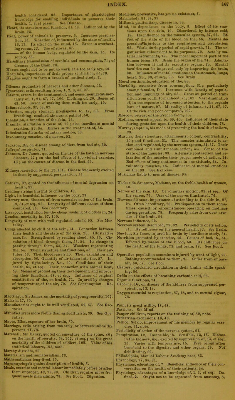 health considered, 86. Importance of physiological knowledge for enabling individuals to preserve their health, 1, 8, et passim. See Disease. Heart, its structure and function, 51, 53. Influenced by the brain, 93. Heat, power of animals to preserve, 3. Increases perspira- tion, 15. Sensation of, influenced by the state of health, 18, 19. Its effect on the mind, 18. Error in overheat- ingrooms, 22. Use of stoves, 67. of the human body, regulated by the skin, 15. Its source, 58. Hereditary transmission of scrofula and consumption, 71 ; of diseases of the brain, 78. Horses ought not to be put to work at a too early age, 49. Hospitals, importance of their proper ventilation, 65, 78. Hygiene ought to form a branch of medical study, 7. Idleness productive of nervous and other diseases, 93. Ignorance, evils resulting from, 1, 2, 3, 66, 97. Infants, errors in the treatment of, and consequent great mor- tality of, 4, 21, 67, 97, 100. Clothing of, 20. Bones of, 49, 50. Error of making them walk too early, 49. Infant-schools, 37, 69, 82. Infection, empty stomach predisposes to, 17, 30. From breathing confined air near a patient, 56. Inhalation, a function of the skin, 16. Insanity, starvation a cause of, 79 ; also inordinate mental exertion, 83, 84. Errors in the treatment of, 86. Intoxication disturbs voluntary motion, 33. Involuntary muscles, 46 ; nerves, 92. Jackson, Dr, on disease among soldiers from bad air, 62. Jeffreys’ respirator, 71. Johnson, Dr James, quoted on the use of the bath ill nervous diseases, 27 ; on the bad effects of too violent exercise, 43 ; on the causes of disease in the fleet, 99. Kidneys, excretion by the, 13,101. Disease frequently excited in them by suppressed perspiration, IS. Latham, Dr, quoted on the influence of mental depression on health, 99. Leading-strings hurtful to children, 49. Light, its beneficial influence on the body, 29. Literary men, diseases of, from excessive action of the brain, 19, 84, et seq., 93. Longevity of different classes of them compared, 95. See Sedentary. Liverpool, institution for the cheap washing of clothes in, 24. London, mortality in, 97, 100. Longevity of men with well-regulated minds, 95. See Mor- tality. Lungs affected by chill of the skin, 14. Connexion between their health and the state of the skin, 28. Illustrative case, ib. Strengthened by reading aloud, 45,70. Cir- culation of blood through them, 53, 54. Its change in passing through them, 53, 57. Woodcut representing the, 54. Their structure and functions, 55. Their air- tubes, 56. Their bloodvessels, ib. Their exhalation and absorption, 56. Quantity of air taken into the, 57. In- jured by tight-lacing, &c., 60. Conditions of their health, 64, et seq. Their connexion with animal heat, 68. Means of promoting their development, and improv- ing their functions, 68, et seq. Influence of original constitution of the, on health, 71. Injured by changes of temperature of the air, 70. See Consumption. Re- spiration. MacGrigor, Sir James, on the mortality of young recruits, 10?. Malaria, 17, 30. Manufactories ought to be well ventilated, 62, 67. See Fac- tories. Manufacturers more feeble than agriculturists, 39. See Ope- rative. Mapes, Miss, exposure of her brain, 80. Marriage, evils arising from too early, or between unhealthy persons, 71, 78. Marshall, Mr Henry, quoted on curvature of the spine, 4 0 ; on the health of recruits, 94, 102, et seq.; on the great mortality of the children of soldiers, 102. Value of his statistical labours, 103, note. Marshy districts, 30. Materialism and immaterialism, 73. Mathematicians long-lived, 95. Maynwayringe’s quaint description of health, 8. Meals, exercise and mental labour immediately before or after them improper, 42, 79, 90. Children require more fre- quent meals than adults, 79. See Food. Digestion. Medicine, preventive, has yet no existence, 7. Melancholy,81, 94, 99. Milbank penitentiary, disease in, 99. Mind, its dependence on the body, 9. Effect of its emo- tions upon the skin, 19. Disordered by intense cold, 19. Its influence on the muscular system, 37, 93. Ef- fect of the state of the blood on the, 65. Mental de- prossion*tnjurious to the respiration and circulation, 83. Weak during period of rapid growth, 71. The or- ganization subservient to its purposes, 72. Acts by ma- terial instruments, 72. The most important part of the human being, 73. Brain the organ of the, 74. Adapta- tion between it and its executive organs, ib. Mental faculties can be improved only by improving the brain, 80. Influence of mental emotions on the stomach, lungs, heart, &c., 93, et seq., 99. Sec Brain. Moral sentiments, education of the, 88. Mortality, extensive from consumption, 61 ; particularly among females, ib. Increases with density of popula- tion and impurity of air, 63. Great at period of tran- sition from youth to manhood, 71,102. Vast diminution of, in consequence of increased attention to the organic laws of nature, 97. Mortality of infants, 4, 21, 67, 97. Of the rich and poor compared, 100. Moscow, retreat of the French from, 38. Mothers, earnest appeal to, 39, 40. Influence of their state during gestation upon the health of their children, 78. Murray, Captain, his mode of preserving tho health of sailors, 23. Muscles, their structure, attachments, colour, contractility, 30 ; and functions, 31. The muscles stimulated to ac- tion, and regulated, by the nervous system,.31, 37. Their combined and simultaneous action, 34, Sense of the state of the muscles, 33. Alternate contraction and re- laxation of the muscles their proper mode of action, 34. Bad effects of long continuance in one attitude, 34. In- voluntary muscles, 46. Influence of mental emotions on the, 93. See Exercise. Musicians liable to mental disease, 95. Necker de Saussure, Madame, on the feeble health of women, 40. Nerves of the skin, 18. Of voluntary motion, 32, et seq. Of the senses, 76. Uses of the nerves illustrated, 76. Nervous diseases, importance of attending to the skin in, 27, 28. Often hereditary, 78. Predisposition to them some- times caused by circumstances operating on mothers during gestation, 78. Frequently arise from over-exer- cise of the brain, 84. Nervous influence, 92. Nervous system described, 72, 92. Periodicity of its action, 91. Its influence on the general health, 92. See Brain. Newton, Sir Isaac, injured his brain by inordinate study, 84. Nutrition promoted by exercise, 49. Causes of bad, ib., 54. Effected by means of the blood, 50. Its influence on the health of the lungs, 72, and brain, 78. See Food. Operative population sometimes injured by want of light, 29. Bathing recommended to them, 26. Suffer from impure air, 63, 67. See Poor. Orators, quickened circulation in their brains while speak- ing, 80. Orfila on the effects of breathing carbonic acid, 66. Organic functions, 74. Osborne, Dr, on disease of the kidneys from suppressed per- spiration, 13, 14. Oxygen essential to respiration, 57, 58, and to mental vigour, 73. Pain, its great utility, 18, 48. Passions. See Mind. Pauper children, reports on the training of, 82, note. Pedestrian excursions, 43, 4 6. Pellico, Sylvio, improvement of his memory by regular exer- cise, 91, note. Periodicity of action of the nervous system, 91. Perspiration, 12. Insensible, ib. Sensible, 13,15. Disease in the kidneys, &c., excited by suppression of, 14, et seq., 26. Varies with temperature, 15. Free perspiration beneficial to the digestive and other organs, 29. Not debilitating, 69. Philadelphia, Manual Labour Academy near, 83. Phrenology, 77, 85, 91. Physicians, education of, 7. Beneficial influence of their con- versation on the health of their patients, 94. Physiology, advantages of a knowledge of, 1, 3, et seq. Do- fined, 2. Ought not to be separated from anatomy, 8.