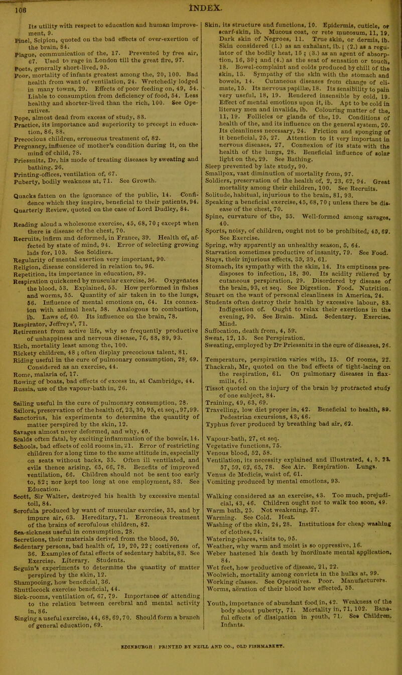 It* utility with respect to education and human improve- ment, 9. Plnel, Scipion, quoted on the bad effects of over-exertion of the brain, 84. Plague, communication of the, 17. Prevented by free air, 07. Used to rage in London till the great fire, 97. Poets, generally short-lived, 95. poor, mortality of infants greatest among the, 20, 100. Bad health from want of ventilation, 24. Wretchedly lodged in many towns, 29. Effects of poor feeding on, 49, 54. Liable to consumption from deficiency of food, 54. Less healthy and shorter-lived than tho rich, 100. See Ope- ratives. Pope, almost dead from excess of study, 88. Practice, its importance and superiority to precept in educa- tion, 88, 88. Precocious children, erroneous treatment of, 82. Pregnancy, influence of mother’s condition during it, on the mind of child, 78. Priessnitz, Dr, his mode of treating diseases by sweating and bathing, 26. Printing-offices, ventilation of, 67. Puberty, bodily weakness at, 71. See Growth. Quacks fatten on the ignorance of the public, 14. Confi- dence which they inspire, beneficial to their patients, 94. Quarterly Review, quoted on the case of Lord Dudley, 84. Reading aloud a wholesome exercise, 45, 68, 70; except when there is disease of the chest, 70. Recruits, infirm and deformed, in Frauce, 39. Health of, af- fected by state of mind, 94. Error of selecting growing lads for, 103. See Soldiers. Regularity of mental exertion very important, 90. Religion, disease considered in relation to, 96. Repetition, its importance in education, 89. Respiration quickened by muscular exercise, 36. Oxygenates the blood, 53. Explained, 55. How performed in fishes and worms, 55. Quantity of air taken in to the lungs, 56. Influence of mental emotions on, 64. Its connex- ion with animal heat, 58. Analogous to combustion, ib. Laws of, 60. Its influence on the brain, 78. Respirator, Jeffreys’, 71. Retirement from active life, why so frequently productive of unhappiness and nervous disease, 76, 88, 89, 93. Rich, mortality least among the, 100. Rickety children, 48 5 often display precocious talent, 81. Riding useful in the cure of pulmonary consumption, 28, 69. Considered as an exercise, 44. Rome, malaria of, 17. Rowing of boats, bad effects of excess in, at Cambridge, 44. Russia, use of the vapour-bath in, 26. Sailing useful in the cure of pulmonary consumption, 28. Sailors, preservation of the health of, 23, 30, 95, et seq., 97,99. Sanctorius, his experiments to determine the quantity of matter perspired by the skin, 12. Savages almost never deformed, and why, 40. Scalds often fatal, by exciting inflammation of the bowels, 14. Schools, bad effects of cold rooms in, 21. Error of restricting children for a long time to the same attitude in, especially on seats without backs, 35. Often ill ventilated, and evils thence arising, 65, 66, 78. Benefits of improved ventilation, 66. Children should not be sent too early to, 82; nor kept too long at one employment, 83. See Education. Scott, Sir Walter, destroyed his health by excessive mental toil, 84. Scrofula produced by want of muscular exercise, 35, and by impure air, 63. Hereditary, 71. Erroneous treatment of the brains of scrofulous children, 82. Sea-sickness useful in consumption, 28. Secretions, their materials derived from the blood, 50. Sedentary persons, bad health of, 19, 20, 22 ; costiveness of, 36. Examples of fatal effects of sedentary habits, 8 3. See Exercise. Literary. Students. Seguin’s experiments to determine the quantity of matter perspired by the skin, 12. Shampooing, how beneficial, 36. Shuttlecock exercise beneficial, 44. Sick-rooms, ventilation of, 67, 79. Importance Of attending to the relation between cerebral and mental activity in, 86. Singing a useful exercise, 44, 68, 69,70. Should form a branch of general education, 69. Skin, it* structure and functions, 10. Epidermis, cuticle, or scarf-skin, ib. Mucous coat, or rete mucosum, 11, 19. Dark skin of Negroes, 11. True skin, or dermis, lb. Skin considered (1.) as an exhalant, ib.; (2.) as a regu- lator of the bodily heat, 15 ; (3.) as an agent of absorp- tion, 16, 30 * and (4.) as the seat of sensation or touch, I 18. Bowel-complaint and colds produced by chill of the skin, 13. Sympathy of the skin with the stomach and bowels, 14. Cutaneous diseases from change of cli- i mate, 15. Its nervous papilke, 18. Its sensibility to pain very useful, 18, 19. Rendered insensible by cold, 19. J Effect of mental emotions upon it, ib. Apt to be cold in literary men and invalids, ib. Colouring matter of the, 11, 19. Follicles or glands of the, 19. Conditions of health of the, and its influence on the general system, 20. Its cleanliness necessary, 24. Friction and sponging of it beneficial, 25, 27. Attention to it very important in nervous diseases, 27. Connexion of its state with the health of the lungs, 28. Beneficial influence of solar light on the, 29. See Bathing. Sleep prevented by late study, 90. Smallpox, vast diminution of mortality from, 97. Soldiers, preservation of the health of, 2, 23, 62, 04. Great mortality among their children, 100. See Recruits. Solitude, habitual, injurious to the brain, 81, 93. Speaking a beneficial exercise, 45, 68,70; unless there be dis- ease of the chest, 70. Spine, curvature of the, 35. Well-formed among savages, 40. Sports, noisy, of children, ought not to be prohibited, 45, 69. : See Exercise. Spring, why apparently an unhealthy season, 5, 64. Starvation sometimes productive of insanity, 79. See Food. Stays, their injurious effects, 35, 39, 61. Stomach, its sympathy with the skin, 14. Its emptiness pre- disposes to infection, 18, 30. Its acidity relieved by cutaneous perspiration, 29. Disordered by disease of the brain, 93, et seq. See Digestion. Food. Nutrition. Stuart on the want of personal cleanliness in America, 24. Students often destroy their health by excessive labour, 83. Indigestion of. Ought to relax their exertions in the evening, 90. See Brain. Mind. Sedentary. Exercise. Mind. Suffocation, death from, 4, 53. Sweat, 12, 15. See Perspiration. Sweating, employed by Dr Priessnitz in the cure of diseases, 26. Temperature, perspiration varies with, 15. Of rooms, 22. Tliackrah, Mr, quoted on the bad effects of tight-lacing on the respiration, 61. On pulmonary diseases in flax- mills, 61. Tissot quoted on the injury of the brain by protracted study of one subject, 84. Training, 49, 63, 69. Travelling, low diet proper in, 42. Beneficial to health, 89. Pedestrian excursions, 43, 46. Typhus fever produced by breathing bad air, 62. Vapour-bath, 27, et seq. Vegetative functions, 75. Venous blood, 52, 58. Ventilation, its necessity explained and illustrated, 4, 5. 21, 57, 59, 62, 65, 78. See Air. Respiration. Lungs. Venus de Medicis, waist of, 61. Vomiting produced by mental emotions, 93. Walking considered as an exercise, 43. Too much, prejudi- cial, 43, 46. Children ought not to walk too soon, 49. Warm bath, 25. Not weakening, 27. Wanning. See Cold. Heat. Washing of the skin, 24, 28. Institutions for cheap washing of clothes, 24. Watering-places, visits to, 95. Weather, why warm and moist is so oppressive, 16. Weber hastened his death by inordinate mental application. 84. Wet feet, how productive of disease, 21, 22. Woolwich, mortality among convicts in the hulks at, 99. Working classes. See Operatives. Poor. Manufacturers. Worms, aoration of their blood how effected, 55. Youth, importance of abundant food in, 42. Weakness of the body about puberty, 71. Mortality in, 71, 102. Bane- ful effects of dissipation in youth, 71. See Children. Infants. EDINBtTBQH : PRINTED BT NEILL AND OO., OLD FtSHMARKET.