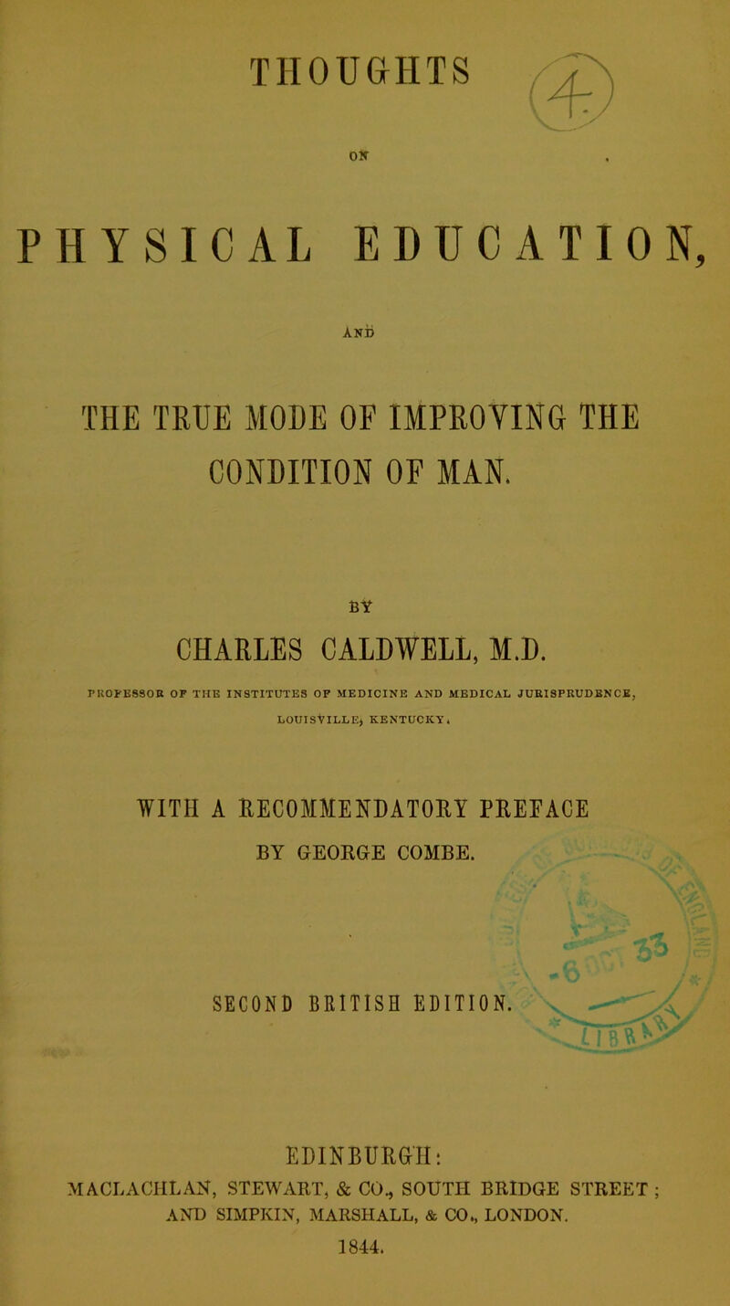 THOUGHTS Off PHYSICAL EDUCATION, AND THE TRUE MODE OF IMPROVING THE CONDITION OF MAN. BY CHARLES CALDWELL, M.D. PROFESSOR OF THE INSTITUTES OF MEDICINE AND MEDICAL JURISPRUDENCE, LOUISVILLE} KENTUCKY. WITH A RECOMMENDATORY PREFACE BY GEORGE COMBE. SECOND BRITISH EDITION. EDINBURGH: MACLACHLAN, STEWART, & CO., SOUTH BRIDGE STREET ; AND SIMPKIN, MARSHALL, & CO., LONDON. 1844.