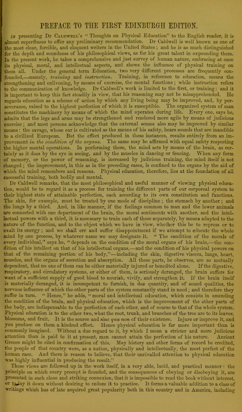 PREFACE TO THE FIRST EDINBURGH EDITION. In presenting Dr Caldwell’s “ Thoughts on Physical Education” to the English reader, it is almost superfluous to offer any preliminary recommendation. Dr Caldwell is well known as one of the most clear, forcible, and eloquent writers in the United States ; and he is as much distinguished for the depth and soundness of his philosophical views, as for his great talent in expounding them. In the present work, he takes a comprehensive and just survey of human nature, embracing at once its physical, moral, and intellectual aspects, and shews the influence of physical training on them all. Under the general term Education, two very different processes are frequently con- founded,—namely, training and instruction. Training, in reference to education, means the strengthening and enlivening, by means of exercise, the mental functions ; while instruction refers to the communication of knowledge. Dr Caldwell’s work is limited to the first, or training: and it is important to keep this fact steadily in view, that his reasoning may not be misapprehended. He regards education as a scheme of action by which any living being may be improved, and, by per- severance, raised to the highest perfection of which it is susceptible. The organized system of man constitutes the machinery by means of which the mind operates during life. Every one, says he, admits that the legs and arms may be strengthened and rendered more agile by means of judicious exercise; and most persons acknowledge that the external senses also may be improved by similar means: the savage, whose ear is cultivated as the means of his safety, hears sounds that are inaudible to a civilized European. But the effect produced in these instances, results entirely from an im- provement in the condition of the organs. The same may be affirmed with equal safety respecting the higher mental operations. In performing these, the mind acts by means of the brain, as cer- tainly as it does by the eye in seeing, and by the muscles in dancing or fencing. When any form of memory, or the power of reasoning, is increased by judicious training, the mind itself is not changed; the improvement, in this as in the preceding cases, is confined to the organs by the aid of which the mind remembers and reasons. Physical education, therefore, lies at the foundation of all successful training, both bodily and mental. Dr Caldwell remarks, that the most philosophical and useful manner of viewing physical educa- tion, would be to regard it as a process for training the different parts of our corporeal system to their highest state of attainable perfection, each according to its own constitution and functions. The skin, for example, must be treated by one mode of discipline ; the stomach by another ; and the lungs by a third. And, in like manner, if the feelings common to man and the lower animals are connected with one department of the brain, the moral sentiments with another, and the intel- lectual powers with a third, it is necessary to train each of these separately, by means adapted to the nature of the function, and to the object which we have in view, whether this be to repress or to exalt its energy; and we shall err and suffer disappointment if we attempt to educate the whole mind by one process, by whatever name we may designate it. “ The condition of the morals of every individual,” says he, “ depends on the condition of the moral organs of his brain,—the con- dition of his intellect on that of his intellectual organs,—and the condition of his physical powers on that of the remaining portion of his body,”—including the skin, digestive viscera, lungs, heart, muscles, and the organs of secretion and absorption. All these parts, he observes, are so mutually dependent, that no one of them can be either materially injured or benefited alone. If the digestive, respiratory, and circulatory systems, or either of them, is seriously deranged, the brain suffers for want of a sufficient supply of good blood to nourish, vivify, and strengthen it. If the brain itself is materially deranged, it is incompetent to furnish, in due quantity, and of sound qualities, the nervous influence of which the other parts of the system constantly stand in need ; and therefore they suffer in turn. “ Hence,” he adds, “ moral and intellectual education, which consists in amending the condition of the brain, and physical education, which is the improvement of the other parts of the body, are indispensable to the perfection of each other, and of course to that of the whole system. Physical education is to the other two, what the root, trunk, and branches of the tree are to its leaves, blossoms, and fruit. It is the source and sine qua non of their existence. Injure or improve it, and you produce on them a kindred effect. Hence physical education is far more important than is commonly imagined. Without a due regard to it, by which I mean a stricter and more judicious attention than is paid to it at present, man cannot attain the perfection of his nature. Ancient Greece might be cited in confirmation of this. May history and other forms of record be credited, the people of that country were, as a nation, physically and intellectually, the most perfect of the human race. And there is reason to believe, that their unrivalled attention to physical education was highly influential in producing the result.” These views are followed up in the work itself, in a very able, lucid, and practical manner: the principle on which every precept is founded, and the consequences of obeying or disobeying it, are presented in such close and striking connexion, that it is impossible to read the book without interest, or hjjay it down without desiring to reduce it to practice. It forms a valuable addition to a class of writings which has of late acquired great popularity both in this country and in America, including