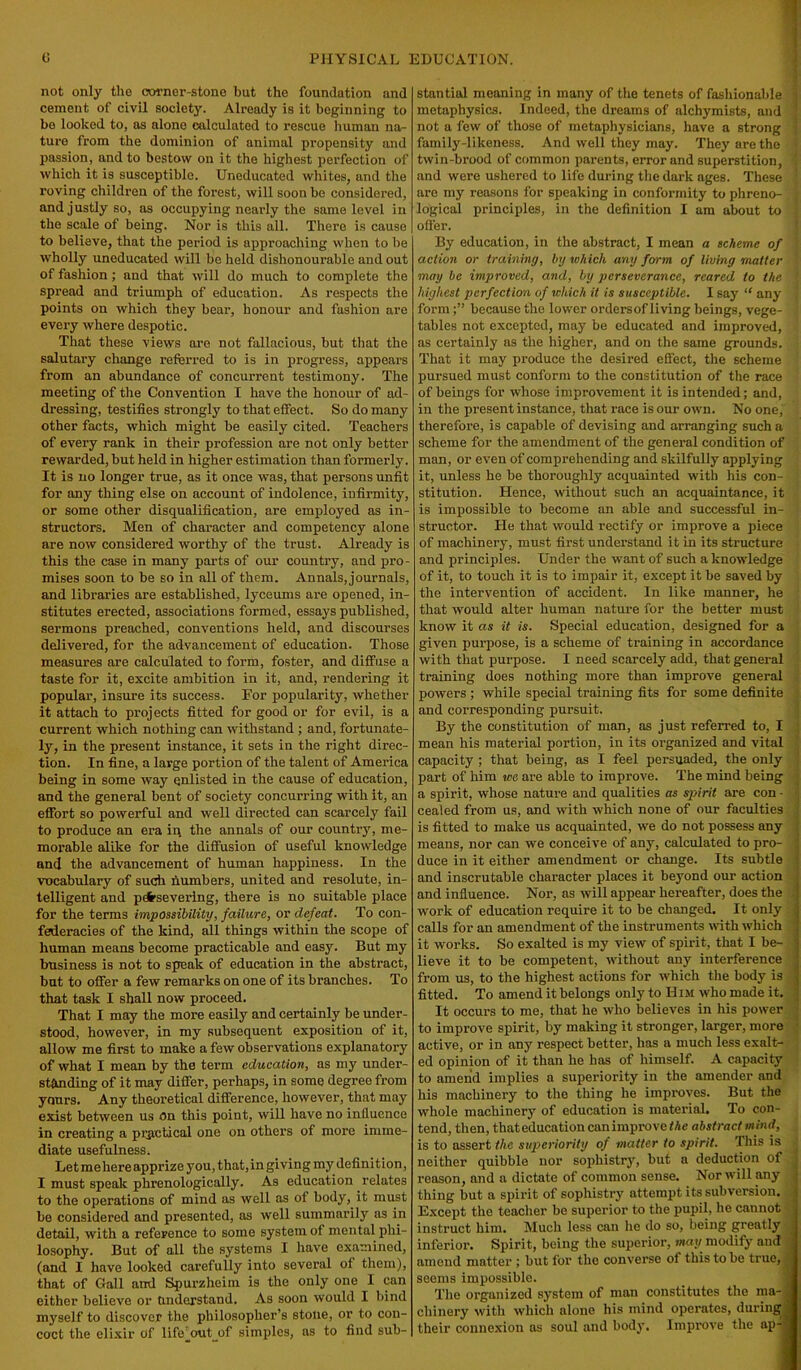 not only the corner-stone but the foundation and cement of civil society. Already is it beginning to bo looked to, as alone calculated to rescue human na- ture from the dominion of animal propensity and passion, and to bestow on it the highest perfection of which it is susceptible. Uneducated whites, and the roving children of the forest, will soon be considered, and justly so, as occupying nearly the same level in the scale of being. Nor is this all. There is cause to believe, that the period is approaching when to be wholly uneducated will be held dishonourable and out of fashion; and that will do much to complete the spread and triumph of education. As respects the points on which they bear, honour and fashion are every where despotic. That these views are not fallacious, but that the salutary change referred to is in progress, appears from an abundance of concurrent testimony. The meeting of the Convention I have the honour of ad- dressing, testifies strongly to that effect. So do many other facts, which might be easily cited. Teachers of every rank in their profession are not only better rewarded, but held in higher estimation than formerly. It is no longer true, as it once was, that persons unfit for any thing else on account of indolence, infirmity, or some other disqualification, are employed as in- structors. Men of character and competency alone are now considered worthy of the trust. Already is this the case in many parts of our country, and pro- mises soon to be so in all of them. Annals, journals, and libraries are established, Iyceums are opened, in- stitutes erected, associations formed, essays published, sermons preached, conventions held, and discourses delivered, for the advancement of education. Those measures are calculated to form, foster, and diffuse a taste for it, excite ambition in it, and, rendering it popular, insure its success. For popularity, whether it attach to projects fitted for good or for evil, is a current which nothing can withstand ; and, fortunate- ly, in the present instance, it sets in the right direc- tion. In fine, a large portion of the talent of America being in some way enlisted in the cause of education, and the general bent of society concurring with it, an effort so powerful and well directed can scarcely fail to produce an era in the annals of our country, me- morable alike for the diffusion of useful knowledge and the advancement of human happiness. In the vocabulary of such numbers, united and resolute, in- telligent and persevering, there is no suitable place for the terms impossibility, failure, or defeat. To con- federacies of the kind, all things within the scope of human means become practicable and easy. But my business is not to speak of education in the abstract, but to offer a few remarks on one of its branches. To that task I shall now proceed. That I may the more easily and certainly be under- stood, however, in my subsequent exposition of it, allow me first to make a few observations explanatory of what I mean by the term education, as my under- standing of it may differ, perhaps, in some degree from yours. Any theoretical difference, however, that may exist between us On this point, will have no influence in creating a practical one on others of more imme- diate usefulness. Let mehereapprize you, that,in giving my definition, I must speak phrenologically. As education relates to the operations of mind as well as of body, it must be considered and presented, as well summarily as in detail, with a reference to some system of mental phi- losophy. But of all the systems I have examined, (and I have looked carefully into several of them), that of Gall and Spurzheim is the only one I can either believe or Understand. As soon would I bind myself to discover the philosopher’s stone, or to con- coct the elixir of lifeout of simples, as to find sub- stantial meaning in many of the tenets of fashionable metaphysics. Indeed, the dreams of alchymists, and not a few of those of metaphysicians, have a strong ; family-likeness. And well they may. They are the < twin-brood of common parents, error and superstition, and were ushered to life during the dark ages. These * are my reasons for speaking in conformity to phreno- ) logical principles, in the definition I am about to i offer. By education, in the abstract, I mean a scheme of action or training, by which any form of living matter may be improved, and, by perseverance, reared to the j highest perfection of which it is susceptible. I say “ any ; formbecause the lower orders of living beings, vege- tables not excepted, may be educated and improved, as certainly as the higher, and on the same grounds. \ That it may produce the desired effect, the scheme pursued must conform to the constitution of the race of beings for whose improvement it is intended; and, in the present instance, that race is our own. No one, therefore, is capable of devising and arranging such a scheme for the amendment of the general condition of man, or even of comprehending and skilfully applying it, unless he be thoroughly acquainted with his con- j stitution. Hence, without such an acquaintance, it is impossible to become an able and successful in- structor. He that would rectify or improve a piece of machinery, must first understand it in its structure and principles. Under the want of such a knowledge of it, to touch it is to impair it, except it be saved by the intervention of accident. In like manner, he that would alter human nature for the better must know it as it is. Special education, designed for a given purpose, is a scheme of training in accordance with that purpose. I need scarcely add, that general training does nothing more than improve general powers ; while special training fits for some definite and corresponding pursuit. By the constitution of man, as just referred to, I mean his material portion, in its organized and vital capacity ; that being, as I feel persuaded, the only part of him we are able to improve. The mind being a spirit, whose nature and qualities as spirit are con - cealed from us, and with which none of our faculties is fitted to make us acquainted, we do not possess any means, nor can we conceive of any, calculated to pro- duce in it either amendment or change. Its subtle and inscrutable character places it beyond our action and influence. Nor, as will appear hereafter, does the work of education require it to be changed. It only i calls for an amendment of the instruments with which it works. So exalted is my view of spirit, that I be- lieve it to be competent, without any interference from us, to the highest actions for which the body is fitted. To amend it belongs only to II im who made it. It occurs to me, that he who believes in his power to improve spirit, by making it stronger, larger, more active, or in any respect better, has a much less exalt- ed opinion of it than he has of himself. A capacity to amend implies a superiority in the amender and his machinery to the thing he improves. But the whole machinery of education is material. To con- tend, then, thateducation can improve/Ac abstract mind, , is to assert the superiority of matter to spirit. This is neither quibble nor sophistry, but a deduction of reason, and a dictate of common sense. Nor will any thing but a spirit of sophistry attempt its subversion. Except the teacher be superior to the pupil, he cannot instruct him. Much less can he do so, being greatly inferior. Spirit, being the superior, way modify and amend matter ; but for the converse of this to be true, seems impossible. The organized system of man constitutes the ina-J chinery with which alone his mind operates, during a their connexion as soul and body. Improve the ap-B