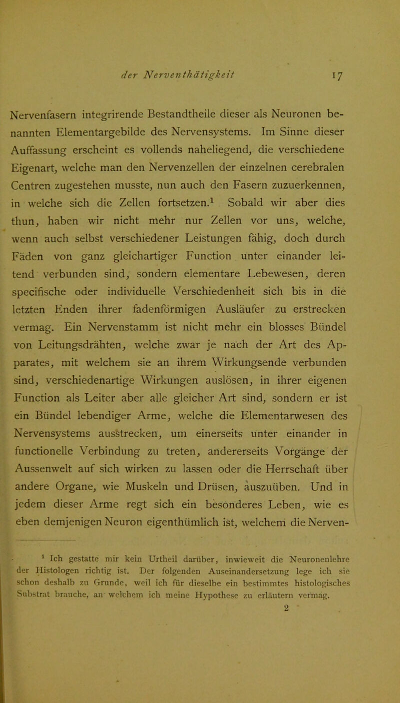 Nervenfasern integrirende Bestandteile dieser als Neuronen be- nannten Elementargebilde des Nervensystems. Im Sinne dieser Auffassung erscheint es vollends naheliegend, die verschiedene Eigenart, welche man den Nervenzellen der einzelnen cerebralen Centren zugestehen musste, nun auch den Fasern zuzuerkennen, in welche sich die Zellen fortsetzen.1 Sobald wir aber dies thun, haben wir nicht mehr nur Zellen vor uns, welche, wenn auch selbst verschiedener Leistungen fähig, doch durch Fäden von ganz gleichartiger Function unter einander lei- tend verbunden sind, sondern elementare Lebewesen, deren specifische oder individuelle Verschiedenheit sich bis in die letzten Enden ihrer fadenförmigen Ausläufer zu erstrecken vermag. Ein Nervenstamm ist nicht mehr ein blosses Bündel von Leitungsdrähten, welche zwar je nach der Art des Ap- parates, mit welchem sie an ihrem Wirkungsende verbunden sind, verschiedenartige Wirkungen auslösen, in ihrer eigenen Function als Leiter aber alle gleicher Art sind, sondern er ist ein Bündel lebendiger Arme, welche die Elementarwesen des Nervensystems ausstrecken, um einerseits unter einander in functioneile Verbindung zu treten, andererseits Vorgänge der Aussenwelt auf sich wirken zu lassen oder die Herrschaft über andere Organe, wie Muskeln und Drüsen, auszuüben. Und in jedem dieser Arme regt sich ein besonderes Leben, wie es eben demjenigen Neuron eigenthümlich ist, welchem die Nerven- 1 Ich gestatte mir kein Urtheil darüber, inwieweit die Neuronenlehre der Histologen richtig ist. Der folgenden Auseinandersetzung lege ich sie schon deshalb zu Grunde, weil ich für dieselbe ein bestimmtes histologisches Substrat brauche, an welchem ich meine Hypothese zu erläutern vermag. 2