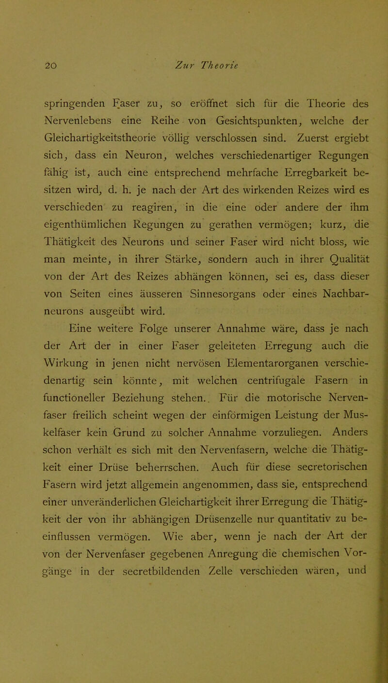 springenden Faser zu, so eröffnet sich für die Theorie des Nervenlebens eine Reihe von Gesichtspunkten, welche der Gleichartigkeitstheorie völlig verschlossen sind. Zuerst ergiebt sich, dass ein Neuron, welches verschiedenartiger Regungen fähig ist, auch eine entsprechend mehrfache Erregbarkeit be- sitzen wird, d. h. je nach der Art des wirkenden Reizes wird es verschieden zu reagiren, in die eine oder andere der ihm eigenthümlichen Regungen zu gerathen vermögen; kurz, die Thätigkeit des Neurons und seiner Faser wird nicht bloss, wie man meinte, in ihrer Stärke, sondern auch in ihrer Qualität von der Art des Reizes abhängen können, sei es, dass dieser von Seiten eines äusseren Sinnesorgans oder eines Nachbar- neurons ausgeübt wird. Eine weitere Folge unserer Annahme wäre, dass je nach der Art der in einer Faser geleiteten Erregung auch die Wirkung in jenen nicht nervösen Elementarorganen verschie- denartig sein könnte, mit welchen centrifugale Fasern in functioneller Beziehung stehen.. Für die motorische Nerven- faser freilich scheint wegen der einförmigen Leistung der Mus- kelfaser kein Grund zu solcher Annahme vorzuliegen. Anders schon verhält es sich mit den Nervenfasern, welche die Thätig- keit einer Drüse beherrschen. Auch für diese secretorischen Fasern wird jetzt allgemein angenommen, dass sie, entsprechend einer unveränderlichen Gleichartigkeit ihrer Erregung die Thätig- keit der von ihr abhängigen Drüsenzelle nur quantitativ zu be- einflussen vermögen. Wie aber, wenn je nach der Art der von der Nervenfaser gegebenen Anregung die chemischen Vor- gänge in der secretbildenden Zelle verschieden wären, und