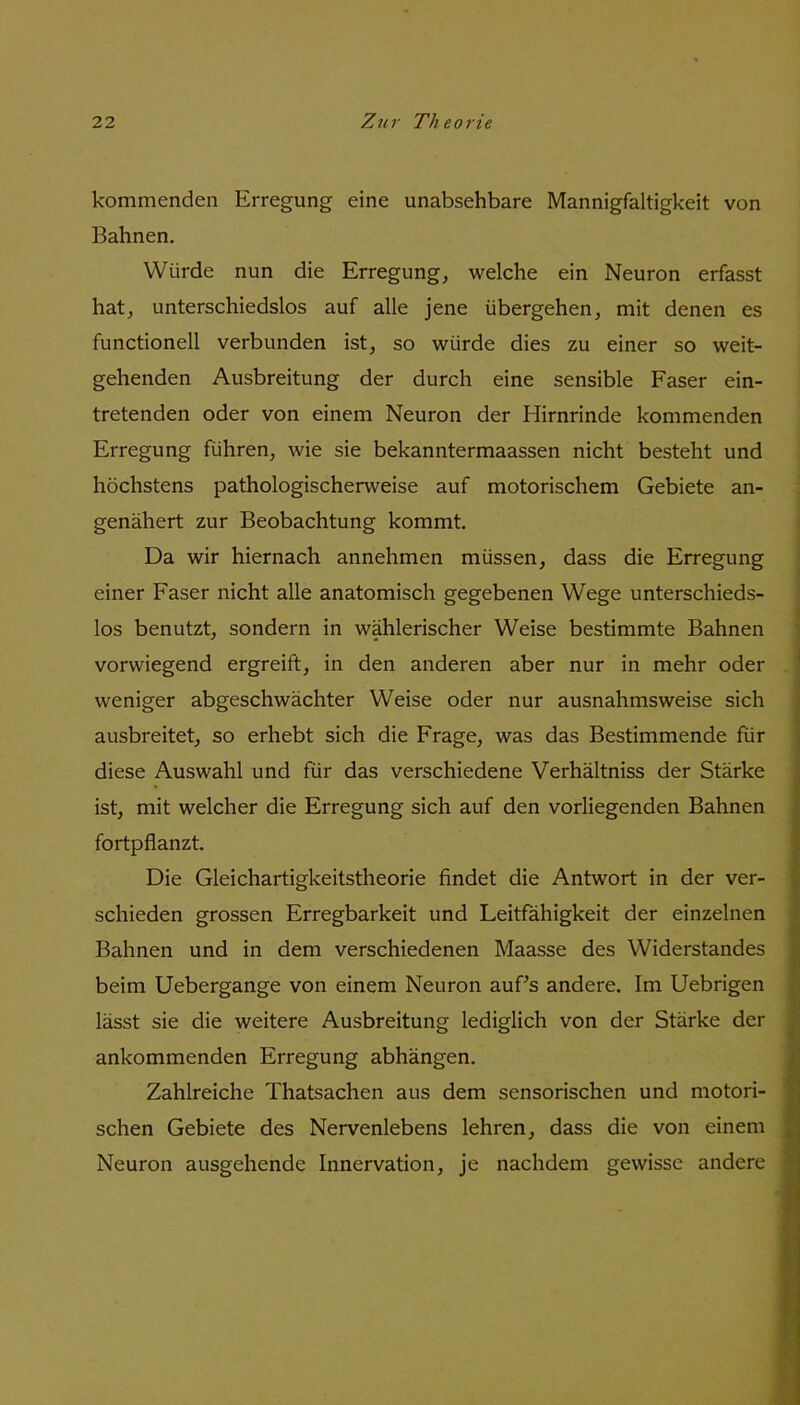 kommenden Erregung eine unabsehbare Mannigfaltigkeit von Bahnen. Würde nun die Erregung, welche ein Neuron erfasst hat, unterschiedslos auf alle jene übergehen, mit denen es functioneil verbunden ist, so würde dies zu einer so weit- gehenden Ausbreitung der durch eine sensible Faser ein- tretenden oder von einem Neuron der Hirnrinde kommenden Erregung führen, wie sie bekanntermaassen nicht besteht und höchstens pathologischerweise auf motorischem Gebiete an- genähert zur Beobachtung kommt. Da wir hiernach annehmen müssen, dass die Erregung einer Faser nicht alle anatomisch gegebenen Wege unterschieds- los benutzt, sondern in wählerischer Weise bestimmte Bahnen vorwiegend ergreift, in den anderen aber nur in mehr oder weniger abgeschwächter Weise oder nur ausnahmsweise sich ausbreitet, so erhebt sich die Frage, was das Bestimmende für diese Auswahl und für das verschiedene Verhältniss der Stärke ist, mit welcher die Erregung sich auf den vorliegenden Bahnen fortpflanzt. Die Gleichartigkeitstheorie findet die Antwort in der ver- schieden grossen Erregbarkeit und Leitfähigkeit der einzelnen Bahnen und in dem verschiedenen Maasse des Widerstandes beim Uebergange von einem Neuron auPs andere. Im Uebrigen lässt sie die weitere Ausbreitung lediglich von der Stärke der ankommenden Erregung abhängen. Zahlreiche Thatsachen aus dem sensorischen und motori- schen Gebiete des Nervenlebens lehren, dass die von einem Neuron ausgehende Innervation, je nachdem gewisse andere