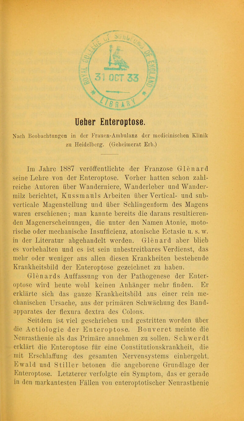 Ueber Enteroptose. Nach Beobaclitungen in der Fraucn-Ambulanz dcr mcdicmisclicn Klinik zu Heidelberg. (Geheiinerat Erb.) Ira Jahrc 1887 veroffentlicbte tier Franzose Glenard seine Lehre von der Enteroptose. Yorlier batten schon zabl- reicbe Autoren liber Wanderniere, Wanderleber und Wander- milz bericbtct, Kussmauls Arbeiten liber Vertical- und sub- verticale Magenstellung und liber Scblingenform des Magens waren erscbienen; man kannte bereits die daraus resultieren- den Magenerscbeinungen, die unter den Namen Atonie, moto- riscbe oder raecbaniscbe Insufficienz, atoniscbe Ectasie u. s. w. in der Literatur abgebandelt werden. Glenard aber blieb es vorbebalten und es ist sein unbestreitbares Verdienst, das raebr oder weniger aus alien diesen Ivrankbeiten bestebende Krankbeitsbild der Enteroptose gezeicbnet zu baben. Glenards Auffassung von der Patbogenese der Enter- optose wird beute wobl keinen Anbanger raebr linden. Er erklarte sicb das ganzc Krankbeitsbild aus ciner rein me- cbaniscben Ursacbe, aus der priraaren Scbwacbung des Baud- apparates der flexura dextra des Colons. Seitdem ist viel gescbrieben und gestritten worden liber die Actiologic der Enteroptose. Bouveret meinte die Neurastbenie als das Primare annebmen zu sollen. Scbwerdt erklart die Enteroptose fiir eine Constitutionskrankbeit, die mit Erschlaffung des gesamten Nervensysteras einbergebt. Ewald und Stiller betonen die angeborcne Grundlage der Enteroptose. Letzterer verfolgte ein Symptom, das er gerade in den raarkantesten Fallen von enteroptotiscbcr Neurastbenie