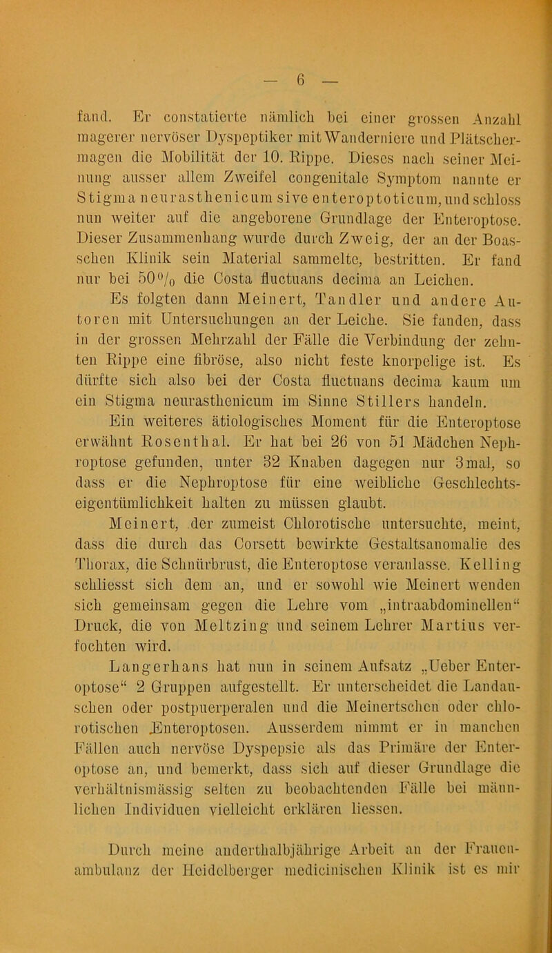 fand. Er constatierte namlicb bei einer grosscn Anzabl raagerer nervoser Dyspeptiker mit Wandernicre unci PliLtscher- magen die Mobilitat. dcr 10. Rippe. Dieses nacb seiner ATci- niing ausser allem Zweifel congenitalc Symptom nannte er Stigma ncurastbenicum sive enteroptoticungundscbloss nun weiter auf die angeborene Grundlage der Enteroptose. Dieser Zusammenbang wurde durcb Ziveig, der an dcr Boas- scben Ivlinik sein Material sammelte, bestritten. Er fand nur bei 50% die Costa fluctuans decima an Leicben. Es folgten dann Meinert, Tandler und anderc Au- to ren mit Untersucbungen an der Leicbe. Sie fan den, dass in der grossen Mekrzabl der Falle die Verbindung dcr zebn- ten Rippe eine fibrose, also nicbt feste knorpeligc ist. Es diirfte sicb also bei der Costa fluctuans decima kaum um ein Stigma ncurastbenicum im Sinne Stillers bandeln. Ein weiteres atiologiscbes Moment fiir die Enteroptose erwabnt Rosenthal. Er bat bei 26 von 51 Miidcben Nepb- roptose gefunden, unter 32 Knaben dagegcn nur 3mal, so dass er die Nepbroptose fiir cine weiblicbc Geschlecbts- eigentiimlicbkeit balten zu miissen glaubt. Meinert, der zumeist Cblorotiscbe untersucbte, meint, dass die durcb das Corsett bewirkte Gestaltsanomalie des Thorax, die Scbniirbrust, die Enteroptose veranlasse. Kelling scbliesst sicb dem an, und er sowohl wie Meinert wenden sicb gemeinsam gegen die Lebre vom „intraabdominellen“ Druck, die von Meltzing und seinem Lcbrer Martins ver- focbten wird. Langerbans bat nun in seinem Aufsatz ,,-Ueber Enter- optose“ 2 Gruppen aufgestellt. Er unterscbcidet die Landau- schen Oder postpuerperalen und die Meinertschcn oder chlo- rotiscben Enteroptosen. Ausserdem nimmt er in mancben Fallen auch nervosc Dyspepsie als das Prim are der Enter- optose an, und bemerkt, dass sicb auf dieser Grundlage die vcrhaltnismassig seltcn zu beobacbtenden Falle bei maun- licben lndividuen viellcicbt erklaren liessen. Durcb meine aiidertbalbjiibrige Arbeit an der Fraucn- ambulanz der Heidelberger mcdiciniscben Ivlinik ist es mir