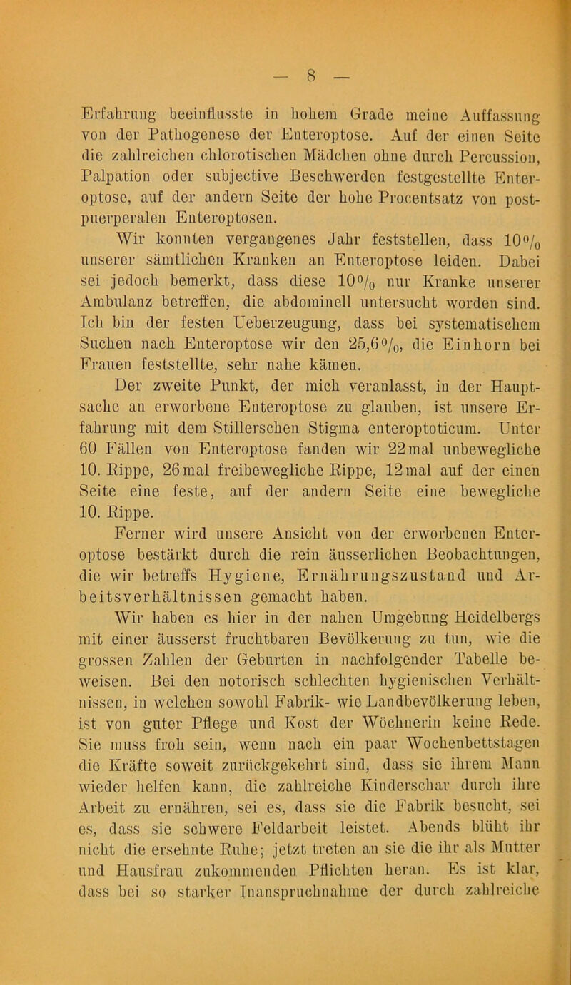 Erfakrung beeinfusste in liobcm Grade meine Auffassung von der Patbogenese der Enteroptose. Auf der einen Seite die zahlreichen chlorotischen Madcken ohne durcli Percussion, Palpation oder subjective Besckwcrdcn festgestellte Enter- optose, auf der andern Seite der kobe Procentsatz von post- puerperalen Enteroptosen. Wir konnten vergangenes Jakr feststellen, dass 10% unserer samtlicken Kranken an Enteroptose leiden. Dabei sei jedock bemerkt, dass diese 10% nur Kranke unserer Ambulanz betreffen, die abdominell untersuckt worden sind. Ick bin der festen Ueberzeugung, dass bei systematisekem Sucken nack Enteroptose wir den 25,6%, die Einkorn bei Frauen feststellte, sekr nake kamen. Der zweitc Punkt, der mick veranlasst, in der Haupt- sacke an erworbene Enteroptose zu glauben, ist unsere Er- fakrung mit dera Stillerscken Stigma enter opto ticum. Enter 60 Fallen von Enteroptose fanden wir 22mal nnbeweglicke 10. Rippe, 26mal freibeweglicke Rippe, 12mal auf der einen Seite eine feste, auf der andern Seite eine beweglicke 10. Rippe. Ferner wird unsere Ansickt von der erworbenen Enter- optose bestarkt durck die rein ausserlicken Beobacktungen, die wir betreffs Hygiene, Ernakrungszustand und Ar- beitsverkaltnissen gemackt kaben. Wir kaben es bier in der naken Umgebung Heidelbergs mit eincr ausserst frucktbaren Bevolkerung zu tun, wie die grossen Zaklen der Geburten in nackfolgender Tabelle be- weisen. Bei den notorisck scbleckten kygieniseken Verkalt- nissen, in welcken sowokl Fabrik- wie Landbevolkerung leben, ist von gutcr Pflege und Kost der Wocknerin keine Rede. Sie muss frok sein, wenn nack ein paar Wockenbettstagcn die Krafte soweit zuriickgekekrt sind, dass sie ikrem Mann wieder liclfcn kann, die zaklrcicke Kindersckar durck ikre Arbeit zu ernakren, sei es, dass sic die Fabrik bcsuckt, sei es, dass sie sekwere Fcldarbeit leistet. Abends bliikt ilir nickt die erseknte Ruke; jetzt treten an sie die ikr als Mutter und Hausfrau zukommenden Pflickten kcran. Es ist klar, dass bei so starker Inansprucknakme der durck zaklrcicke