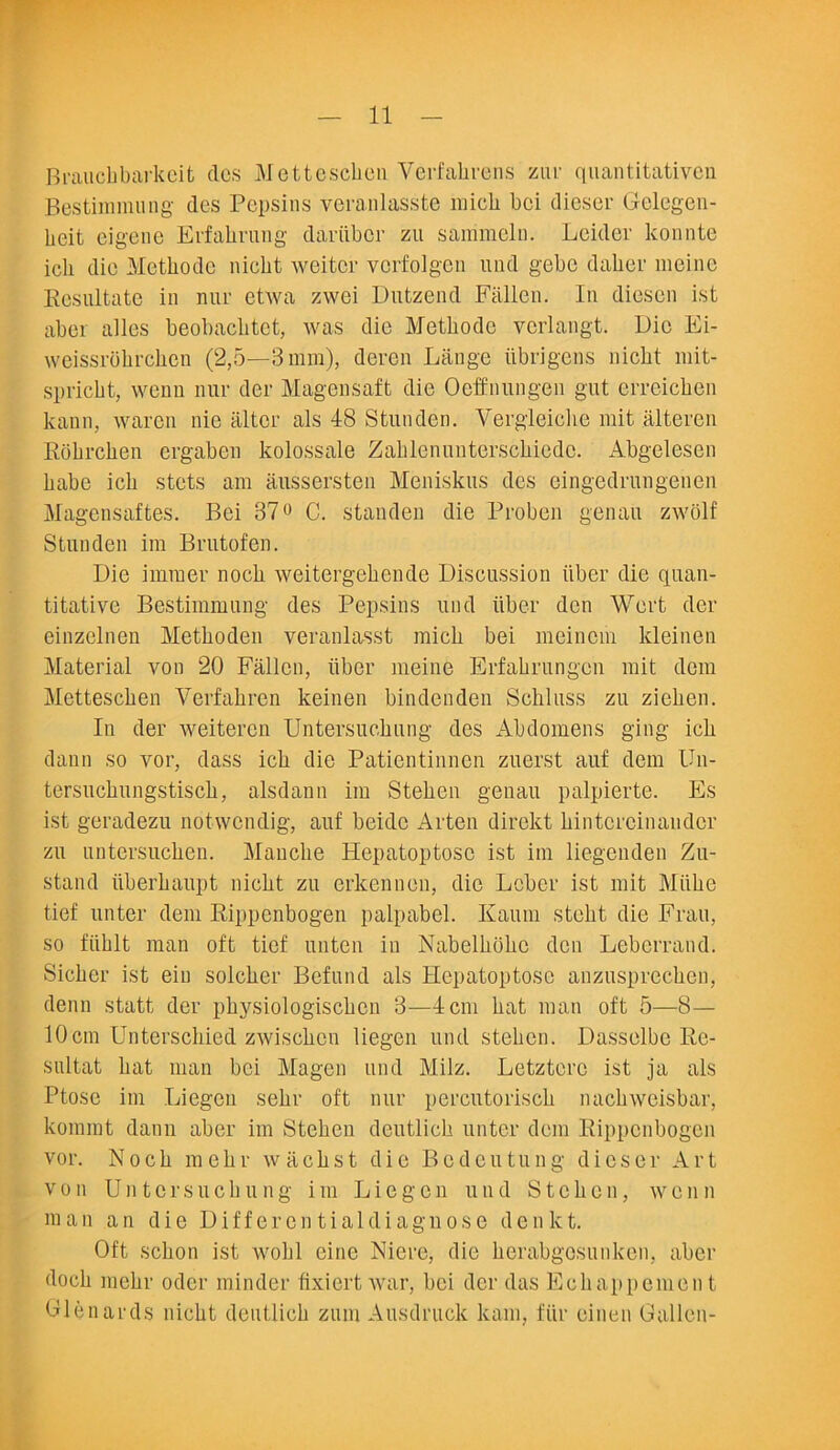 Brauchbarkeit des Mettescben Verfahrens zur quantitativen Bestimmung des Pepsins veranlasste micb bci dieser Gelegen- heit eigene Erfahning dariibcr zu sammeln. Leider konnte icli die Methodc nicbt weitcr vcrfolgen und gebc daber meine Eesnltate in nur etwa zwei Dutzend Fallen. In diescn ist aber alles beobaclitct, was die Metbode vcrlangt. Die Ei- weissrobrcben (2,5—3 mm), deren Lange tibrigens nicbt mit- spricbt, wenu nur der Magensaft die Oeffnungen gut erreicben kann, waren nie alter als 48 Stunden. Yergleicbe mit alteren Ebbrcben ergaben kolossale Zablenunterscbiedc. Abgelesen babe icb stets am aussersten Meniskus des eingedrungenen Magensaftes. Bei 37° C. stauden die Proben genau zwolf Stunden im Brutofen. Die imraer nocb weitergebende Discussion liber die quan- titative Bestimmung des Pepsins und liber den Wert der einzelnen Metboden veranlasst micb bei meincin kleinen Material von 20 Fallen, liber meine Erfabrungen mit dcm Mettescben Verfabren keinen bindcnden Schluss zu zieben. Iu der weitercn Untersucbung des Abdomens ging icb dann so vor, dass icb die Paticntinnen zuerst auf dem Un- tersucbungstiscb, alsdann im Steben genau palpierte. Es ist geradezu notwcndig, auf beidc Arteu direkt bintcrcinaudcr zu untersucben. Manclie Hepatoptose ist im liegenden Zu- stand tiberbaupt nicbt zu erkenuen, die Leber ist mit Miibc tief unter dem Eippenbogen palpabel. Kaum stebt die Frau, so fiiblt man oft tief unten in Nabelbobc den Leberrand. Sicbcr ist eiu solcber Befund als Hepatoptose anzusprecben, denn statt der pbysiologiscbcn 3—4 cm bat man oft 5—8— 10cm Unterschied zwiscbcn liegen und steben. Dasselbe Ec- sultat bat man bci Magen und Milz. Letztcrc ist ja als Ptose im Liegen sebr oft nur percutoriscb nacbweisbar, koinint dann aber im Steben deutlicb unter dem Eippenbogen vor. Nocb mebr wacbst die Bedeutung dieser Art von U n t c r s u c b u n g i in Liege n und Steben, w e n n man an die Differcn tialdiagnose denkt. Oft sebon ist wobl eine Niere, die berabgosunken, aber docb mebr Oder minder fixiert war, bei der das Ecbappemen t Glenards nicbt deutlicb ztim Ausdruck kam, fiir einen Gallon-