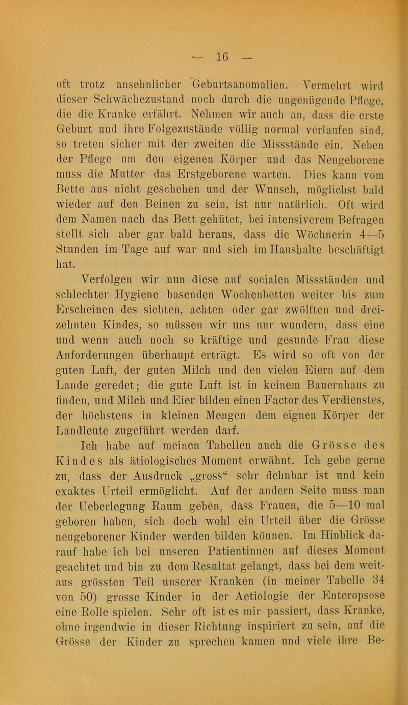 oft trotz anseb.nlicber Geburtsanomalien. Yermebrt wird dieser Scliwiichezustand nocb duveb die ungeniigende Pflcgc, die die Krankc erfahrt. Nelunen wir aucli an, dass die erste Geburt und ihre Folgczustande viillig normal verlaufen sind, so treten sicher mit der zweiten die Missstande ein. Neben der Pliege uni den eigenen Korper und das Neugeborene muss die Mutter das Erstgeborcuc warten. Dies kann vom Bette aus niebt geschehen und der Wunscb, mogliebst bald wieder auf den Beinen zu sein, ist. nur natiirlich. Oft wird dem Namen nacb das Bett gehiitet, bei intensiverem Befragen stellt sicli aber gar bald lieraus, dass die Woclinerin 4—5 Stundcn im Tage auf war und sicli im Hausbalte bcschaftigt bat. Verfolgen wir nun diese auf socialen Missstanden und scblecbter Hygiene basenden Wocbenbetten weiter bis zum Erscbeinen des siebten, aebten oder gar zwiilften und drei- zehnten Kindes, so miissen wir uns nur wundern, dass eine und wenn aucli nocb so kraftige und gesunde Frau diese Anforderungen iiberbaupt ertragt. Es wird so oft von dei- gn ten Luft, der guten Milcb und den vielcn Eiern auf dem Landc geredet; die gute Luft ist in keinem Bauernbaus zu linden, und Milcb und Eier bilden einen Factor des Verdienstes, der hoclistens in kleinen Mengen dem eignen Korper der Landleute zugefiibrt werden darf. Icb babe auf meinen Tabellen aucb die Grosso des Kindes als atiologiscbes Moment erwabut. Icb gebe gerne zu, dass der Ausdruck ,.gross“ sebr debnbar ist und kein exaktes Urteil ermogliebt. Auf der andern Seitc muss man der Ueberlegung Raum geben, dass Frauen, die 5—10 mal geboren baben, sicb docb wolil ein Urteil iiber die Grosse neugeborener Kinder werden bilden konnen. Im Hinblick da- rauf babe icb bei unseren Patientinnen auf dieses Moment geaebtet und bin zu dem Res ill tat gelangt, dass bei dem weit- aus grossten Toil unserer Krankcn (in meiner Tabelle 04 von 50) grosse Kinder in der Actiologic der Entcropsose eine Rolle spielen. Sebr oft istesmir passiert, dass Krankc, obne irgendwic in dieser Ricbtung inspiriert zu sein, auf die Grosse der Kinder zu spreeben kamen und vicle ihre Be-