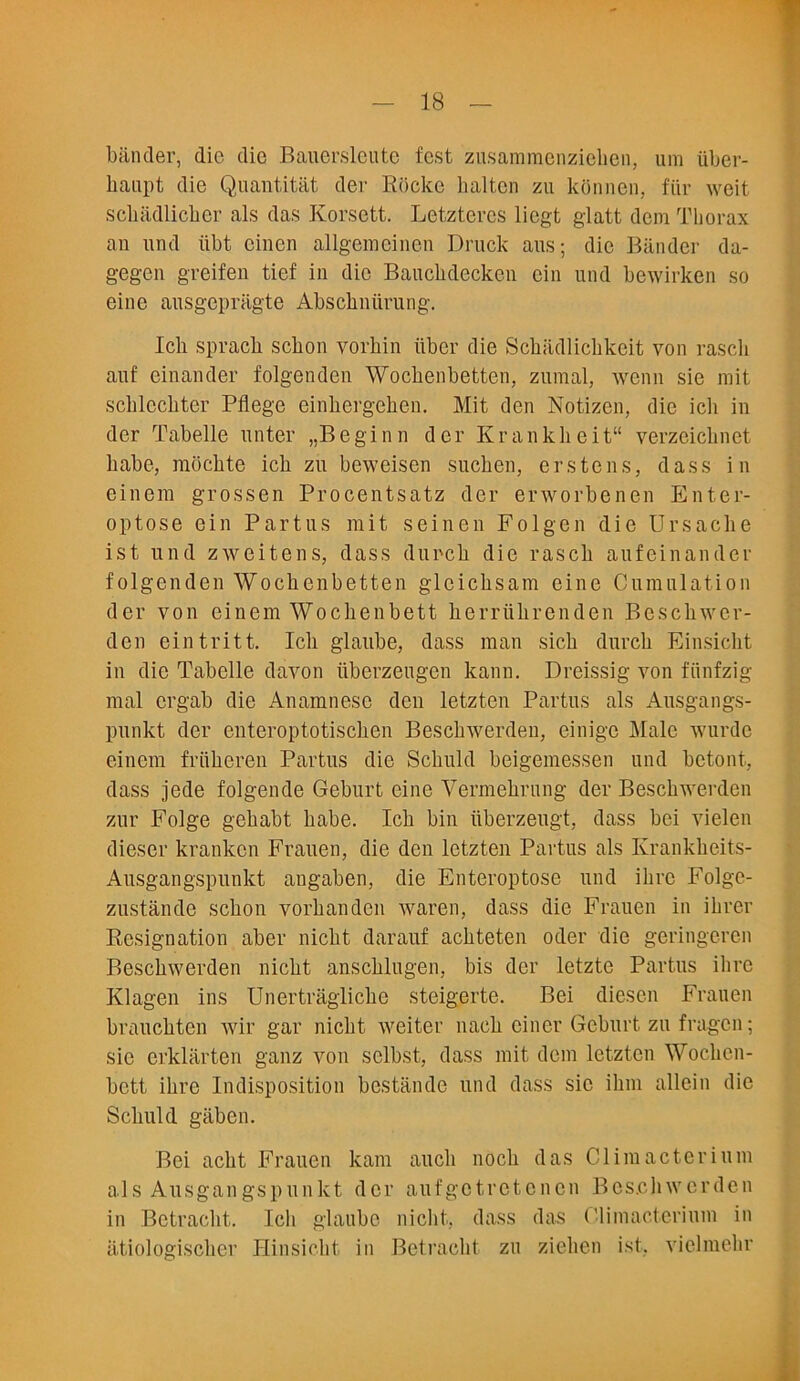 bander, die die Bauerslcute fcst zusammenzieben, um uber- baupt die Quantitat dev Rocke haltcn zu konnen, fiir weit scbiidlicber als das Korsett. Letztercs licgt glatt dem Thorax an nnd iibt cinen allgemcinen Druck aus; die Bander da- gegen greifen tief in die Bauckdecken cin und bewirken so eine ausgcpragte Abscbniirung. Icb spracb sebon vorhin iiber die Scbiidlicbkeit von rascli anf einander folgenden Wocbenbetten, zumal, wenn sie mit scblecbter Pflege einbergeben. Mit den Notizcn, die icli in der Tabelle unter „Beginn dev Krankbeit11 verzeichnet babe, moebte icb zu beweisen sueben, erstens, dass in einem grossen Procentsatz der erworbenen Enter- optose ein Partus mit seinen Folgcn die Ursache ist und zweitens, dass durcb die rascb aufeinander folgenden Wocbenbetten gleicbsam eine Cumulation der von einem Wocbenbett berriibrenden Bescbwer- den eintritt. Icb glaube, dass man sicb durcb Einsiebt in die Tabelle davon iiberzeugen kann. Dreissig von fiinfzig mal ergab die Anamnese den letzten Partus als Ausgangs- punkt der enteroptotiseben Bescbwerden, einige Male wurde einem friiberen Partus die Scbuld beigemessen und betont, dass jede folgende Geburt eine Yermebrung der Bescbwerden zur Folge gebabt babe. Icb bin iiberzeugt, dass bei vielen dieser kranken Frauen, die den letzten Partus als Krankbeits- Ausgangspunkt angaben, die Enteroptose und ilirc Folge- zustande sebon vorbanden waren, dass die Frauen in ibrer Resignation aber niebt darauf aebteten oder die geringcren Bescbwerden niebt anscblugen, bis der letzte Partus ibre Klagen ins Unertraglicbe steigerte. Bei diesen Frauen brauebten wir gar niebt weiter nacb ciner Geburt zu fragen; sic erklarten ganz von sclbst, dass mit dem letzten Wocbcn- bett ibre Indisposition bestande und dass sic ibm allein die Scbuld gaben. Bei aebt Frauen kam aucli nocb das Climacterium als Ausgangspunkt der aufgotrotoncn Bescbwerden in Betracbt. Icli glaube niebt, dass das Climacterium in atiologiscber Hinsicbt in Betracbt zu zieben ist. vielmekr