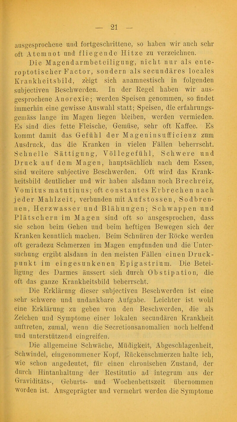 ausgesprochcne und fortgeschrittene, so liabcn wir aucli schr oft Atom not und fliegendc Hitze zu verzeiclinen. Dio Magendarmbetoiligung, nicbt uur als ente- roptotiscker Factor, sondern als secundares locales Krankkeitsbild, zeigt sich anamnestiscb in folgenden subjectiven Beschwerden. In der Regel liaben wir aus- gesprocbenc Anorexic; werden Speisen genommen, so findet immerbin eine gewisse Auswabl statt; Speisen, die erfakrungs- gemass lange ini Magen liegen bleiben, werden vcrmieden. Es sind dies fette Fleiscbe, Gemiise, sekr oft Kaffee. Es kommt damit das Gefiihl der Magen in sufficienz zum Ausdruck, das die Kranken in vielen Fallen bekerrsckt. Scline 11 e Sattigung, Vollegefiihl, Scliwere und Druck auf deni Magen, hauptsachlich nacb dem Essen, sind weitere subjective Beschwerden. Oft wird das Krank- heitsbild deutlicher und wir liaben alsdann noch Brechreiz, Vomit us matutinus; oft const antes Erbreeken nacb j e d e r Mab 1 zeit, verbunden mit Aufstossen, S o d b r e n- n en, Ilerzwasser und Blab ungen; Scbwappen und Platscbern im Magen sind oft so ausgesprocken, dass sic sckon beim Geken und beim beftigen Bewegen sicb der Kranken kenntlick macben. Beim Scbniiren der Riicke werden oft geradezu Scbmerzen im Magen empfunden und die Untcr- sucbung ergibt alsdann in den meisten Fallen einen Druck- punkt im eingesunken en Epigastrium. Die Betei- ligung des Darmes ausscrt sicb durcb Obstipation, die oft das gauze Krankkeitsbild bekerrsckt. Die Erklarung dieser subjectiven Beschwerden ist eine sekr scbwere und undankbare Aufgabe. Leicbter ist wobl eine Erklarung zu geben von den Beschwerden, die als Zeicben und Symptome einer lokalen secundaren Krankbeit auftretcn, zumal, wenn die Secretiopsanomalien nock b elf end und unterstiitzend eingreifen. Die allgemeine Scbwacbe, Miidigkeit, Abgescblagenbeit, Scbwindcl, eingenommener Kopf, Riickenscbmerzeu baltc icb, wic sckon angedeutct, fiir einen cbroniscben Zustand, der durcb Hintanhaltung der Restitutio ad integrum aus der Graviditats-, Geburts- und Wocbcnbettszcit iibernommen worden ist. Ausgepragter und vermebrt werden die Symptome