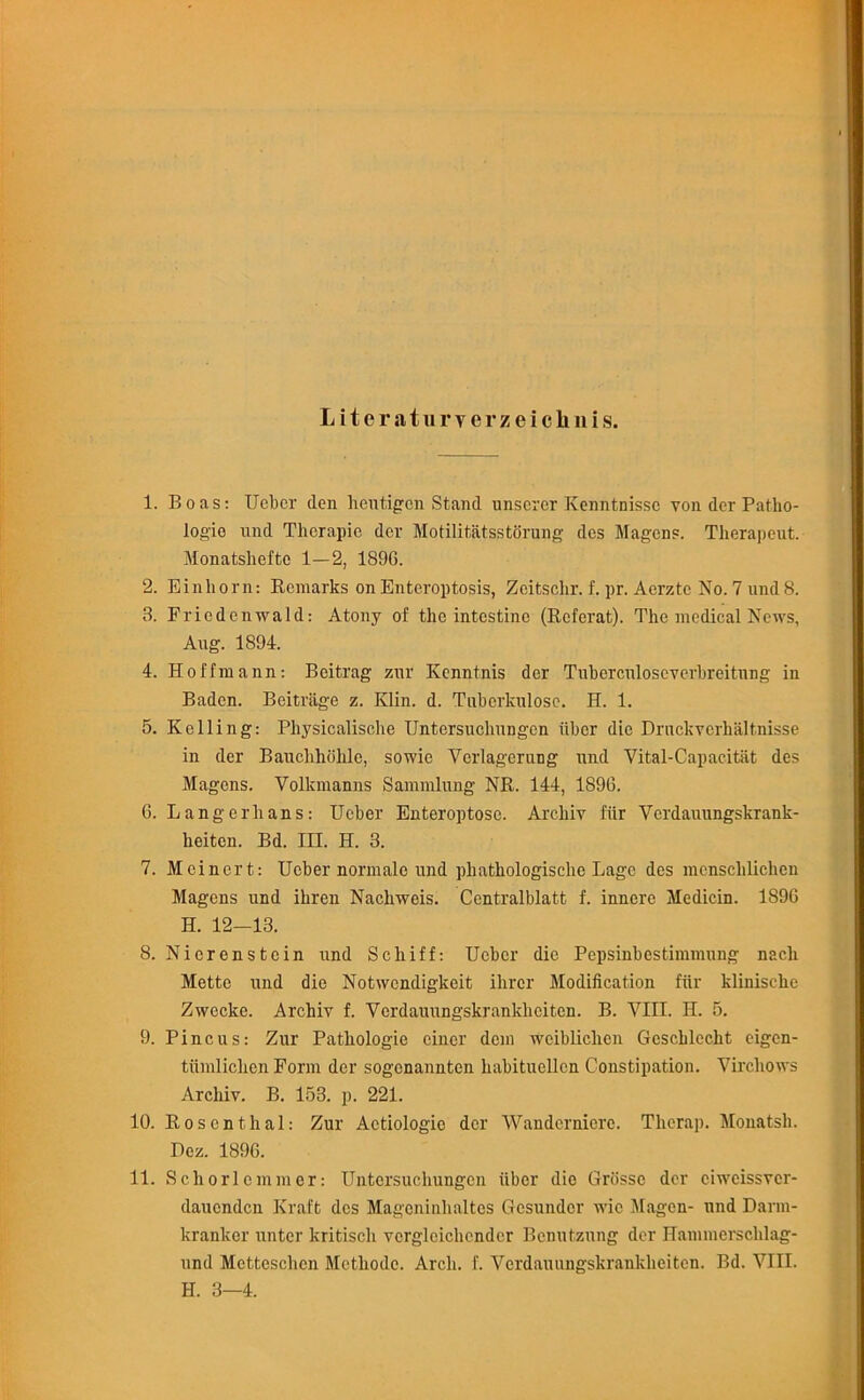 L it eraturverzei chilis. 1. Boas: Ueber den Kejitigcn Stand unscrer Kenntnisse von der Patho- logic und Therapic der Motilitatsg torung des Magcns. Therapeut. Monatshefte 1—2, 1890. 2. Einliorn: Remarks on Enteroptosis, Zeitsclir. f. pr. Aerztc No. 7 und 8. 3. Friedenwald: Atony of the intestine (Rcferat). The medical News, Aug. 1894. 4. Hoffmann: Beitrag zur Kenntnis der Tuberculoscverbreitung in Baden. Beitriige z. Klin. d. Tnberkulosc. H. 1. 5. Kelling: Physicalische Untersuclningen fiber die Druckvcrhaltnisse in der Bauclihohlc, sowie Verlagerang und Vital-Capacitat des Magcns. Volkmanns Sammlung NR. 144, 1890. 0. Langerhans: Ueber Enteroptose. Archiv fiir Verdauungskrank- heiten. Bd. III. H. 3. 7. Meinert: Ueber normale und phathologische Lage des mcnschliclien Magens und ihren Nachweis. Centralblatt f. innere Medicin. 1890 H. 12-13. 8. Nierenstcin und Scliiff: Ueber die Pepsinbestimmung nacli Mette und die Notwendigkeit ihrer Modification fiir klinisehe Zwecke. Archiv f. Verdauungskrankhciten. B. VIII. H. 5. 9. Pincus: Zur Patliologie cincr dem weibliclien Geschlecht eigen- tiimliclien Form der sogenannten habitucllen Constipation. Virchows Archiv. B. 153. p. 221. 10. Rosenthal: Zur Actiologic der Wanderniere. Therap. Monatsh. Dez. 1890. 11. Schorlcmmcr: Untersuchungen fiber die Griissc der eiwcissver- dauenden Kraft des Magoninhaltes Gesundcr wic Magen- und Darm- kranker unter kritisch vcrglcichcndcr Benutznng der ITammerschlag- und Mctteschcn Methodc. Arch. f. Verdauungskrankhciten. Bd. VIII. H. 3—4.