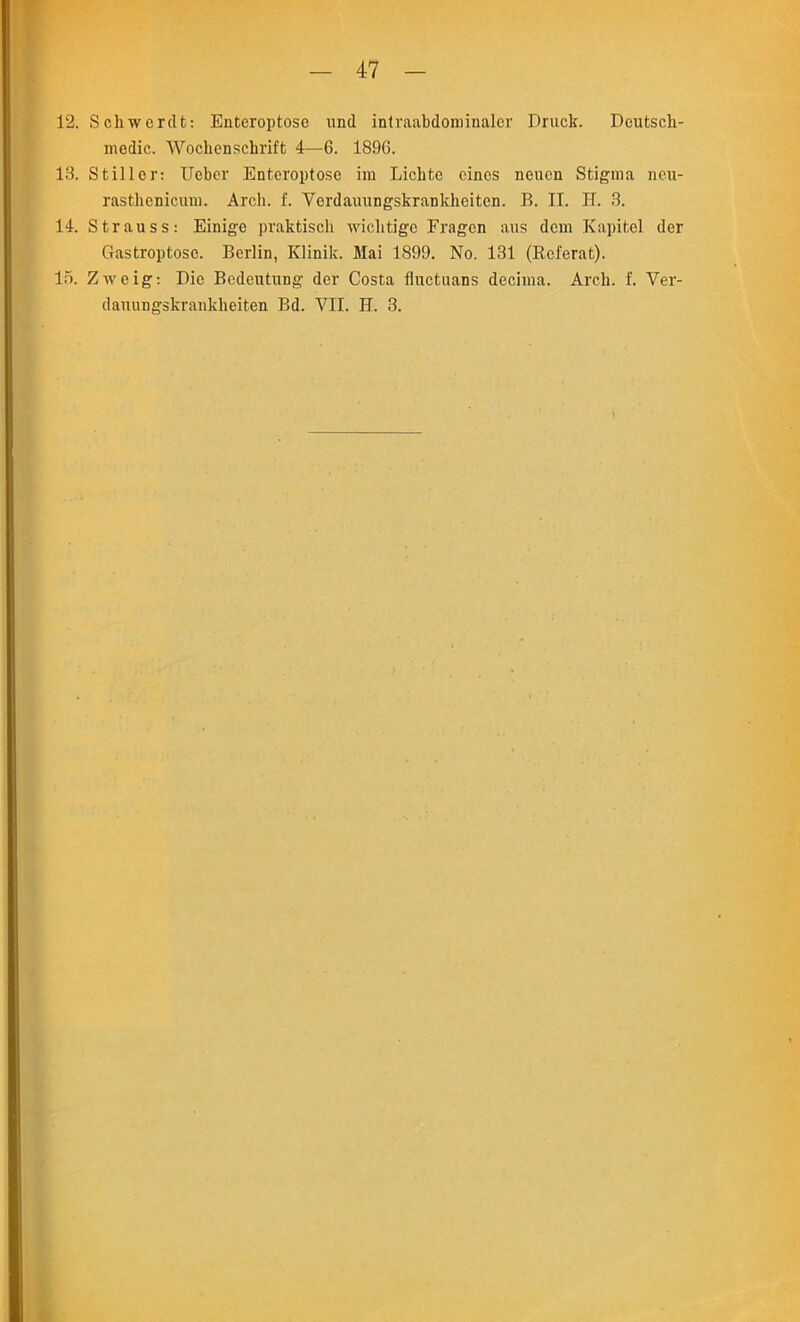 12. Schwerdt: Enteroptose und intraabdominaler Druck. Deutsch- medic. Wochenschrift 4—6. 189G. 13. Stiller: Ueber Enteroptose im Lichtc cines neuen Stigma neu- rastlienidum. Arch. f. Verdauungskrankheitcn. B. II. IT. 3. 14. Strauss: Einigo praktisch wiclitigc Fragen aus dem Kapitel der Gastroptose. Berlin, Klinik. Mai 1899. No. 131 (Referat). 15. Zweig: Die Bedeutung der Costa fluctuans decima. Arch. f. Ver- danungskrankheiten Bd. VII. H. 3.