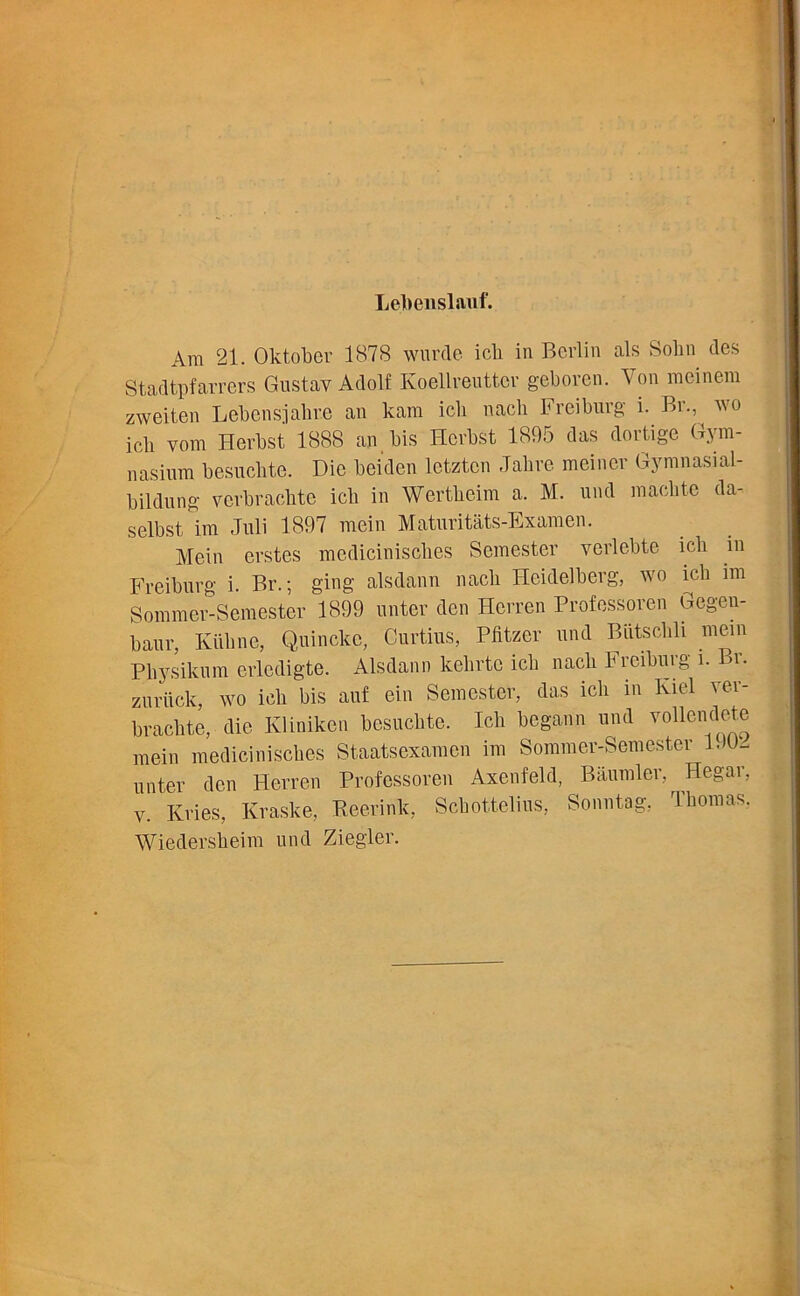 Lebenslauf. Am 21. Oktober 1878 wurde icb in Berlin als Sobn des Stadtpfarrers Gustav Adolf Koellreuttcr geboren. Von mein cm zweiten Lebensjabre an kam icb nacli Freiburg i. Br., wo icb vom Herbst 1888 an bis Hcrbst 1895 das dortige Gym- nasium besucbte. Die beiden letztcn Jabre meiner Gymnasial- bildung vcrbraclite icb in Wertbeim a. M. und maclite da- seibst im Juli 1897 mein Maturitats-Examen. Mein erstes mediciniscbes Semester verlebte icb in Freiburg i. Br.; ging alsdann nacli Heidelberg, wo icb im Sommer-Semester 1899 unter den Herren Professoren Gegen- baur, Ktibne, Quincke, Curtins, Pfitzer und Biitscbli mein Pliysikum erledigte. Alsdann kelirtc icb nacb Freiburg i. Br. zurfick, wo icb bis anf ein Semester, das icb in Kiel ver- bracbte, die Kliniken besucbte. Icb begann und vollendete mein mediciniscbes Staatsexamcn im Sommer-Semester lJU- unter den Herren Professoren Axenfeld, Baumler, Hegar, v. Kries, Kraske, Keerink, Scbottelius, Sonntag, Thomas, Wiedersbeim und Ziegler.