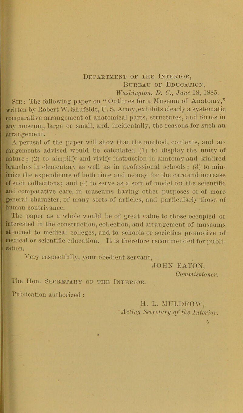 Department of the Interior, Bureau of Education, Washington, J). €., June 18, 1885. Sir : The followiug- paper ou “ Outlines for a Miisenm of Anatomy,” written by Robert W. Shiifeldt, U. S. Army, exliibits clearly a systematic comparatire arrangement of anatomical parts, structures, and forms in any museum, large or small, and, incidentally, the reasons for such an ^ arrangement. A perusal of the paiier will show that the method, contents, and ar- ‘ rangemeuts advised would be calculated (1) to display the unity of nature; (2) to simplify and vivify instruction in anatomy and kindred branches in elementary as well as in professional schools; (3) to min- imize the expenditure of both time and money for the care and increase , of such collections; and (1) to serve as a sort of model for the scientific and comparative care, in museums having other purposes or of more ^general character, of many sorts of articles, and particularl.y those of human contrivance. The paper as a whole would be of great value to those occupied or interested in the construction, collection, and arrangement of museums attached to medical colleges, and to schools or societies ])romotive of i medical or scientific education. It is therefore recommended for ])ubli- ► cation. Very respectfully, your obedient servant, JOHN EATON, Commissioner. ■ The Hon. Seoretary of the Interior. Publication authorized : H. L. MULDROW', Acting Secretary of the Interior.