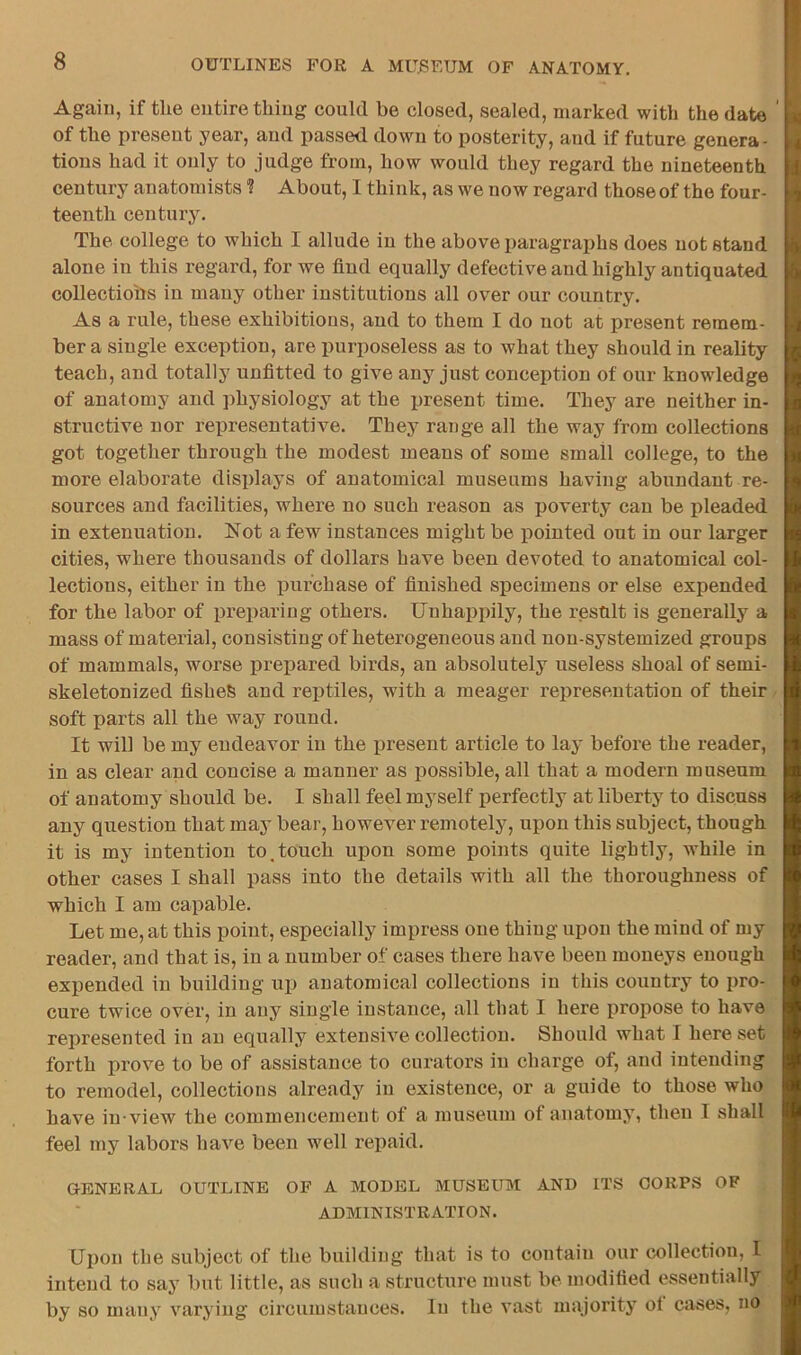 Again, if the entire thing could be closed, sealed, marked with the date of the present year, and passed down to posterity, and if future genera- tions had it only to judge from, how would they regard the nineteenth century anatomists ? About, I think, as we now regard those of the four- teenth century. The college to which I allude in the above paragraphs does not stand alone in this regard, for we find equally defective and highly antiquated collectioiis in many other institutions all over our country. As a rule, these exhibitions, and to them I do not at present remem- ber a single exception, are purposeless as to what they should in reality teach, and totally unfitted to give any just conception of our knowledge of anatomy and ])hysiology at the present time. They are neither in- structive nor representative. They range all the way from collections got together through the modest means of some small college, to the more elaborate displays of anatomical museums having abundant re- sources and facilities, where no such reason as poverty can be pleaded in extenuation. Not a few instances might be pointed out in our larger cities, where thousands of dollars have been devoted to anatomical col- lections, either in the purchase of finished specimens or else expended for the labor of preparing others. Unhappily, the result is generally a mass of material, consisting of heterogeneous and non-systemized groups of mammals, worse prepared birds, an absolutely useless shoal of semi- skeletonized fishes and reptiles, with a meager representation of their / soft parts all the way round. It will be my endeavor in the present article to lay before the reader, in as clear and concise a manner as possible, all that a modern museum of anatomy should be. I shall feel myself perfectly at liberty to discuss any question that may bear, however remotely, upon this subject, though it is my intention to,touch upon some points quite lightly, while in other cases I shall pass into the details with all the thoroughness of which I am capable. Let me, at this point, especially impress one thing upon the mind of my reader, and that is, in a number of cases there have been moneys enough expended in building up anatomical collections in this country to pro- cure twice over, in any single instance, all that I here propose to have represented in an equall.y extensive collection. Should what I here set forth prove to be of assistance to curators in charge of, and intending to remodel, collections already in existence, or a guide to those who have in-view the commencement of a museum of anatomy, then I shall feel my labors have been well repaid. GENERAL OUTLINE OF A MODEL MUSEUM AND ITS CORPS OF ADMINISTRATION. Upon the subject of the building that is to contain our collection, I intend to say but little, as such a structure must be modified essentially by so many varying circumstances. In the vast majority oi cases, no