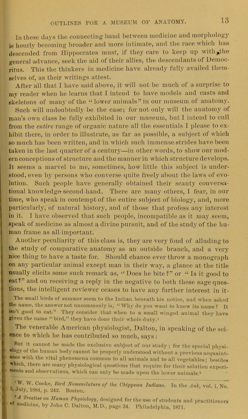 In these days the connecting band between medicine and morphology is hourly becoming broader and more intimate, and the race which lias descended from Hippocrates must, if they care to keep up withj^the general advance, seek the aid of their allies, the descendants of Democ- ritus. This the thinkers in medicine have already fully availed them- selves of, as their writings attest. After all that I have said above, it will not be much of a surprise to my reader when he learns that I intend to have models and casts and skeletons of many of the “ lower animals” in our museum.of anatomy. Such will undoubtedly be the case; for not only will the anatomy of man’s own class be fully exhibited in our museum, but 1 intend to cull from the entire range of organic nature all the essentials I please to ex- hibit there, in order to illustrate, as far as possible, a subject of which so much has been written, and in which such immense strides have been taken in the last quarter of a century—in other words, to show our mod- ern conceptions of structure and the manner in which structure develops. It seems a marvel to me, sometimes, how little this subject is under- stood, even by persons who converse quite freely about the laws of evo- lution. Such people have generally obtained their scanty conversa- tional knowledge-second-hand. There are many others, I fear, in our time, who speak in contempt of the entire subject of biology, and, more particularly, of natural history, and of those that profess any interest in it. I have observed that such j^eople, incompatible as it may seem, speak of medicine as almost a divine pursuit, and of the study of the hu- man frame as all-important. Another peculiarity of this class is, they are very fond of alluding to the study of comparative anatomy as an outside branch, and a very nice thing to have a taste for. Should chance ever throw a monograph on any particular animal except man in their way, a glance at the title usually elicits some such remark as, “ Does he bite?” or “ Is it good to eat?” and on receiving a reply in the negative to both these sage ques- I tions, the intelligent reviewer ceases to have any further interest in it- The small birds of summer seem to the Indian beneath his notice, and when ashed I the name, the answer not uncommonly is, “ Why do you want to know its uame ? It I isn’t good to eat.” They consider that when to a small winged animal they have given the name “bird,” they have done their whole duty.' The venerable American physiologist, Dalton, in speaking of the sci- ence to which he has contributed so much, says: But it cannot be made the exclusive subject of onr study ; for the special physi- ology of the human body cannot be properly understood without a previous acquaint- ance with the vital phenomena common to all animals and to all vegetables; besides which, there are many physiological questions that require for their solution experi- nients and observations, which can only be made upon the lower animals.® ' W. W. Cooke, liird Nomenclature of the Chippewa Indians. In the .Ink, vol. i No 'b July, 1884, p. 242. Bo.ston. JA Treatise on Human Physiology, designed for the use of students and practitioners medicine, by .lohn C. Dalton, M.D., page 34. Philadelphia, 1871.