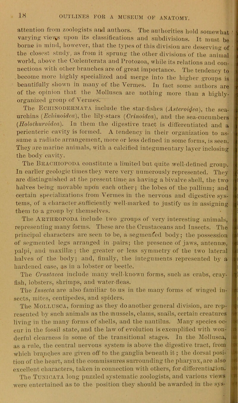 IH attention from zoolof,nsts aiwl authors. The authorities hold somewhat varying- vie\\s upon its classifications and subdivisions. It must be borne in mind, however, that the types of this division are deserving of the closest study, as from it sprung the other divisions of the animal world, above the Coelenterata and Protozoa, while its relations and con- nections with other branches are of great imi)ortance. The tendency to become more highly specialized and merge into the higher groups is beautifully shown in many of the Vermes. In fact some authors are of the opinion that the Mollusca are nothing more than a highly- organized group of Vermes. The Echinodermata include the star-fishes (Asteroi4ea), the sea- urchins {EcJdnoidca), the lily-stars {Crinoidea), and the sea-cucumbei-s {Holothuroidea). In them the digestive tract is differentiated and a perienteric cavity is formed. A tendeuey in their organization to as- sume a radiate arrangement, more or less defined in some forms, is seen. They are marine animals, with a calcified integumentary layer inclosing the body cavity. The Brachiopoda constitute a limited but quite well-defined group. In earlier geologic times they were very numerously represented. They are distinguished at the present time as having a bivalve shell, the two halves being movable upon each other; the lobes of the pallium; and certain specializations from Vermes in the nervous and digestive sys- tems, of a character-sufficiently well-marked to justify us in assigning- them to a group by themselves. The Arthropoda include two groui)S of very interesting animals, representing many forms. These are the Crustaceans and Insects. The principal characters are seen to be, a segmeufed body; the possession of segmented legs arranged in pairs; the presence of jaws, antennm, palpi, and maxillte ; tlie greater or less symmetry of the two lateral halves of the body; and, finally, the integuments represented by a hardened case, as in a lobster or beetle. The Crustacea include many well-known forms, such as crabs, cray- fish, lobsters, shrimps, and water-fleas. The Insecta are also familiar to us in the many forms of winged in- sects, mites, centipedes, and spiders. The Mollusca, forming as they do another general division, are rep- resented by such animals as the mussels, clams, snails, certain creatures living in the many forms of shells, and the nautilus. Manj species oc- cur in the fossil state, and the law of evolution is exemplified with won- derful clearness in some of the transitional stages. In the Mollusca, as a rule, the central nervous system is above the digestive tract, from which brariches are given off' to the ganglia beneath it; the dorsal posi- tion of the heai't, and the commissures surrounding the pharynx, are also excellent characters, taken in connection with others, for ditferenti:Uion. The Tunioata long puzzled systematic zoologiste, and various views were entertained as to the position they should be awarded in the sys-