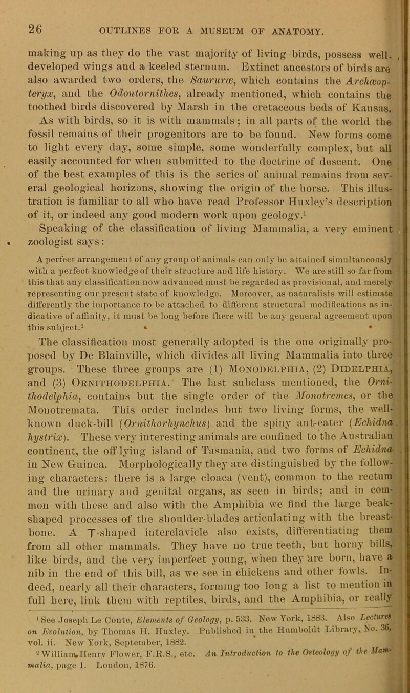 making up as they do the v^ast majority of living birds, possess well, developed wings and a keeled sternum. Extinct ancestors of birds are also awarded two orders, the Sauriirw, which contains the Archaiop- teri/x, and the Odontornithes^ already mentioned, which contains the toothed birds discovered by Marsh in the cretaceous beds of Kansas, As with birds, so it is with mammals; in all parts of the world the fossil remains of their progenitors are to be found. New forms come to light every day, some simple, some wonderfully complex, but all easily accounted for when submitted to the doctrine of descent. One of the best examples of this is the series of animal remains from sev- eral geological horizons, showing the origin of the horse. This illus- tration is familiar to all who have read Professor Huxley’s description of it, or indeed auy good modern work upon geology.^ Speaking of the classification of living Mammalia, a very eminent zoologist says: A perfect arraugemeut of auy group of animals cau only be attained siinultaueoiisly ■with a perfect knowledge of their structure and life history. We are still so far from this that auy classification now advanced must he regarded as provisional, and merely representing our present state of knowledge. Moreover, as naturalists will estimate dififerently the importance to he attached to ditt'erent structural modifications as in- dicative of affinity, it must be long before there will be any general agreement upon this subject.» • The classification most generally adopted is the one originally pro- posed by De Blainville, which divides all living Mammalia into three groups. These three groups are (1) Monodelphia, (2) Didelphia, and (3) Ornithodblphia. The last subclass mentioned, the Orni- thodelphia, contains but the single order of the Moiwtremes, or the Mouotremata. This order includes but two living forms, the well- known duck-bill {Ornitliorhynchus) and the spiny ant-eater {Echidna hystrix). These very interesting animals are confined to the Australian continent, the off-lying island of Tasmania, and two forms of Echidna in New Guinea. Morphologically they are distinguished by the follow- ing characters: there is a large cloaca (vent), common to the rectum and the urinary and genital organs, as seen in birds; and in com- mon with these and also with the Amphibia we find the large beak- shaped processes of the shoulder-blades articulating with the breast- bone. A T-shaped interclavicle also exists, differentiating them from all other mammals. They have no true teeth, but horny bills, like bii ds, and the very imperfect young, when they are born, have a nib in the end of this bill, as we see in chickens and other lowls. In- deed, nearly all their characters, forming too long a list to mention in full here, link them with reptiles, birds, and the Amphibia, or reallj ‘ See .Joseph Le Conte, Elements of Geology, p. 53fi. New York, 168.?. Also Leehiret on Evolution, by Thomas II. Huxley. Published in the Humboldt Library, No. -Ifii vol. ii. New York, September, 1882. 2 William,Henry Flower, F.R.S., etc. An Introduction to the Osteology of the Mars- ntalin, page 1. London, 1876.