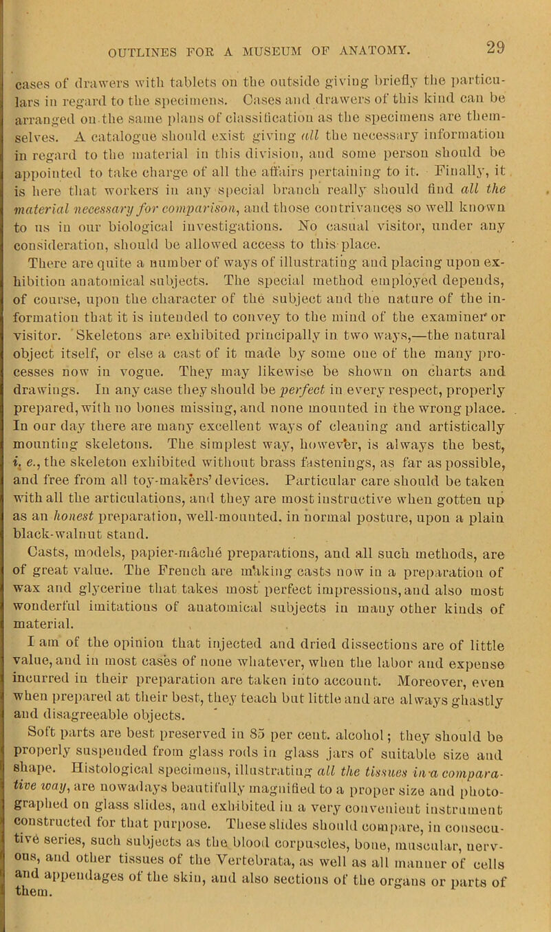 cases of drawers witli tablets on tbe outside giving briefly the i)articu- lars in regard to the si)eciinens. Oases and drawers of this kind can be arranged on the same plans of classification as the specimens are them- selves. A catalogue should exist giving all the necessary information in regard to the material in this division, and some person should be appointed to take charge of all the affairs imrtaiuing to it. Finally, it is here that workers in any s[)ecial branch really should And all the material necessary for comparison, and those contrivances so well known to ns in our biological investigations. No casual visitor, under any consideration, should be allowed access to this place. There are quite a number of ways of illustrating and placing upon ex- hibition anatomical subjects. The special method employed depends, of course, upon the character of the subject and the nature of the in- formation that it is intended to convey to the mind of the examineTor visitor. Skeletons are exhibited principally in two ways,—the natural object itself, or else a cast of it made by some one of the many pro- cesses now in vogue. They may likewise be shown on charts and drawings. In any case they should be perfect in every respect, properly prepared, with no bones missing, and none mounted in the wrong place. In our day there are many excellent ways of cleaning and artistically mounting skeletons. The simplest way, howevbr, is always the best, i. e., the skeleton exhibited without brass fastenings, as far as possible, and free from all toy-makers’ devices. Particular care should be taken with all the articulations, and they are most instructive when gotten up as an honest preparation, well-mounted, in normal posture, upon a plain black-walnut stand. Casts, models, papier-mach6 preparations, and all such methods, are of great value. The French are mbking casts now in a preparation of wax and glycerine that takes most perfect impressions, and also most wonderful imitations of anatomical subjects in many other kinds of material. I am of the opinion that injected and dried dissections are of little value, and in most cases of none Avhatever, when the labor and expense incurred in their preparation are taken into account. Moreover, even when prepared at their best, they teach but little and are always ghastly and disagreeable objects. Soft parts are best preserved in 85 per cent, alcohol; they should be properly suspended from glass rods in glass jars of suitable size and shape. Histological specimens, illustratiug all the tissues inn compara- tive way, are nowadays beautitully magnified to a proper size and photo- graphed on glass slides, and exhibited in a very convenient instrument constructed tor that pur[)ose. These slides should compare, in consecu- tive series, such subjects as the blood corpuscles, bone, muscular, nerv- ous, and other tissues of the Vertebrata, as well as all maimer of cells and aiipendages of the skin, and also sections of the organs or iiarts of them.