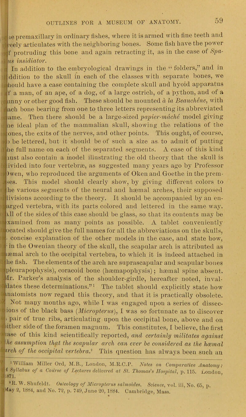 le premaxillary in ordinar}' fishes, where it is armed with flue teeth and ■eely articulates with the neighboring bones. Some fish have tbe power f protruding this bone and again retracting it, as in the case of Spa- ns insidiator. In addition to the embryological drawings in the “ folders,” and in ddition to the skull in each of the classes with separate bones, we ould have a case containing the complete skull and hyoid apparatus f a man, of an ape, of a dog, of a large ostrich, of a python, and of a inny or other good fish. These should be mounted d la Beaucliene, with ach bone bearing from one to three letters representing its abbreviated ame. Then there should be a large-sized papier-mache model giving e ideal plan of the mammalian skull, showing the relations of the ones, the exits of the nerves, and other points. This ought, of course, D be lettered, but it should be of such a size as. to admit of putting e full name on each of the sei>arated segments. A case of this kind lust also contain a model illustrating the old theory that the skull is ivided into four vertebrie, as suggested many years ago by Professor )wen, who reproduced the arguments of Okenand Goethe in theprem- ses. This model should clearly show, by giving different colors to he various segments of the neural and hiemal arches, their supposed livisions according to the theory. It should be accompanied by an en- irged vertebra, with its parts colored and lettered in the same way. 11 of the sides of this case should be glass, so that its contents may be xamined from as many points as possible. A tablet conveniently cated should give the full names for all the abbreviations on the skulls, concise explanation of the other models in the case, and state how, • in the Owenian theory of the skull, the scapular arch is attributed as semal arch to the occipital vertebra, to which it is indeed attached in he fish. The elements of the arch are suprascapular and scapular bones pleurapophysis), coracoid bone (hfemapophysis); haemal spine absent. Ir. Parker’s analysis of the shoulder-girdle, hereafter noted, inval- :lates these determinations.”^ The tablet should explicitly state how natomists now regard this theory, and that it is practically obsolete. Not mapy months ago, while I was engaged upon a series of dissec- ions of the black bass {Micropterus), I was so fortunate as to discover I. pair of true ribs, articulating upon the occipital bone, above and on sither side of the foramen magnum. This constitutes, I believe, the first :ase of this kind scientifically reported, and certainly militates against he assumption that the scapular arch can ever he considered as the hcemal irch of the occipital vertebra? This question has always been such an •William Miller Orel, M.B., London, M.R.C.P. Notes on Comparative Anatomy: 1 Syllabus of a Course of Lectures delivered at St. Thomas’s Hospital, p. 115. London .871. ’ *R. W. Sliufeldt. Osteology of Micropterus salmoides. Science, vol. iii. No. C5, p. Way 2, 1884, and No. 72, p. 749, June 20, 1884. Cambridge, !Mass.