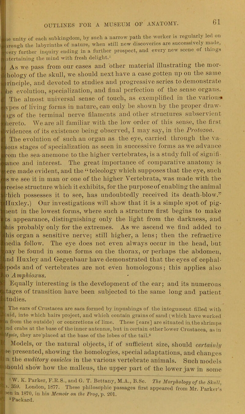 le unity of each suhkingdoiu, by such a narrow path the worker is regularly led on irough the labyrinths of nature, when still new discoveries are successively made, verylfurther inquiry ending in a further prospect, and every new scene of things atertaiuing the mind with fresh delight.' As we pass from oxir cases and other material illustrating the mor- liology of the skull, we should next have a case gotten up on the same rineiple, and devoted to studies and progressive series to demonstrate be evolution, specialization, and final perfection of the sense organs. The almost universal sense of touch, as exemplified in the variousi vpes of living forms in nature, can only be shown by the proper draw- igs of the terminal nerve filaments and other structures subservient hereto. We are all familiar with the low order of this sense, the first vidences of its existence being observed, I may say, in the Protozoa. The evolution of such an organ as the eye, carried through the va- ious stages of specialization as seen in successive forms as we advance [■om the sea-anemone to the higher vertebrates, is a study full of signifi- auce and interest. The great importance of comparative anatomy is ere made evident, and the “teleology which supposes that the eye, such 8 we see it in man or one of the higher Vertebrata, w^as made with the reeise structure which it exhibits, for the purposeof enabling the animal rhich possesses it to see, has undoubtedly received its death-blow.’’ Huxley.) Our investigations will show that it is a simple spot of pig- lent in the lowest forms, where such a structure first begins to make ts appearance, distinguishing only the light from the darkness, and his probablj'^ only for the extremes. As we ascend we find added to his organ a sensitive nerve; still higher, a lens; then the refractive fiedia follow. The eye does not even always occur in the head, but aay be found in some forms on the thorax, or perhaps the abdomen, <nd Huxley and Gegenbaur have demonstrated that the eyes of cephal- pods and of vertebrates are not even homologous; this applies also 0 AmpMoxtis. Equally interesting is the development of the ear; and its numerous tages of transition have been subjected to the same long and patient tudies. The ears of Crustacea are sacs formed by inpushiugs of the integumeut filled with :nid, into which hairs project, and which contain grains of sand (which have worked n from the outside) or concretions of lime. These [ears] are situated in.the shrimps .nd crabs at the base of the inner auteunre, hut iu certain other lower Crustacea, as in ITysis, they are'placed at the base of the lobes of the tail. Models, or the natural objects, if of sufficient size, should ccrtainhi )e presented, showing the homologies, special adaptations, and changes n the auditory ossicles in the various vertebrate animals. Such models ihould show how’ the malleus, the u])per part of the lower jaw iu some . ' W. K. Parker, F.R.S., and G. T. Bettany, M.A., B.Sc. The Morphology of the Skull, ). 359. London, 1877. These philosophic passages first appeared from Mr. Parker’s )en in 1870, iu his Memoir on the Frog,p. 201. Packard.