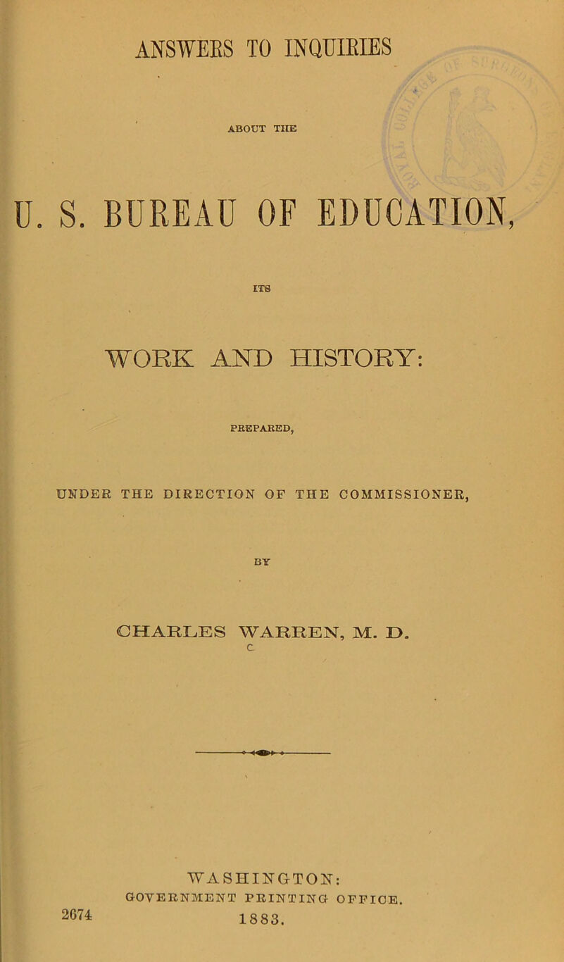 ANSWEKS TO INQUIRIES ABOUT THE U. S. BUREAU OF EDUCATION, ITS WORK AND HISTORY: PREPARED, UNDER THE DIRECTION OF THE COMMISSIONER, CHARLES WARREN, M. IX c 2674 WASHINGTON: GOVERNMENT PRINTING OFFICE. 1883.