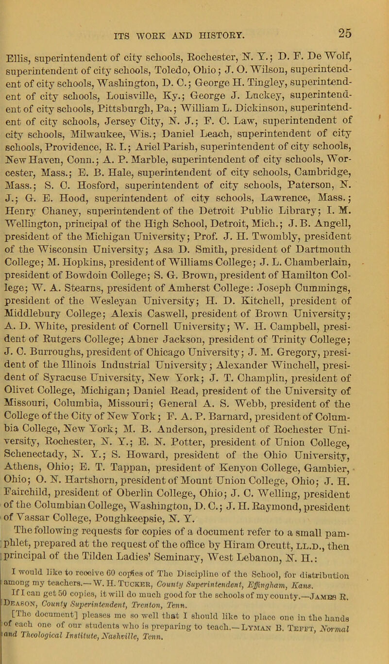 Ellis, superintendent of city schools, Rochester, N. Y.; D. F. De Wolf, superintendent of city schools, Toledo, Ohio; J. O. Wilson, superintend- ent of city schools, Washington, D. 0.; George H. Tingley, superintend- ent of city schools, Louisville, Ky.; George J. Luckey, superintend- ent of city schools, Pittsburgh, Pa.; William L. Dickinson, superintend- ent of city schools, Jersey City, N. J.; F. C. Law, superintendent of city schools, Milwaukee, Wis.; Daniel Leaeh, superintendent of city schools, Providence, R. I.; Ariel Parish, superintendent of city schools, New Haven, Conn.; A. P. Marble, superintendent of city schools, Wor- cester, Mass.; E. B. Hale, superintendent of city schools, Cambridge, Mass.; S. 0. Hosford, superintendent of city schools, Paterson, N. J.; G. E. Hood, superintendent of city schools, Lawrence, Mass.; Henry Chaney, superintendent of the Detroit Public Library; I. M. Wellington, principal of the High School, Detroit, Mich.; J. B. Angell, president of the Michigan University; Prof. J. H. Twombly, president of the Wisconsin University; Asa D. Smith, president of Dartmouth College; M. Hopkins, president of Williams College; J. L. Chamberlain, president of Bowdoin College; S. G. Brown, president of Hamilton Col- lege; W. A. Stearns, president of Amherst College: Joseph Cummings, president of the Wesleyan University; H. D. Kitchell, president of Middlebury College; Alexis Caswell, president of Brown University; A. D. White, president of Cornell University; W. H. Campbell, presi- dent of Rutgers College; Abner Jackson, president of Trinity College; J. C. Burroughs, president of Chicago University; J. M. Gregory, presi- dent of the Illinois Industrial University; Alexander Winchell, presi- dent of Syracuse University, New York; J. T. Champlin, jmesident of Olivet College, Michigan; Daniel Read, president of the University of Missouri, Columbia, Missouri; General A. S. Webb, president of the College of the City of New York; F. A. P. Barnard, president of Colum- bia College, New York; M. B. Anderson, president of Rochester Uni- versity, Rochester, N. Y.; E. N. Potter, president of Union College, Schenectady, N. Y.; S. Howard, president of the Ohio University, Athens, Ohio; E. T. Tappan, president of Kenyon College, Gambier, Ohio; O. N. Hartshorn, president of Mount Union College, Ohio; J. H. Fairchild, president of Oberlin College, Ohio; J. C. Welling, president of the Columbian College, Washington, D. C.; J. H. Raymond, president of Yassar College, Poughkeepsie, N. Y. The following requests for copies of a document refer to a small pam- phlet, prepared at the request of the office by Hiram Orcutt, ll.d., then principal of the Tilden Ladies’ Seminary, West Lebanon, N. H.: I would like to reoeivo GO copies of Tho Discipline of the School, for distribution among my teachers.— W. H. Tucker, County Superintendent, Effingham, Kans. If I can get 50 copies, it will do much good for the schools of my county.—James R. Deason, County Superintendent, Trenton, Tenn. [The document] pleases mo so well that I should like to place ouo in the bauds of each one of our students who is preparing to teach.— Lyman 13. Tefft Normal and Theological Institute, Nashville, Tenn.