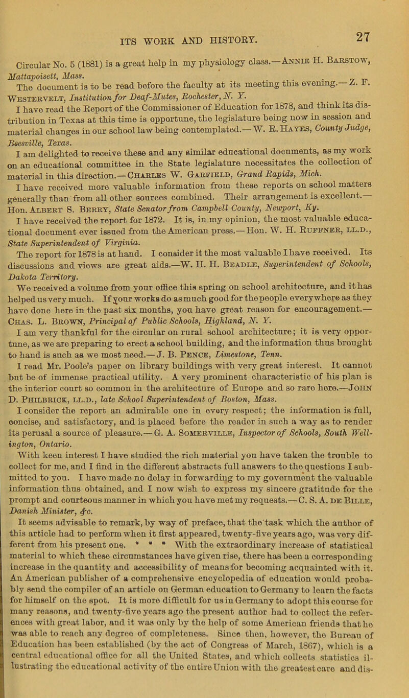 Circular No. 5 (1831) is a great help in my physiology class.—Annie H. Barstow, Mattapoisctt, Mass. . The document is to be read before the faculty at its meeting this evening. a. I. Westervelt, Institution for Deaf-Mutes, Rochester, N. Y. I have read the Report of the Commissioner of Education for 1878, and think its dis- tribution in Texas at this time is opportune, the legislature being now in session and material changes in our school law being contemplated.—W. R. Hayes, County Judge, Beesville, Texas. I am delighted to receive these and any similar educational documents, as my work on an educational committee in the State legislature necessitates the collection of material in this direction.—Charles W. Garfield, Grand Rapids, Mich. I have received more valuable information from these reports on school matters generally than from all other sources combined. Their arrangement is excellent.— Hon. Albert S. Berry, State Senator from Campbell County, Newport. Ky. I have received the report for 1872. It is, in my opinion, the most valuable educa- tional document ever issued from the American press.—Hon. W. H. Ruffner, ll.d., State Superintendent of Virginia. The report for 1878 is at hand. I consider it the most valuable Ihave received. Its discussions and views are great aids.—W. H. H. Beadle, Superintendent of Schools, Dakota Teiritory. We received a volume from your office this spring on school architecture, and it has helped us very much. If your works do as much good for thepeople everywhere as they have done here in the past six months, you have great reason for encouragement.— Chas. L. Brown, Principal of Public Schools, Highland, N. Y. I am very thankful for the circular on rural school architecture; it is very oppor- tune, as we are preparing to erect a school building, and the information thus brought to hand is such as we most need.—J. B. Pence, Limestone, Tenn. I read Mr. Poole’s paper on library buildings with very great interest. It cannot but be of immense practical utility. A very prominent characteristic of his plan is the interior court so common in the architecture of Europe and so rare here.—JOHN D. Philbrick, ll.d., late School Superintendent of Boston, Mass. I consider the report an admirable one in every respect; the information is full, concise, and satisfactory, and is placed before the reader in such a way as to render its perusal a source of pleasure.— G. A. Somerville, Inspector of Seliools, South Well- ington, Ontario. With keen interest I have studied the rich material yon have taken the tronble to collect for me, and I find in the different abstracts full answers to the questions I sub- mitted to you. I have made no delay in forwarding to my government the valuable information thus obtained, and I now wish to express my sincere gratitude for the prompt and courteous manner in which you have met my requests.—C. S. A. de Bllle, Danish Minister, <fc. It seems advisable to remark, by way of preface, that the'task which the author of this article had to perform when it first appeared, twenty-five years ago, was very dif- ferent from his present one. * * “ With the extraordinary increase of statistical material to which these circumstances have given rise, there has been a corresponding increase in the quantity and accessibility of means for becoming acquainted with it. An American publisher of a comprehensive encyclopedia of education would proba- bly send the compiler of an article on German education to Germany to learn the facts for himself on the spot. It is more difficult for us in Germany to adopt this course for many reasons, and twenty-five years ago the present author had to collect the refer- ences with great labor, and it was only by the help of some American friends that he was able to reach any degree of completeness. Since then, however, the Bureau of Education has been established (by the act of Congress of March, 1867), which is a central educational office for all the United States, and which collects statistics il- lustrating tho educational activity of tho entire Union with the greatest care and dis-