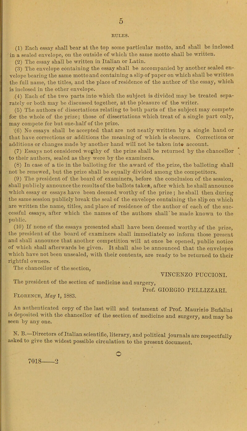 RULES. (1) Each essay shall hear at the top some particular motto, and shall he inclosed in a sealed envelope, on the outside of which the same motto shall he written. (2) The essay shall be written in Italian or Latin. (3) The envelope containing the essay shall be accompanied by another sealed en- velope bearing the same motto and containing a slip of paper on which shall be written the full name, the titles, and the place of residence of the author of the essay, which is inclosed in the other envelope. (4) Each of the two parts into which the subject is divided may be treated sepa- rately or both may be discussed together, at the pleasure of the writer. (5) The authors of dissertations relating to both parts of the subject may compete for the whole of the prize; those of dissertations which treat of a single part only, may compete for but one-half of the prize. (6) No essays shall be accepted that are not neatly written by a single hand or that have corrections or additions the meaning of which is obscure. Corrections or additions or changes made by another hand will not be taken into account. (7) Essays not considered worthy of the prize shall be returned by the chancellor to their authors, sealed as they were by the examiners. (8) In case of a tie in the balloting for the award of the prize, the balloting shall not be renewed, but the prize shall be equally divided among the competitors. (9) The president of the board of examiners, before the conclusion of the session, shall publicly announce the results of the ballots takeJi, after which he shall announce which essay or essays have been deemed worthy of the prize ; he shall then during the same session publicly break the seal of the envelope containing the slip on which are written the name, titles, and place of residence of the author of each of the suc- cessful essays, after which the names of the authors shall' be made known to the public. (10) If none of the essays presented shall have been deemed worthy of the prize, the president of the board of examiners shall immediately so inform those present and shall announce that another competition will at once be opened, public notice of which shall afterwards be given. It shall also be announced that the envelopes which have not been unsealed, with their contents, are ready to be returned to their rightful owners. The chancellor of the section, VINCENZO PUCCIONI. The president of the section of medicine and surgery, Florence, May 1, 1883. Prof. GIORGIO PELLIZZARI. An authenticated copy of the last will and testament of Prof. Maurizio Bufalini is deposited with the chancellor of the section of medicine and surgery, and may bo seen by any one. N. B.—Directors of Italian scientific, literary, and political journals are respectfully asked to give the widest possible circulation to tho present document. 7018 2 O