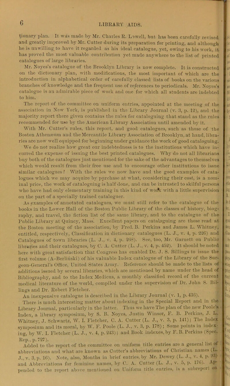 G tionary plan. It was made by Mr. Charles R. Lowell, but has been carefully revised and greatly improved by Mr. Cutter during its preparation for printing, and although he is unwilling to have it regarded as his ideal catalogue, yet, owing to his work, it has proved the most valuable contribution yet made anywhere to the list of printed catalogues of large libraries. Mr. Noyes’s catalogue of the Brooklyn Library is now complete. It is constructed on the dictionary plan, with modifications, the most important of which are the introduction in alphabetical order of carefully classed lists of books on the various branches of knowledge and the frequent use of references to periodicals. Mr. Noyes’s catalogue is au admirable piece of work and one for which all students are indebted to him. The report of the committee on uniform entries, appointed at the meeting of the association in New York, is published in the Library Journal (v. 3, p. 12), and the majority report there given contains the rules for cataloguing that stand as the rules recommended for use by the American Library Association until amended by it. With Mr. Cutter’s rules, this report, and good catalogues, snch as those of the Boston Athenaeum and the Mercantile Library Association of Brooklyn, at hand, libra- ries are now well equipped for beginning under guidance the work of good cataloguing. We do not realize how great our indebtedness is to the institutions which have in- curred the expense of issuing the best printed catalogues. Why do not all librarians buy both of the catalogues just mentioned for the sake of the advantages to themselves which would result from their free use and to encourage other institutions to issue similar catalogues ■ With the rules we now have and the good examples of cata- logues which we may acquire by purchase at what, considering their cost, is a nom- inal price, the work of cataloguing is half done, and can be intrusted to skilful persons who have had only elementary training in this kind of woi*k with a little supervision on the part of a specially trained cataloguer. As examples of annotated catalogues, we must still refer to the catalogue of the books in the Lower Hall of the Boston Public Library of the classes of history, biog- raphy, and travel, the fiction list of the same library, and to the catalogue of the Public Library at Quincy, Mass. Excellent papers on cataloguing are those read at the Bostou meeting of the association, by Fred. B. Perkins and James L. Whitney, entitled, respectively, Classification in dictionary catalogues (L. J., v. 4, p. 226) aud Catalogues of town libraries (L. J., v. 4, p. 233). See, too, Mr. Garnett on Public libraries and their catalogues, by C. A. Cutter (L. J.. v. 4, p. 452). It should be noted here with great satisfaction that Congress has enabled Dr. J. S. Billings to issue the first volume (A-Berliuski) of his valuable Index catalogue of the Library of the Sur- geon-General’s Office, United States Army. Reference should be made to the lists of additions issued by several libraries, which are mentioned by name under the head of Bibliography, and to the Index Medicus, a monthly classified record of the current- medical literature of the world, compiled under the supervision of Dr. John S. Bil- lings and Dr. Robert Fletcher. An inexpensive catalogue is described in the Library Journal (v. 1, p.436). There is much interesting matter about indexing iu the Special Report and in the Library Journal, particularly in the latter. Thus we have The plan of the new Poole's Index, a library symposium, by S. B. Noyes, Justin Winsor, F. B. Perkins, J. L. Whitney, J. Schwartz, W. I. Fletcher, C. A. Cutter (L. J., v. 3, p. 141): The Index symposium and its moral, by W. F. Poole (L. J., v. 3, p. 178); Some points iu index- ing, by W. I. Fletcher (L. J., v. 4, p.243); and Book indexes, by F. B. Perkins (Spec. Rep., p.727). Added to the report of the committee on uniform title entries are a general list ot abbreviations and what are known as Cutter’s abbreviations ot Christian names (L. J., v. 3, p. 10). Note, also, Months in brief entries, by Mr. Dewey (L. J., v. 4. p. 93) and Abbreviations for feminine names, by C. A. Cutter (L. J., v. 5, p. DO). Ap- pended to the report above mentioned on Uniform title entries, is a subreport on