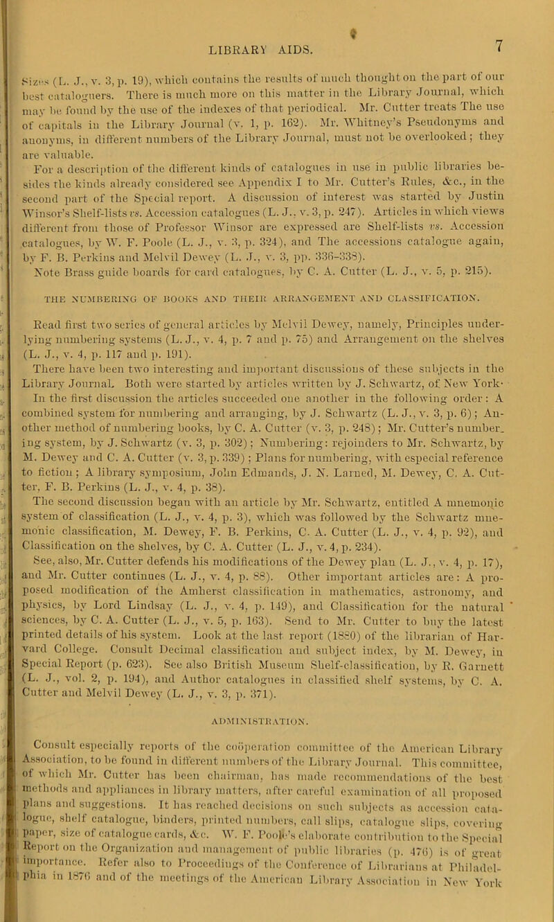 Sizes (L. J., v. 3, p. 19), which contains the results of much thought ou the part ot our best cataloguers. There is much more on this matter in the Library Journal, which may he found by the use of the indexes of that periodical. Mr. Cutter treats The use of capitals in the Library Journal (an 1, p. 162). Mr. Whitney’s Pseudonyms and anonyms, in different numbers of the Library Journal, must not he overlooked; they are valuable. For a description of the different kinds of catalogues in use in public libraries be- sides the kinds already considered see Appendix I to Mr. Cutter’s Rules, &c., in the second part of the Special report. A discussion of interest was started by Justin Winsor’s Shelf-lists vs. Accession catalogues (L. J., v. 3, p. 247). Articles in which views different from those of Professor Winsor are expressed are Shelf-lists vs. Accession catalogues, by W. F. Poole (L. J., v. 3, p. 324), and The accessions catalogue again, by F. B. Perkins and Melvil Dewey (L. J., v. 3, pp. 336-338). Note Brass guide boards for card catalogues, by C. A. Cutter (L. J., v. 5, p. 215). THE NUMBERING 01? HOOKS AND TIIEIR ARRANGEMENT AND CLASSIFICATION. Read first two series of general articles by Melvil Dewey, namely, Principles under- lying numbering systems (L. J., a*. 4, p. 7 and p. 75) and Arrangement on the shelves (L. J., v. 4, p. 117 and p. 191). There have been two interesting and important discussions of these subjects in the Library Journal. Both were started by articles written by J. Schwartz, of New York- In the first discussion the articles succeeded one another in the following order : A combined system for numbering and arranging, by J. Schwartz (L. J., v. 3, p. 6); An- other method of numbering books, by C. A. Cutter (an 3, p. 248); Mr. Cutter’s number, ing system, by J. Schwartz (v. 3, p. 302); Numbering: rejoinders to Mr. Schwartz, by M. Dewey and C. A. Cutter (v. 3, p. 339); Plans for numbering, with especial reference to fiction; A library symposium, John Edmands, J. N. Lamed, M. Dewey, C. A. Cut- ter, F. B. Perkins (L. J., v. 4, p. 38). The second discussion began with an article by Mr. Schwartz, entitled A mnemonic system of classification (L. J., an 4, p. 3), which was followed by the ScliAvartz mne- monic classification, M. Dewey, F. B. Perkins, C. A. Cutter (L. J., v. 4, p. 92), and Classification on the shcWes, by C. A. Cutter (L. J., an 4,p. 234). See, also, Mr. Cutter defends his modifications of the Dewey plan (L. J., v. 4, p. 17), and Mr. Cutter continues (L. J., v. 4, p. 88). Other important articles are: A pro- posed modification of the Amherst classification in mathematics, astronomy, and physics, by Lord Lindsay (L. J., an 4, p. 149), and Classification for the natural sciences, by C. A. Cutter (L. J., an 5, p. 163). Send to Mr. Cutter to buy the latest printed details of his system. Look at the last report (1880) of the librarian of Har- vard College. Consult Decimal classification and subject index, by M. DeAvey, in Special Report (p. 623). See also British Museum Shelf-classification, by R. Garnett (L. J., a-o1. 2, p. 194), and Author catalogues in classified shelf systems, by C. A. Cutter and Melvil Deivey (L. J., v. 3, p. 371). administration. Consult especially reports of the cooperation committee of the American Library Association, to be found in different numbers of the Library Journal. This committee, of which Mr. Cutter has been chairman, has made recommendations of the best methods and appliances in library matters, after careful examination of all proposed plans and suggestions. It has reached decisions on such subjects as accession cat a- logue, shelf catalogue, binders, printed numbers, call slips, catalogue slips, covering paper, size of catalogue cards, &e. IV. F. Poole’s elaborate contribution to the Special Report on the Organization and management of public libraries (p. 476) is of great importance. Refer also to Proceedings of the Conference of Librarians at Philadel- phia in 1876 and of the meetings of the American Library Association in Ncav York