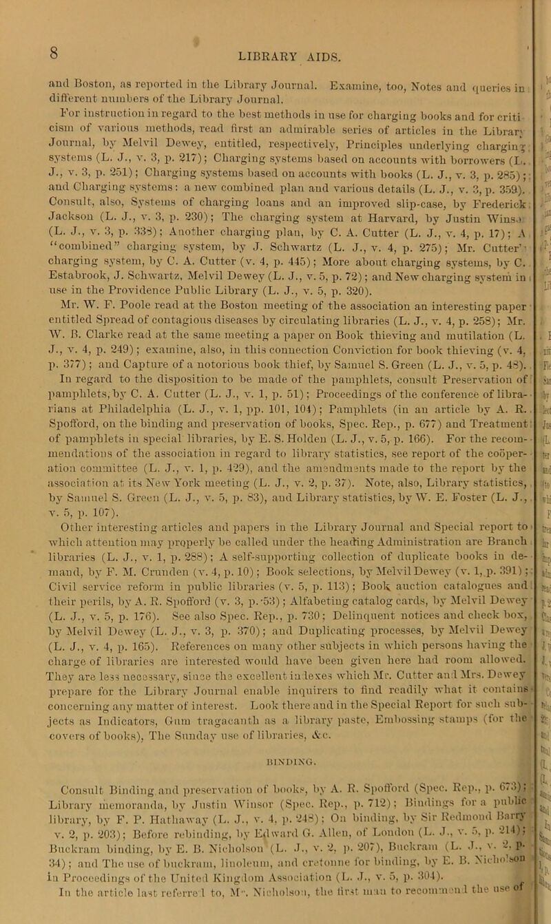 ami Boston, as reported in the Library Journal. Examine, too, Notes and queries in different numbers of the Library Journal. 1 or instruction in regard to the best methods in use for charging books and for criti cism of various methods, read first an admirable series of articles in the Librar' Journal, by Melvil Dewey, entitled, respectively, Principles underlying charging systems (L. J., v. 3, p. 217); Charging systems based on accounts with borrowers (I,. J., v. 3, p. 251); Charging systems based on accounts with books (L. J., v. 3, p. 285); and Charging systems: a new combined plan and various details (L. J., v. 3, p. 352). Consult, also, Systems of charging loans and an improved slip-case, by Frederick; Jackson (L. J., v. 3, p. 230); The charging system at Harvard, by Justin Wins.) (L. J., v. 3, p. 338); Another chargiug plan, by C. A. Cutter (L. J., v. 4, p. 17); A “combined” chargiug system, by J. Schwartz (L. J., v. 4, p. 275); Mr. Cutter’- charging system, by C. A. Cutter (v. 4, p. 445); More about chargiug systems, by C. Estabrook, J. Schwartz, Melvil Dewey (L. J., v. 5, p. 72); and New chargiug system in i use in the Providence Public Library (L. J., v. 5, p. 320). Mr. W. F. Poole read at the Boston meeting of the association an interesting paper entitled Spread of contagious diseases by circulating libraries (L. J., v. 4, p. 258); Mr. W. B. Clarke read at the same meeting a paper on Book thieving and mutilation (L. J., v. 4, p. 249); examine, also, iu this connection Conviction for book thieving (v. 4, p. 377); and Capture of a notorious book thief, by Samuel S. Green (L. J., v. 5, p. 43). In regard to the disposition to be made of the pamphlets, consult Preservation of pamphlets, by C. A. Cutter (L. J., v. 1, p. 51); Proceedings of the conference of libra- rians at Philadelphia (L. J., v. 1, pp. 101, 104); Pamphlets (in an article by A. R. Spofford, on the binding and preservation of books, Spec. Rep., p. 677) and Treatment: of pamphlets iu special libraries, by E. S. Holden (L. J., v. 5, p. 166). For the recoin- mendations of the association in regard to library statistics, see report of the cooper- ation committee (L. J., v. 1, p. 429), and the amendments made to the report by the association at its New York meeting (L. J., v. 2, p. 37). Note, also, Library statistics, by Samuel S. Green (L. J., v. 5, p. 83), and Library statistics, by W. E. Foster (L. J., v. 5, p. 107). Other interesting articles and papers iu the Library Journal and Special report to which attention may properly be called under the Heading Administration are Branch libraries (L, J., v. 1, p. 288); A self-supporting collection of duplicate books iu de- mand, by F. M. Crunden (v. 4, p. 10); Book selections, by Melvil Dewey (v. 1, p. 391); Civil service reform iu public libraries (v. 5, p. 113); Book auction catalogues and their perils, by A. R. Spofford (v. 3, p. '53) ; Alfabeting catalog cards, by Melvil Dewey (L. J., v. 5, p. 176). See also Spec. Rep., p. 730; Delinquent notices and check box, by Melvil Dewey (L. J., v. 3, p. 370); and Duplicating processes, by Melvil Dewey (L. J., v. 4, p. 165). References on many other subjects in which persons having the charge of libraries are interested would have been given here had room allowed. They are les3 necessary, since the excellent in lexe3 which Mr. Cutter and Mrs. Dewey prepare for the Library Journal enable inquirers to find readily what it contains - concerning any matter of interest. Look there and in the Special Report for such sub- jects as Indicators, Gum tragacanth as a library paste, Embossing stamps (for the covers of books), The Sunday use of libraries, &c. 1UND1XG. Consult Binding and preservation of books, by A. R. Spofford (Spec. Rep., p. 6..>), Library memoranda, by Justin Winsor (Spec. Rep., p. 712); Bindings fora public r library, by F. P. Hathaway (L. J., v. 4, p. 248); On binding, by Sir Redmond Barry v. 2, p. 203); Before rebinding, by Edward G. Allen, of London (L. J., v. 5, p. 214); Buckram binding, by E. B. Nicholson (L. J., v. 2, p. 207), Buckram (L. J., v. 2. p. 34); and The use of buckram, linoleum, and cretonne ior binding, by E. B. Niclm.son » in Proceedings of the United Kingdom Association (L. J., v. 5, p. 304). In the article last referro 1 to, M. Nicholson, the first man to recommend the use o g\