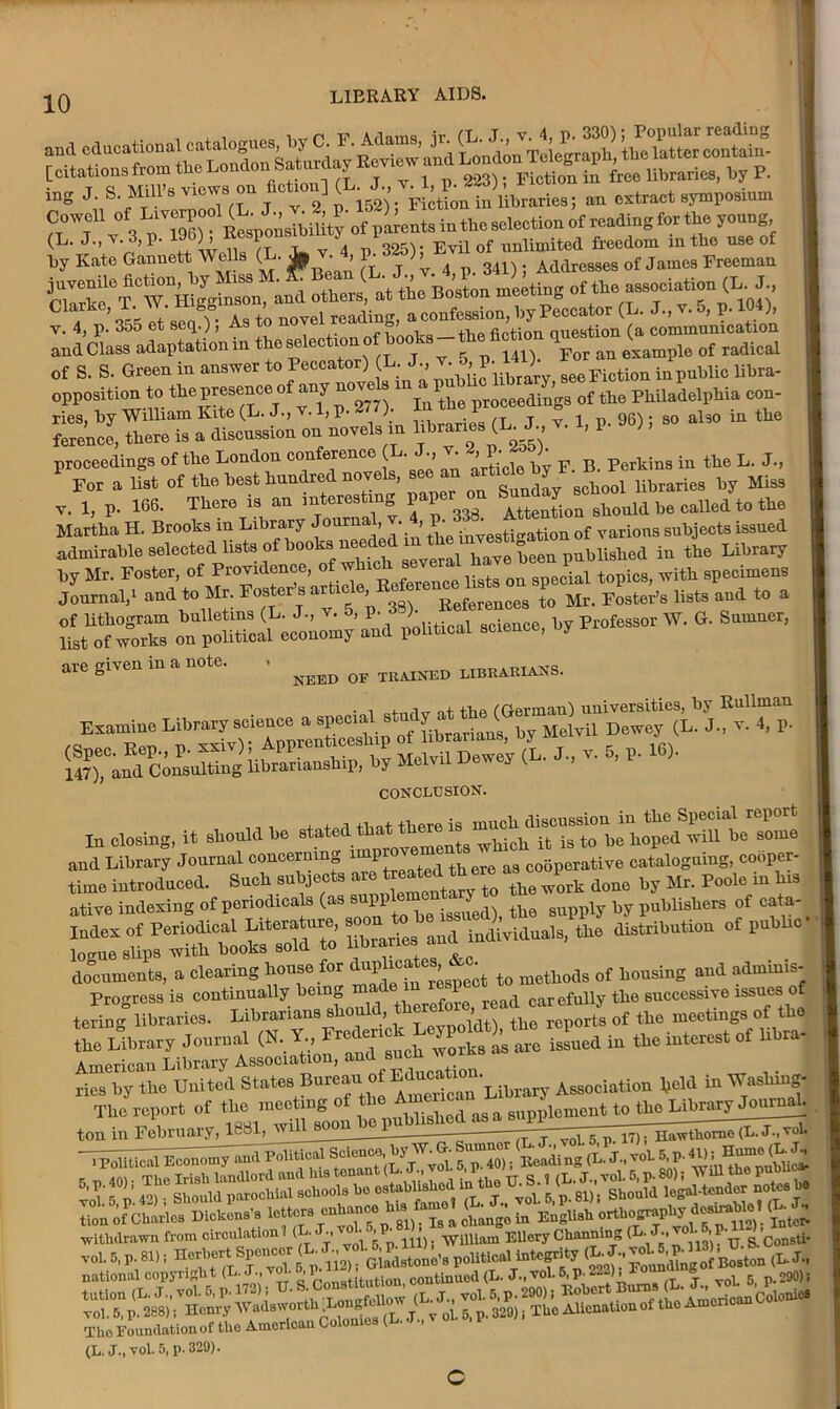 W»*• « **• (l. ^ ►«»»■; t.r^ss^^~ v. X p *» et ,0, As to novel rending, > ^ ^n’nXation and Class adaptation in theseleotionofboo s lflt \ example of radical of S. S. Green in answer to Peccator) (L. J., } f ^ see Fiction in public libra- opposition to.the pwseaoe.of any proceeding8 of the Philadelphia con- ference, thesis ^discussion on novels in libraries (KJ. v. 1, P- 96); so also m the proceedings of the London conference (L. , ’ £ cje b„ p p. Perkins in the L. J., F„r a list of the best hundred novels, see an libraries by Miss v, 1, p. 166. There is an interesting paper on BhouU1 b6 called to the Martha H. Brooks in Library 'J011™’. ’ ^ toTestioation of various subjects issued admirable selected lists of books needed “ published in the Library by Mr. Foster, of Providence, of which with specimens Journal,1 and to Mr. Fos*erj8 a^tic e> ReferenCes to Mr. Foster’s lists and to a Z22ZZ „“i~y'ind political science, by Professor W. G. Sumner, are given in a note. , ^ ^ UBRirai5Is. Examine Library science a sp^m study a^th^Ger^^univereirie^by RuUm^ Melvil Deivey <L. d„ v. 5, p. 16). CONCLUSION. In closing, it should be ^ed^« and Library Journal concerning a3 cooperative cataloguing, cooper- time introduced. Such subjects ate treated th ^ ^ ^ done by Mr. Poole in his ative indexing of periodicals (as s PI ^ isslfed), the supply by publishers of cata- ^ libraries and individuals, the distribution of public taring libraries. Librarian, should, of the meetings of the the Library Journal (N. ^ >’s U isLcd in the intent of libra- rics by the United States Bureau of Edunati . Assodation held in Washing! The report of ?j£££m a supplement to UrelnbwryJon^, ton in February, 1881, 171 nawthome (L. J., vol. ti.»-<*»* Si ”■ » «b“6; > ■*»* W •withdrawn from circulation 1 (L-L.vol. ,P WUUam EUery Channing (L. J., voj. 5 P ’ u. The Foundation of the American Co (L. J.,vol. 5, p.329).