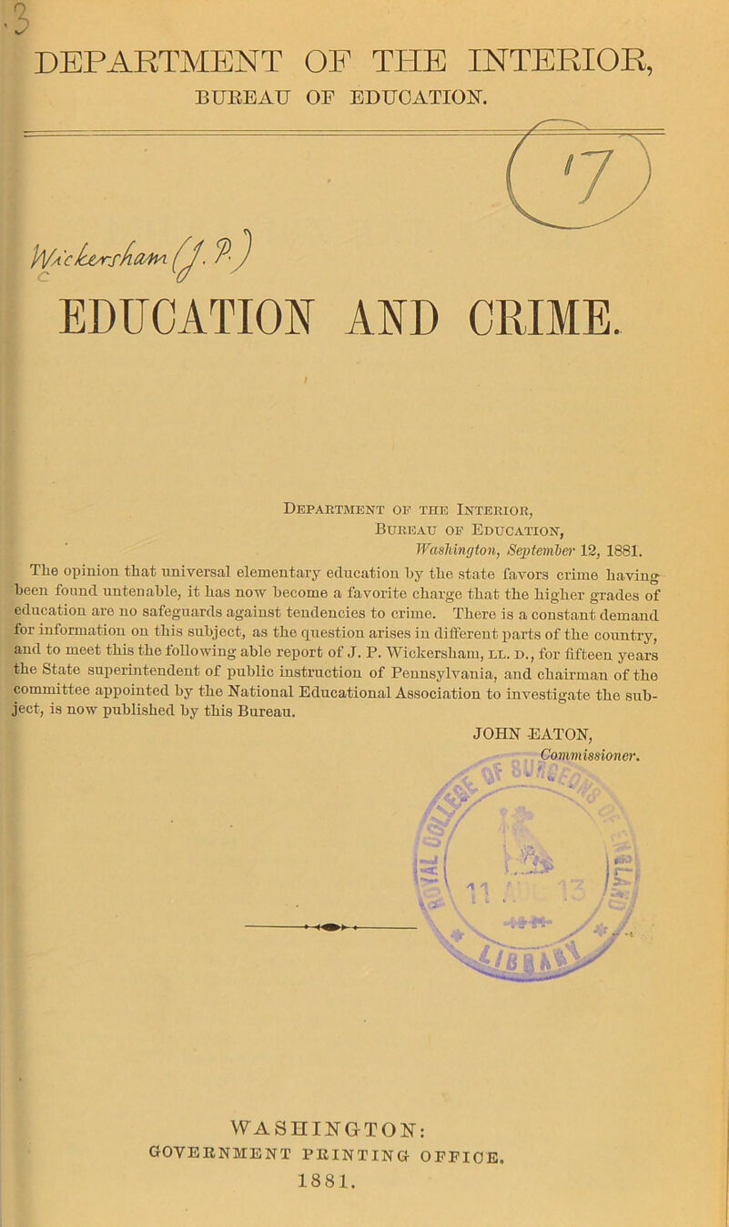 BUrtEAU OF BDUOATION. EDUCATION AND CRIME. Department oe the Interior, Bureau of Education, Washington, 8e})teml)er 12, 1881. The opinion that universal elementary education hy the state favors crime having been found untenable, it has now become a favorite charge that the higher grades of education are no safeguards against tendencies to crime. There is a constant demand for information on this subject, as the question arises in different j)arts of the country, and to meet this the tollowing able report of J. P. Wickersham, ll. d., for fifteen years the State superintendent of public instruction of Pennsylvania, and chairman of the committee ajjpointed by the National Educational Association to investigate the sub- ject, is now published by this Bureau. JOHN EATON, Commissionor. WASHINGTON: GOVERNMENT PRINTING OPPIOE. 1881.