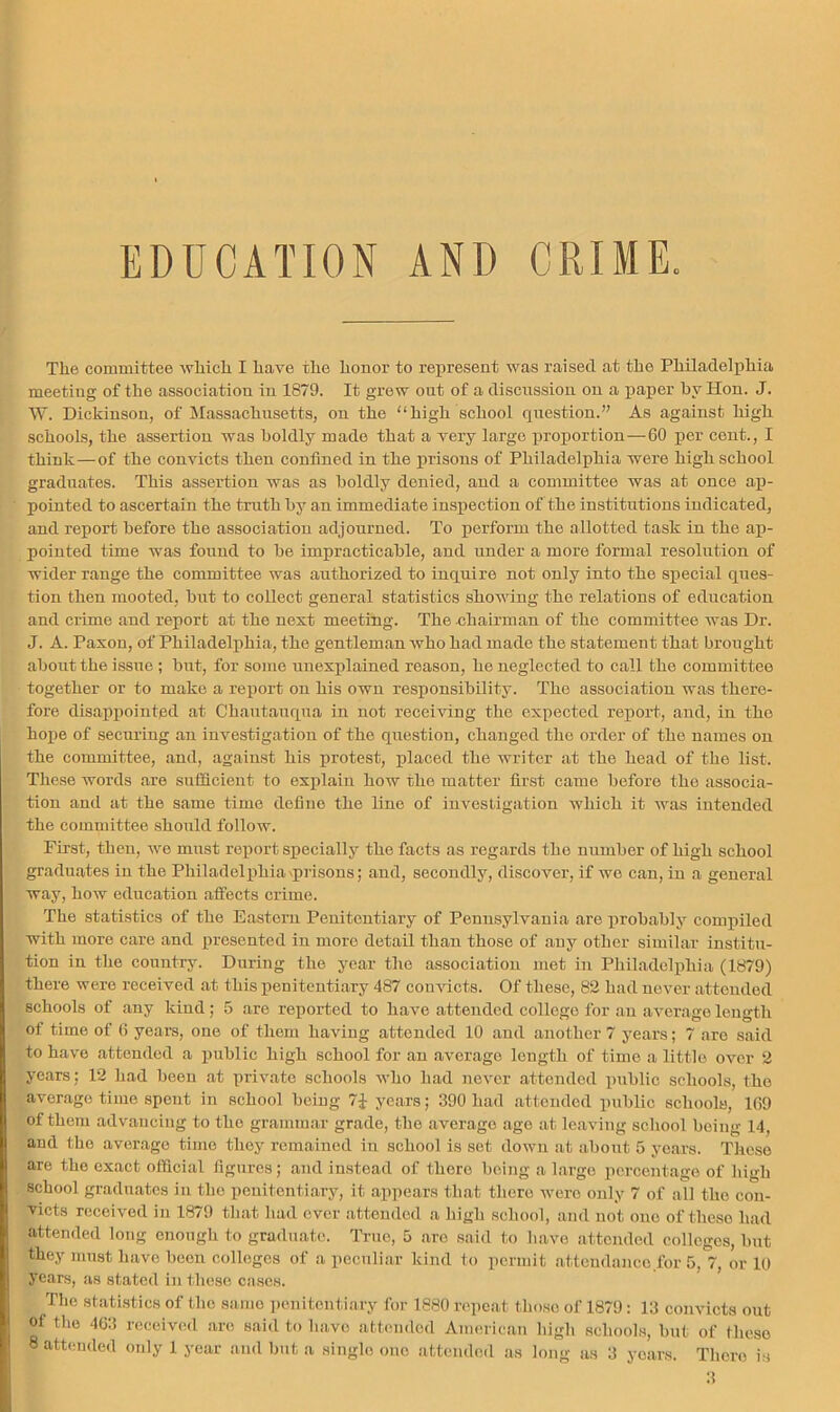 EDUCATION AND CRIME The committee which I have the honor to represent was raised at the Philadelphia meeting of the association in 1879. It grow out of a discussion on a paper hy Hon. J. W. Dickinson, of Massachusetts, on the high school question.” As against high schools, the assertion was boldly made that a very large proportion—60 per cent., I think—of the convicts then confined in the prisons of Philadelphia were high school graduates. This assertiou was as boldly denied, and a committee was at once ap- pointed to ascertain the truth by an immediate inspection of the institutions indicated, and report before the association adjourned. To perform the allotted task in the ap- pointed time was found to be impraeticable, and under a more formal resolution of wider range the committee was authorized to inquire not only into the speeial ques- tion then mooted, but to collect general statistics showing the relations of education and crime and report at the next meeting. The chairman of the committee was Dr. J. A. Paxon, of Philadelphia, the gentleman who had made the statement that brought about the issue ; but, for some unexplained reason, he neglected to call the committee together or to make a report on his own responsibility. The association was there- fore disappointed at Chautauqua in not reeeiving the expected report, and, in the hope of securing an investigation of the question, changed the order of the names on the committee, and, against his protest, placed the writer at the head of the list. These words are sufficient to explain how the matter first came before the associa- tion and at the same time define the line of investigation which it was intended the committee should follow. First, then, we must roi)ort specially the facts as regards the number of high school graduates in the Philadelphia'piisons; and, seeondly, discover, if wo can, in a general way, how education affects crime. The statistics of the Eastern Penitentiary of Pennsylvania are probably compiled with more care and presented in more detail than those of any other similar institu- tion in the country. During the year the association met in Philadelphia (1879) there were received at this penitentiary 487 conducts. Of these, 82 had never attended schools of any kind; 5 are reported to have attended college lor an average length of time of 6 years, one of them having attended 10 and another 7 years; 7 are said to have attended a public high school for an average length of time a little over 2 years; 12 had been at private schools who had never attended public schools, the average time spent in school being 7J years; 390 had attended public schools, 169 of them advancing to the grammar grade, the average age at leaving school being 14, and the average time they remained in school is set down at about 5 years. These are the exact official figures; and instead of there being a largo percentage of high school graduates iu the penitentiary, it appears that there were only 7 of all the con- victs received in 1879 that had ever attended a high school, and not one of these had attended long enough to graduate. True, 5 are said to have attended colleges, but they must have been colleges of a peculiar kind to permit attendance for 5, 7, or 10 years, as stated in these cases. The stati.stics of the same penitentiary for 1880 repeat those of 1879: 13 eonvicts out of the 4G3 receiviid are said to have attended American liigh schools, but of these 8 attimded only 1 year and but a single one attended as long as 3 years. There is