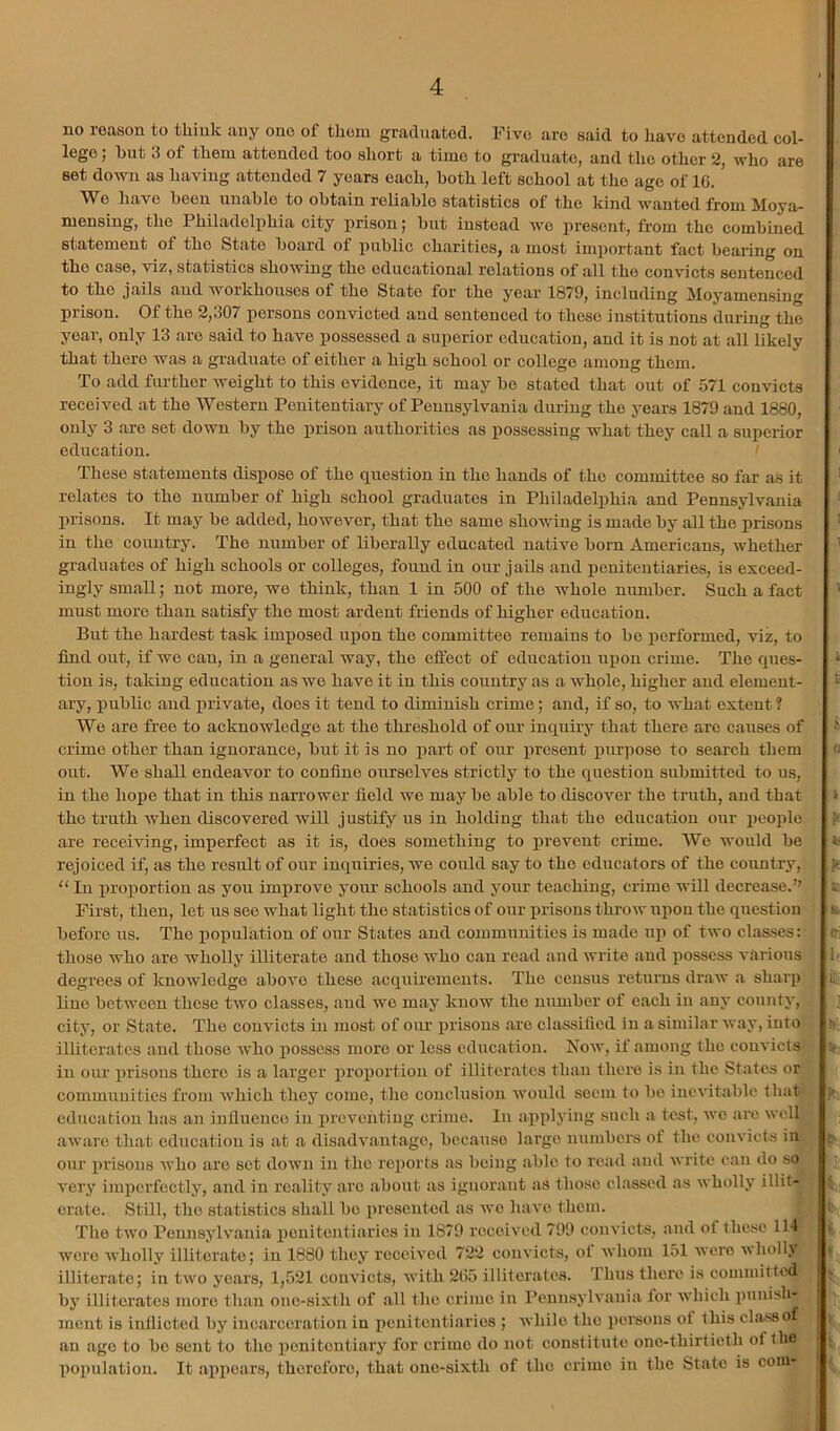 no reason to think any one of them graduated. Five are said to iiavo attended col- lege j hut 3 of them attended too short a time to graduatOj and the other 2^ who are set doAvn as having attended 7 years each, both left school at the age of 1C. We have been unable to obtain reUahlo statistics of the kind wanted from Moya- mensing, the Philadelphia city prison; hut instead wo present, from the combined statement of the State hoard of public charities, a most important fact hearing on the case, viz, statistics showing the educational relations of all the convicts sentenced to the jails aud workhouses of the State for the year 1879, including Moyamensing prison. Of the 2,307 persons convicted aud sentenced to these institutions during the year, only 13 are said to have possessed a superior education, aud it is not at all likely that there was a graduate of either a high school or college among them. To add further weight to this evidence, it may he stated that out of 571 convicts received at the Western Penitentiary of Pennsylvania during the years 1879 and 1880, only 3 are set down hy the prison authorities as possessing what they call a superior education. ' These statements dispose of the question in the hands of the committee so far as it relates to the number of high school graduates in Philadelphia and Pennsylvania prisons. It may he added, however, that the same showing is made hy all the prisons in the country. The number of liberally educated native horn Americans, whether graduates of high schools or colleges, found in our jails and penitentiaries, is exceed- ingly small; not more, we think, than 1 in 500 of the whole number. Such a fact must more than satisfy the most ardent friends of higher education. But the hardest task imposed upon the committee remains to he performed, viz, to find out, if wo can, in a general way, the effect of education uj)on crime. The ques- tion is, taking education as wo have it in this country as a whole, higher and element- ary, public aud private, does it tend to diminish crime; and, if so, to what extent ? We are free to acknowledge at the threshold of our inquiiy that there are causes of crime other than ignorance, hut it is no part of our present purpose to search them out. We shall endeavor to confine ourselves strictly to the question submitted to us, in the hope that in this narrower field we may he able to discover the truth, and that the truth when discovered will justify us in holding that the education our people are receiving, imperfect as it is, does something to prevent crime. We would he rejoiced if, as the result of our inquiries, we could say to the educators of the cotintry, “ In proportion as you imj)rove your schools and your teaching, crime will decrease.” First, then, let us see what light the statistics of our prisons throw upon the question before us. The population of our States and communities is made up of two classes: those who are wholly illiterate and those who can read and write and possess various degrees of knowledge above these acquirements. The census returns draw a sharp line between these two classes, aud we may know the number of each in any county,| city, or State. The convicts in most of our prisons are classified in a similar way, into illiterates aud those who possess more or less education. Now, if among the convicts in our prisons there is a larger proiiortiou of illiterates than there is in the States or communities from which they come, the conclusion would seem to bo inevitable that education has an influence in preventing crime. In appljing such a test, we aie well aware that education is at a disadv.antagc, because large numbers of the convicts in our prisons Avho are sot down in the rex^orts as being .able to road and write can do so very iinxicrfectly, and in reality are about as ignorant as those classed as wholly illit- erate. Still, the statistics shall bo xiresciitod as wo have them. The two Pennsylvania x)cuitentiaries in 1879 received 799 convicts, and ofthe.se 114 were wholly illitcr,ato; in 1880 they received 722 convicts, ol whom 151 were ■wholly illiterate; in two years, 1,521 convicts, ■with 205 illiterates. Thus there is committed by illiterates more than one-sixth of all the crime iii Pennsylvania for which i)unish- ment is inflicted by incarceration in x)enitentiarios ; while the i)ersons of this classof an ago to bo sent to the xionitontiary for crime do not constitute one-thirtieth of the X^ox'ulatiou. It axipears, thcroforo, that one-sixth of the crime in the State is coni-