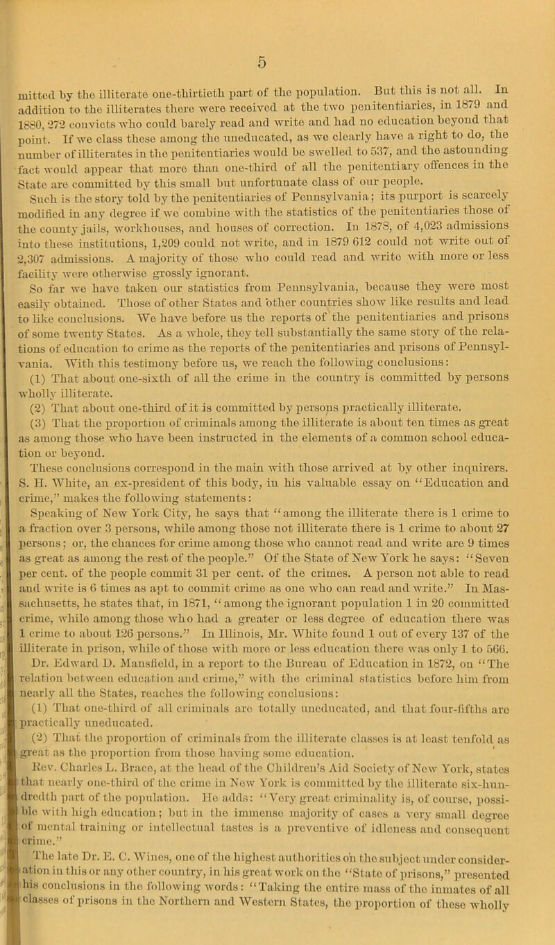 luittcd by tlio illiterate oiie-tbirtietb part of the population. Bat this is not all. In addition to the illiterates there were received at the two penitentiaries, in 1879 and 1880,272 conviets who could barely I’ead and write and had no education beyond that point. If we class these .among the uneducated, as we cle.arly have a right to do, the number of illiterates in the penitentiaries would bo swelled to 537, .and the astounding fact would appear that more than one-third of all the penitentiary offences in the St.ato are committed by this small but unfortunate class of our jicojile. Such is the story told by the penitentiaries of Pennsylvania; its purport is scarcelj’ modified in any degree if wo combine with the statistics of the penitentiaries those of the county jails, workhouses, and houses of correction. In 1878, of 4,023 admissions into these institutions, 1,209 could not write, and in 1879 612 could not write out of 2,307 admissions. A majority of those who could read and write with more or less facility were otherwise grossly ignorant. So far we have taken oiu' statistics from Pennsylvania, because they were most easily obtained. Those of other States .and other countries show like results and lead to like conclusions. Wo have before us the reports of the penitentiaries and prisons of some twenty States. As a whole, they toll substantially the same story of the rela- tions of education to crime as the reports of the pcnitenti.aries and prisons of Pennsyl- v.ania. With this testimony before us, we reach the following conclusions: (1) That about one-sixth of all the crime in the country is committed by persons wholly illiterate. (2) That about one-third of it is committed by persons practically illiterate. (3) That the proportion of criminals among the illiterate is about ten times as great as among those who have been instructed in the elements of a common school educa- tion or beyond. These conclusions correspond in the main with those arrived at by other inquirers. S. H. White, an ex-president of this hody, in his vahrablo essay on “Education and crime,” makes the following statements: Speaking of New York City, ho says that “among the illiterate there is 1 crime to , a fraction over 3 persons, while among those not illiterate there is 1 crime to about 27 j persons; or, the chances for crime among those who cannot road .and write are 9 times j as great as among the rest of the people.” Of the State of New York he says: “Seven . I per cent, of the people commit 31 per cent, of the crimes. A person not able to read II and write is 6 times as apt to commit crime as one who c.an read and write.” In Mas- jj sachusetts, he states that, in 1871, “ among the ignorant population 1 in 20 committed j crime, while among those who had a greater or less degree of education there was ‘ 1 crime to about 126 xiorsous.” In Illinois, Mr. White found 1 out of every 137 of the pi' illiterate in prison, while of those with more or less edircation there was only 1 to 566. Dr. Edward D. Mansfield, in a reiiorb to the Bureau of Education in 1872, on “The relatiou between education and crime,” with the criminal statistics before him from ne.arly all the St.ates, reaches the following conclusions: (1) That one-third of all criminals are tot.ally uneducated, and that four-fifths are I practically uneduc.atcd. (2) Th.at the proportion of criminals from the illiter.ato classes is <at least tenfold as ; great as the proportion from those having some education. Rev. Charles L. Brace, at the head of the Children’s Aid Society of New York, .states ithat nearly one-third of the crime in Now York is committed by the illiter.ato six-hun- dredth part of the population, lie adds: “Very groat criminality is, of course, possi- ble with high education ; but in the immense majority of cases a very sm.all degree of mental training or iutcllectu.al tastes is a preventive of idleness and consequent crime.” The late Dr. E. C. Wines, one of the highest authorities oh (ho .subject under considor- •ation in this or .any other country, in his great work on the “State of prisons,” presented his conclusions in the following words: “Taking the entire mass of the inmates of all classes of prisons in the Northern and Western States, the proportion of these wholly