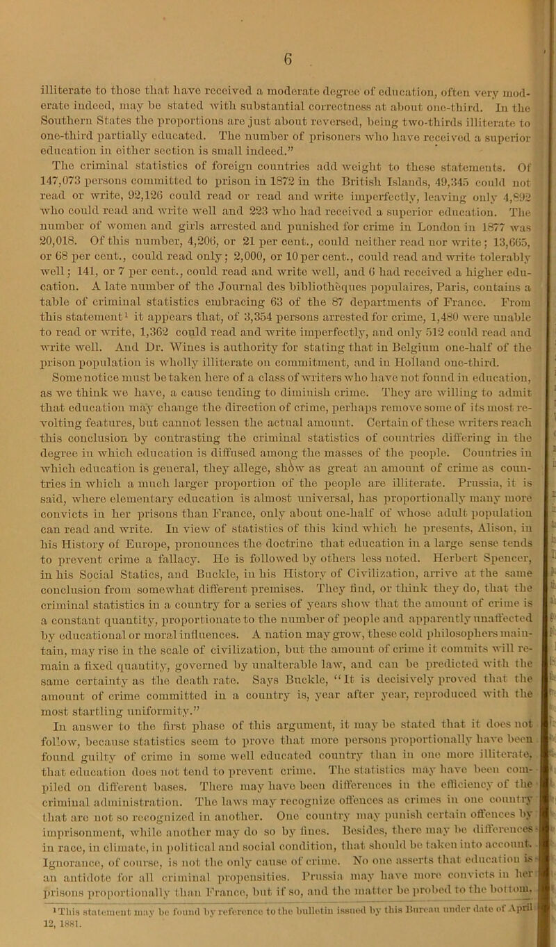 illiterate to those that have received a moderate degree of education, often very mod- erate indeed, may he stated Avith suhstantial correctness at about one-third. In the Southern States the proportions are just about reversed, being tAvo-thirds illiterate to one-third xiartially educated. The number of prisoners Avho have received a sniAcrior education in either section is small indeed.” The criminal statistics of foreign countries add Aveight to these statements. Of 147,073 persons committed to prison in 1872 in the British Islands, 49,345 could not read or Avrite, 92,120 could read or read and write imperfectly, leaving only 4,892 AA^ho could read and Avrite A\mll and 223 Avho had reeeiAmd a superior education. The number of Avomen and gills arrested and punished for crime in London in 1877 Avas 20,018. Of this number, 4,200, or 21 per cent., could neither read nor write; 13,00.5, or 08 iier cent., could read only; 2,000, or 10 per cent., could read and AA'rite tolerably well; 141, or 7 per cent., could read and write well, and 0 had received a higher edu- cation. A late number of the Journal des bibUotheques popnlaires, Paris, contains a table of criminal statistics embracing 63 of the 87 departments of France. From this statement 1 it appears that, of 3,354 persons arrested for crime, 1,480 Avere unable to road or Avrite, 1,362 could read and write imperfectly, and only 512 could read and write well. And Dr. Wines is authority for staling that in Belgium one-half of the prison population is Avholly illiterate on commitment, and in Holland one-third. Some notice must be taken here of a class of Avriters who have not found in education, as Ave think AAm have, a cause tending to diminish crime. They are Avilliug to admit that education may change the direction of crime, perhaps remoAm some of its most re- A'olting features, but cannot lessen the actual amount. Certain of these Avriters reach this conclusion by contrasting the criminal statistics of countries difl’eriug in the degree in which education is diffused among the masses of the people. Countries in Avhich education is general, they allege, sh^w as great an amount of crime as coun- tries in which a much larger proportion of the people are illiterate. Prn.ssia, it is said, Avhere elementary education is almost uuiAmrsal, has proportionally many more convicts in her prisons than Franco, only about one-half of Avhoso adult population can read .and write. In vioAV of statistics of this kind which he presents, Alison, in his History of Europe, iirouounces the doctrine that education in a Large sense tends to prevent crime a fallacy. He is folloAVod by others less noted. Herbert Spencer, in his Social Statics, and Buckle, in his History of Civilization, arrive at the same conclusion from somewhat different premises. They find, or think they do, that the criminal statistics in a country for a series of years shoAv that the amount of crime is a constant (inantity, proportion.ate to the number of people and apparently unaffected by educational or moral inllneuces. A nation may groAV, these cold philosophers main- tain, may rise in the scale of civilization, but the amount of crime it commits Avill re- main a fixed qn.antity, governed by unalterable laAV, .and can bo predicted Avith the same cert.aiuty as the de.ath rate. Says Buckle, “It is decisiA'ely proved that the amount of crime committed in a country is, ye.ar after year, reproduced Avith the most startling uniformity.” In ausAver to the first phase of this argument, it may bo stated that it docs not folIoAV, because statistics seem to prove that more persons proportionally haA'e been found guilty of crime in some Avell educ.ated country th.au in one more illiterate, that education does not tend to prevent crime. The statistics may have been com- piled on diff'ereut bases. There may h.ave been differences in the efficiency of the criminal admiuistr.ation. The laAA's may recognize offences as crimes in one conntiy that are not so recognized in another. One country m.ay punish certain offences by imprisonment, Avhile another m.ay do so by fines. Besides, there may be differences in race, in climate, in political .and social condition, that .should be taken into account. Ignorance, of course, is not the only cause of crime. No one a.sserts that education is an antidote for all criminal propensities. Prussia may IniA’c more coiiA'icts in hei prisons proportionally than France, but if so, and the m.atter be j)robed to the bofiom. ■ This stiiteuiuiit iniiy be by rei’erence to tlio Imlletiu issneil l>y this Ihiri’au iiiulor date of April 12. 1881.