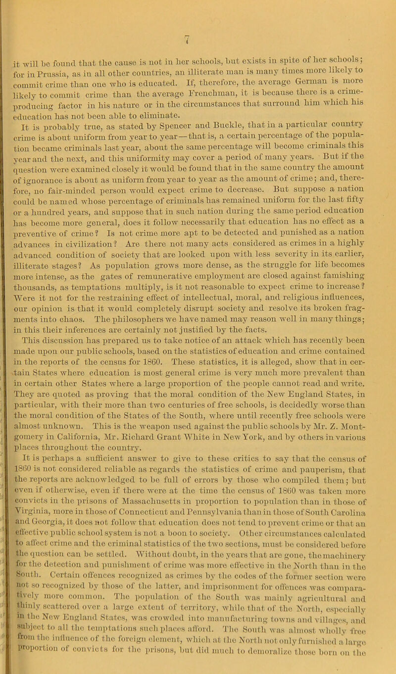 4 it will be fouiul that the cause is not in her schools, hut exists iu spite of her schools; for iu Prussia, as iu all other countries, an illiterate man is many times more likely to commit crime than one who is educated. If, therefore, the average Germau is more likely to commit crime thau the average Frcuchraau, it is because there is a crime- produciug factor in his nature or in the circumstances that sxu’rouud him Avhich his education has not been able to eliminate. It is probably true, as stated by Spencer and Buckle, that iu a iiarticular country crime is about uniform from year to year—that is, a certain percentage of the popula- tion became criminals last year, about the same percentage will become criminals this year and the next, and this uniformity may cover a period of many years. But if the question wore examined closely it would be found that iu the same country the amount of ignorance is about as uniform from year to year as the amount of crime; and, there- fore, no fair-minded person would expect crime to decrease. But suppose a nation could bo named whoso percentage of criminals has remained nnitorm for the last fifty or a hundred years, and suppose that in such nation during the same period education has become more general, does it follow necessarily that education has no effect as a preventive of crime ? Is not crime more aj)t to be detected and punished as a nation advances in civilization? Are there not many acts considered as crimes in a highly advanced condition of society that are looked upon with less severity in its earlier, illiterate stages? As population grows more dense, as the struggle for life becomes more intense, as the gates of remunerative employment are closed against famishing thousands, as temptations multiply, is it not reasonable to expect crime to increase ? Were it not for the restraining effect of intellectual, moral, and religious influences, our oiAinion is that it would completely disrui)t soeiety and resolve its broken frag- ments into chaos. The iihilosophers we have named may reason well in many things; iu this their inferences are certainly not justified by the facts. This discussion has prepared us to take notice of an attack which has recently been made upon our public schools, based on the statistics of education and crime contained in the reports of the census for 1860. These statistics, it is alleged, show that iu cer- .taiu States where education is most general crime is very much more prevalent than in certain other States where a large proportion of the people cannot road and write. They are quoted as proving that the moral condition of the New England States, in particular, with their more than two centuries of free schools, is decidedly worse than the moral condition of the States of the South, where until recently free schools Avere almost unknoAATi. This is the weapon used against the public schools by Mr. Z. Mont- gomery in California, Mr. Richard Grant White in New York, and by others in various I)laccs throughout the country. It is perhaiis a sufficiont answer to give to these critics to say that the census of 1860 is not considered reliable as regards the statistics of crime and pauperism, that the reports are acknoAvledgod to bo full of errors by those Avho compiled them; but even if otherwise, oven if there AA'ero at the time the census of 1860 Avas taken more convicts iu the ]irisons of Massachusetts in proportion to iioxnilation Than iu those of Virginia, more in those of Connecticut and Pennsylvania than iu those of South Carolina and Georgia, it does not follow that education does not tend to xiroA'ent crime or that an eftective public school system is not a boon to society. Other circumstances calculated to aifect crime and the criminal statistics of the tAvo sections, must bo considered before the question can be settled. Without doubt, iu the years that arc gone, the machinery for the detection and punishment of crime Avas more ellective in the North thau in the Soutli. Certain offences recognized as crimes by the codes of the former section Avero not so recognized by those of the latter, and imprisonment for offences Avas compar.a- tivoly more common. The ))opulatio]i of the Soutli Avas mainly agricultural and thinly scattered over a largo extent of territory, Avhile that of the North, os])ecially in the Noav England States, Avas crowded into manufacturing toAvns and villages, and Hubjcct to all the temptations such pl.aces afibrd. 'I'lie South Avas almo.st Avludly’free from the inllucnce of the foreign edement, whieb at (ho North not only furnished a largo proportion of convicts for the prisons, but did much to demoralize those born on the