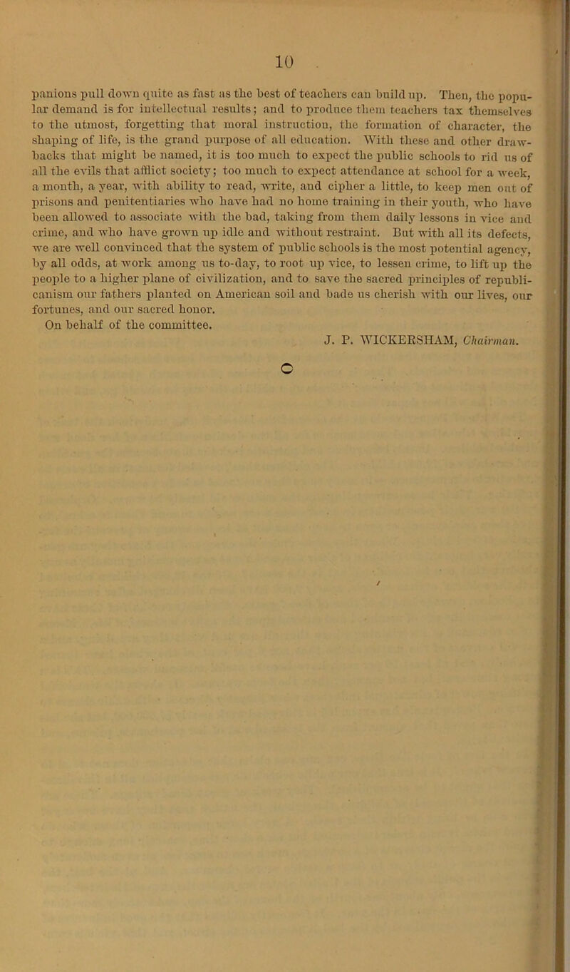 pauions pull clowu cpiito as fast as tlie best of teacliers cau build up. Then, the popu- lar demaud is for iutellectual results; .and to produce tbem teacliers tax tliemselves to tlie utmost, forgetting that mor.al instruction, the formation of character, the shaping of life, is the gr.and purpose of all education. With these .and other draw- bachs that might be named, it is too much to expect the pnblic schools to rid us of all the evils that afflict society; too much to expect attendance at school for a week, a month, a ye.ar, with .ability to read, write, and cipher a little, to keep men out of prisons and penitentiaries who have had no home training in their yonth, who have been allowed to associate with the bad, taking from them daily lessons in vice and crime, and who have grown up idle and without restraint. But with all its defects, we are well convinced that the system of public schools is the most potential agency, by all odds, at work among us to-day, to root up vice, to lessen crime, to lift np the people to a higher plane of civilization, and to save the sacred principles of republi- canism our fathers planted on American soil and bade us cheri.sh with our lives, oxrr foi’tuues, and our sacred honor. On behalf of the committee. J. P. WICKERSHAM, Chairman. C