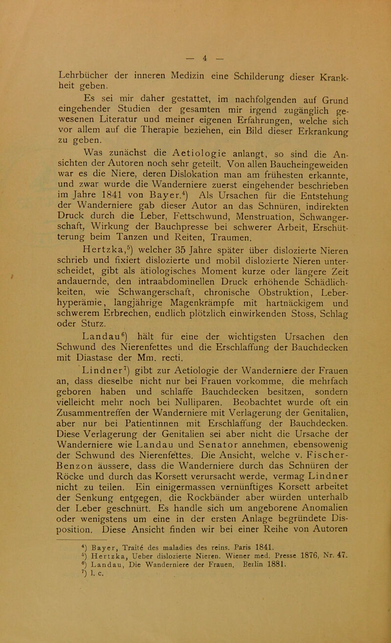 Lehrbiicher der inneren Medizin eine Schilderung dieser Krank- heit geben. Es sei mir daher gestattet, im nachfolgenden auf Grund eingehender Studien der gesamten mir irgend zuganglich ge- wesenen Literatur und meiner eigenen Erfahrungen, welche sich vor allem auf die Therapie beziehen, ein Bild dieser Erkrankung zu geben. Was zunachst die Aetiologie anlangt, so sind die An- sichten der Autoren noch sehr geteilt. Von alien Baucheingeweiden war es die Niere, deren Dislokation man am friihesten erkannte, und zwar wurde die Wanderniere zuerst eingehender beschrieben im Jahre 1841 von Bayer.4) Als Ursachen fur die Entstehung der Wanderniere gab dieser Autor an das Schnuren, indirekten Druck durch die Leber, Fettschwund, Menstruation, Schwanger- schaft, Wirkung der Bauchpresse bei schwerer Arbeit, Erschiit- terung beim Tanzen und Reiten, Traumen. Hertzka,5) welcher 35 Jahre spater iiber dislozierte Nieren schrieb und fixiert dislozierte und mobil dislozierte Nieren unter- scheidet, gibt als atiologisches Moment kurze oder langere Zeit andauernde, den intraabdominellen Druck erhohende Schadlich- keiten, wie Schwangerschaft, chronische Obstruktion, Leber- hyperamie, langjahrige Magenkrampfe mit hartnackigem und schwerem Erbrechen, eudlich plotzlich einwirkenden Stoss, Schlag oder Sturz. Landau6) halt fiir eine der wichtigsten Ursachen den Schwund des Nierenfettes und die Erschlaffung der Bauchdecken mit Diastase der Mm. recti. Lindner7) gibt zur Aetiologie der Wanderniere der Frauen an, dass dieselbe nicht nur bei Frauen vorkomme, die mehrfach geboren haben und schlafife Bauchdecken besitzen, sondern vielleicht mehr noch bei Nulliparen. Beobachtet wurde oft ein Zusammentreffen der Wanderniere mit Verlagerung der Genitalien, aber nur bei Patientinnen mit Erschlaffung der Bauchdecken. Diese Verlagerung der Genitalien sei aber nicht die Ursache der Wanderniere wie Landau und Senator annehmen, ebensowenig der Schwund des Nierenfettes. Die Ansicht, welche v. Fischer- Benzon aussere, dass die Wanderniere durch das Schnuren der Rocke und durch das Korsett verursacht werde, vermag Lindner nicht zu teilen. Ein einigermassen verniinftiges Korsett arbeitet der Senkung entgegen, die Rockbander aber wiirden unterhalb der Leber geschniirt. Es handle sich um angeborene Anomalien oder wenigstens um eine in der ersten Anlage begriindete Dis- position. Diese Ansicht finden wir bei einer Reihe von Autoren 4) Bayer, Traite des maladies des reins. Paris 1841. 6) Hertzka, Ueber dislozierte Nieren. Wiener med. Presse 1876, Nr. 47. 6) Landau, Die Wanderniere der Frauen. Berlin 1881. 7) 1. c.