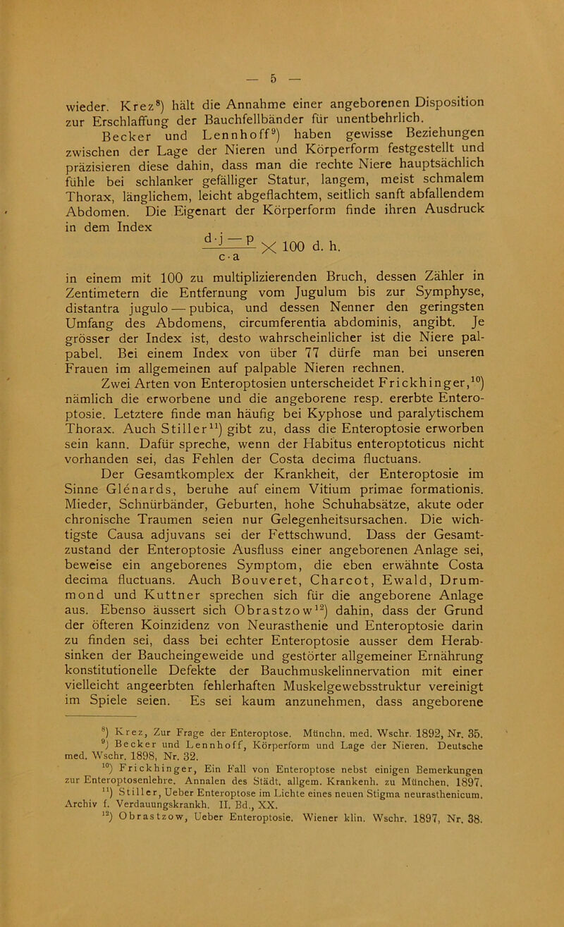 wieder. Krez8) halt die Annahme einer angeborenen Disposition zur Erschlaffung der Bauchfellbander fur unentbehrlich. Becker und Lennhoff9) haben gewisse Beziehungen zwischen der Lage der Nieren und Korperform festgestellt und prazisieren diese dahin, dass man die rechte Niere hauptsachlich fuhle bei schlanker gefalliger Statur, langem, meist schmalem Thorax, langlichem, leicht abgeflachtem, seitlich sanft abfallendem Abdomen. Die Eigenart der Korperform finde ihren Ausdruck in dem Index d'J~P X 100 d. h. c • a in einem mit 100 zu multiplizierenden Bruch, dessen Zahler in Zentimetern die Entfernung vom Jugulum bis zur Symphyse, distantra jugulo— pubica, und dessen Nenner den geringsten Umfang des Abdomens, circumferentia abdominis, angibt. Je grosser der Index ist, desto wahrscheinlicher ist die Niere pal- pabel. Bei einem Index von liber 77 diirfe man bei unseren Frauen im allgemeinen auf palpable Nieren rechnen. Zwei Arten von Enteroptosien unterscheidet Frickhinger,10) namlich die erworbene und die angeborene resp. ererbte Entero- ptosie. Letztere finde man haufig bei Kyphose und paralytischem Thorax. Auch Stiller11) gibt zu, dass die Enteroptosie erworben sein kann. Dafiir spreche, wenn der Habitus enteroptoticus nicht vorhanden sei, das Fehlen der Costa decima fluctuans. Der Gesamtkomplex der Krankheit, der Enteroptosie im Sinne Glenards, beruhe auf einem Vitium primae formationis. Mieder, Schniirbander, Geburten, hohe Schuhabsatze, akute oder chronische Traumen seien nur Gelegenheitsursachen. Die wich- tigste Causa adjuvans sei der Fettschwund. Dass der Gesamt- zustand der Enteroptosie Ausfluss einer angeborenen Anlage sei, beweise ein angeborenes Symptom, die eben erwahnte Costa decima fluctuans. Auch Bouveret, Charcot, Ewald, Drum- mond und Kuttner sprechen sich fur die angeborene Anlage aus. Ebenso aussert sich Obrastzow12) dahin, dass der Grund der ofteren Koinzidenz von Neurasthenic und Enteroptosie darin zu finden sei, dass bei echter Enteroptosie ausser dem Herab- sinken der Baucheingeweide und gestorter allgemeiner Ernahrung konstitutionelle Defekte der Bauchmuskelinnervation mit einer vielleicht angeerbten fehlerhaften Muskelgewebsstruktur vereinigt im Spiele seien. Es sei kaum anzunehmen, dass angeborene 8) Krez, Zur Frage der Enteroptose. Mtinchn. med. Wschr. 1892, Nr. 35. 9) Becker und Lennhoff, Korperform und Lage der Nieren. Deutsche med. Wschr. 1898, Nr. 32. 10) Frickhinger, Ein Fall von Enteroptose nebst einigen Bemerkungen zur Enteroptosenlehre. Annalen des Stadt. allgem. Krankenh. zu Miinchen. 1897. n) Stiller, Ueber Enteroptose im Lichte eines neuen Stigma neurasthenicum. Archiv f. Verdauungskrankh. II. Bd., XX. I2) Obrastzow, Ueber Enteroptosie. Wiener klin. Wschr. 1897, Nr. 38.