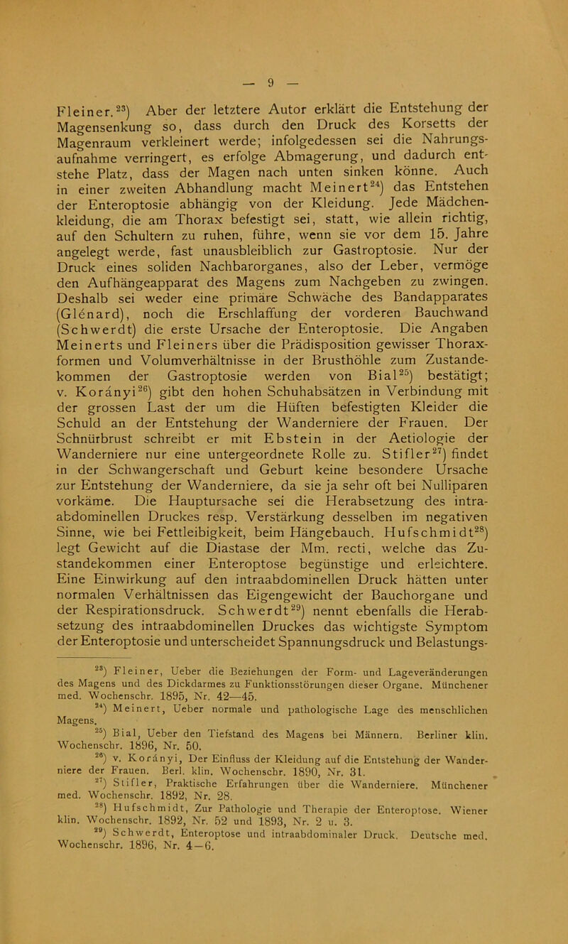 Fleiner.23) Aber der letztere Autor erklart die Entstehung der Magensenkung so, dass durch den Druck des Koisetts der Magenraum verkleinert vverde; infolgedessen sei die Nahrungs- aufnahme verringert, es erfolge Abmagerung, und dadurch ent- stehe Platz, dass der Magen nach unten sinken konne. Auch in einer zvveiten Abhandlung macht Meinert24) das Entstehen der Enteroptosie abhangig von der Kleidung. Jede Madchen- kleidung, die am Thorax befestigt sei, statt, wie allein richtig, auf den Schultern zu ruhen, fiihre, wenn sie vor dem 15. Jahre angelegt werde, fast unausbleiblich zur Gastroptosie. Nur der Druck eines soliden Nachbarorganes, also der Leber, vermoge den Aufhangeapparat des Magens zum Nachgeben zu zwingen. Deshalb sei weder eine primare Schwache des Bandapparates (Glenard), noch die Erschlaffung der vorderen Bauchwand (Schwerdt) die erste Ursache der Enteroptosie. Die Angaben Meinerts und Fleiners iiber die Predisposition gewisser Thorax- formen und Volumverhaltnisse in der Brusthohle zum Zustande- kommen der Gastroptosie werden von Bial25) bestatigt; v. Koranyi26) gibt den hohen Schuhabsatzen in Verbindung mit der grossen Last der um die Hiiften befestigten Kleider die Schuld an der Entstehung der Wanderniere der Frauen. Der Schntirbrust schreibt er mit Ebstein in der Aetiologie der Wanderniere nur eine untergeordnete Rolle zu. Stifler27) findet in der Schwangerschaft und Geburt keine besondere Ursache zur Entstehung der Wanderniere, da sie ja sehr oft bei Nulliparen vorkame. Die Hauptursache sei die Herabsetzung des intra- abdominellen Druckes resp. Verstarkung desselben im negativen Sinne, wie bei Fettleibigkeit, beim Hangebauch. Hufschmidt28) legt Gewicht auf die Diastase der Mm. recti, welche das Zu- standekommen einer Enteroptose begiinstige und erleichtere. Eine Einwirkung auf den intraabdominellen Druck hatten unter normalen Verhaltnissen das Eigengewicht der Bauchorgane und der Respirationsdruck. Schwerdt29) nennt ebenfalls die Herab- setzung des intraabdominellen Druckes das wichtigste Symptom der Enteroptosie und unterscheidet Spannungsdruck und Belastungs- 23) Fleiner, Ueber die Beziehungen der Form- und Lageveranderungen des Magens und des Dickdarmes zu Funktionsstorungen dieser Organe. Mtinchener med. Wochenschr. 1895, Nr. 42-—45. 5i) Meinert, Ueber normale und pathologische Lage des menscbliclien Magens. 2°) Bial, Ueber den Tiefstand des Magens bei Miinnern. Berliner klin. Wochenschr. 1896, Nr. 50. 26) v. Koranyi, Der Einfluss der Kleidung auf die Entstehung der Wander- niere der Frauen. Berl. klin. Wochenschr. 1890, Nr. 31. 27) Stifler, Praktische Erfahrungen iiber die Wanderniere. Milnchener med. Wochenschr. 1892, Nr. 28. ~8) Hufschmidt, Zur Pathologie und Therapie der Enteroptose. Wiener klin. Wochenschr. 1892, Nr. 52 und 1893, Nr. 2 u. 3. 2B) Schwerdt, Enteroptose und intraabdominaler Druck. Deutsche med. Wochenschr. 1896, Nr. 4 — 6.