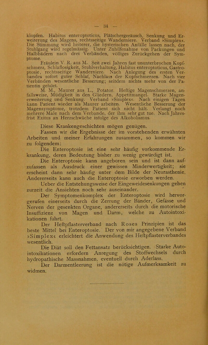 klopfen. Habitus enteroptoticus, Platschergerausch, Senkung und Er- weiterung des Magens, rechtsseitige Wanderniere. Verband »Simplex«. Die Stimmung wird heiterer, die hysterischen Anfalle lassen nach, der Stuhlgang wird regelmassig. Unter Zuhilfenahme von Packungen und Halbbadern nach drei Verbanden, volliges Zuriickgehen der Sym- ptome. Fraulein Y. R. aus M. Seit zwei Jahren fast ununterbrochen Kopf- schmerz, Schlaflosigkeit, Stuhlverhaltung, Habitus enteroptoticus, Gastro- ptosie, rechtsseitige Wanderniere. Nach Anlegung des ersten Ver- bandes sofort guter Schlaf, Nachlass der Kopfschmerzen. Nach vier Verbanden wesentliche Besserung; seitdem nichts mehr von der Pa- tientin gehort. M- M., Maurer aus L., Potator. Heftige Magenschmerzen, an- fallsweise, Miidigkeit in den Gliedern, Appetitmangel. Starke Magen- erweiterung und Senkung. Verband »Simplex«. Nach einigen Tagen kann Patient wieder als Maurer arbeiten. Wesentliche Besserung der Magensymptome, trotzdem Patient sich nicht halt. Verlangt noch mehrere Male nach dem Verbande, der ihm sehr gut tue. Nachjahres- frist Exitus an Herzschwache intolge des Alkoholismus. Diese Krankengeschichten mogen geniigen. Fassen wir die Ergebnisse der im vorstehenden erwahnten Arbeiten und meiner Erfahrungen zusammen, so kommen wir zu folgendem: Die Enteroptosie ist eine sehr haufig vorkommende Er- krankung, deren Bedeutung bisher zu wenig gewiirdigt ist. Die Enteroptosie kann angeboren sein und ist dann auf- zufassen als Ausdruck einer gewissen Minderwertigkeit; sie erscheint dann sehr haufig unter dem Bilde der Neurasthenic. Andererseits kann auch die Enteroptosie erworben werden. Ueber die Entstehungsweise der Eingeweidesenkungen gehen zurzeit die Ansichten noch sehr auseinander. Der Symptomenkomplex der Enteroptosie wird hervor- gerufen einerseits durch die Zerrung der Bander, Gefasse und Nerven der gesenkten Organe, andererseits durch die motorische Insuffizienz von Magen und Darm, welche zu Autointoxi- kationen fiihrt. Der Heftpflasterverband nach Roses Prinzipien ist das beste Mittel bei Enteroptosie. Der von mir angegebene Verband »Simplex« erleichtert die Anwendung des Heftpflasterverbandes wesentlich. Die Diat soil den Fettansatz beriicksichtigen. Starke Auto- intoxikationen erfordern Anregung des Stoffwechsels durch hydropathische Massnahmen, eventuell durch Aderlass. Der Darmentleerung ist die notige Aufmerksamkeit zu widmen.